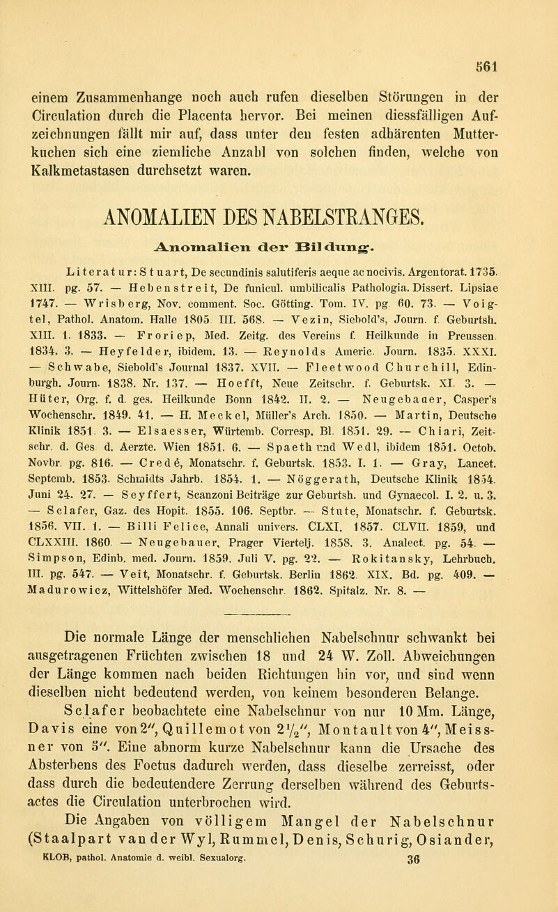 einem Zusammenhange noch auch rufen dieselben Störungen in der Circulation durch die Placenta hervor. Bei meinen diessfälligen Auf- zeichnungen fällt mir auf, dass unter den festen adhärenten Mutter- kuchen sich eine ziemliche Anzahl von solchen finden, welche von Kalkmetastasen durchsetzt waren. ANOMALIEN DES NABELSTEANGES. Anomalien der Bildung. Li terat u r: S t uart, De secundinis salutiferis aeque acnocivis. Argentorat 1735. XIII. pg. 57. — Heben streit, De ftraicul. umbilicalis Pathologia. Dissert. Lipsiae 1747. — Wrisberg, Nov. comment. Soc. Götting. Tom. IV. pg. 60. 73. — Voig- tel, Pathol. Anatom. Halle 1805. III. 568. — Vezin, Siebold's, Journ. f. Geburtsh. XIII. 1. 1833. — Froriep, Med. Zeitg. des Vereins f. Heilkunde in Preussen. 1834. 3. — Heyfelder, ibidem. 13. — Keynolds Americ. Journ. 1835. XXXI. — Schwabe, Siebold's Journal 1837. XVII. — Fleetwood Churchill, Edin- burgh. Journ. 1838. Nr. 137. — Hoefft, Neue Zeitschr. f. Geburtsk. XI. 3. — Hüter, Org. f. d. ges. Heilkunde Bonn 1842. II. 2. — Neu gebauer, Casper's Wochenschr. 1849. 41. — H. Meckel, Miiller's Arch. 1850. — Martin, Deutsche Klinik 1851. 3. — Elsaesser, Würtemb. Corresp. Bl. 185t. 29. — Chiari, Zeit- schr. d. Ges. d. Aerzte. Wien 1851. 6. — Spaeth und Wedl, ibidem 1851. Octob. Novbr. pg. 816. — Credo, Monatschr. f. Geburtsk. 1853. I. 1. — Gray, Lancet. Septemb. 1853. Schmidts Jahrb. 1854. 1. — Nöggerath, Deutsche Klinik 1854. Juni 24. 27. — Seyffert, Scanzoni Beiträge zur Geburtsh. und Gynaecol. I. 2. u. 3. — Sclafer, Gaz. des Hopit. 1855. 106. Septbr. — Stute, Monatschr. f. Geburtsk. 1856. vn. 1. — Billi Feiice, Annali univers. CLXI. 1857. CLVII. 1859, und CLXXIII. 1860. — Neugebauer, Prager Viertelj. 1858. 3. Analect. pg. 54. — Simpson, Edinb. med. Journ. 1859. Juli V. pg. 2'2. — Rokitansky, Lehrbuch. III. pg. 547. — Veit, Monatschr. f. Geburtsk. Berlin 1862. XIX. Bd. pg. 409. — Madurowicz, Wittelshöfer Med. Wochenschr. 1862. Spitalz. Nr. 8. — Die normale Länge der menschlichen Nabelschnur schwankt bei ausgetragenen Früchten zwischen 18 und 24 W. Zoll. Abweichungen der Länge kommen nach beiden Richtungen hin vor, und sind wenn dieselben nicht bedeutend werden, von keinem besonderen Belange. Sclafer beobachtete eine Nabelschnur von nur 10Mm. Länge, Davis eine von2, Quillemot von 2I/2//, Montault von 4 Meiss- ner von 5. Eine abnorm kurze Nabelschnur kann die Ursache des Absterbens des Foetus dadurch werden, dass dieselbe zerreisst, oder dass durch die bedeutendere Zerrung derselben während des Geburts- actes die Circulation unterbrochen wird. Die Angaben von völligem Mangel der Nabelschnur (Staalpart van der Wyk Rummel, Denis, Schurig, Oslander, KLOB, pathol. Anatomie d. weibl. Sexualorg. 3g