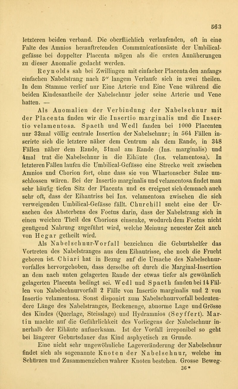letzteren beiden verband. Die oberflächlich verlaufenden, oft in eine Falte des Ainnios herauftretenden Communicationsäste der Umbilical- gefässe bei doppelter Placenta mögen als die ersten Annäherungen zu dieser Anomalie gedacht werden. Reynolds sah bei Zwillingen mit einfacher Placenta den anfangs einfachen Nabelstrang nach 5 langem Verlaufe sich in zwei theilen. In dem Stamme verlief nur Eine Arterie und Eine Vene während die beiden Kindesantheile der Nabelschnur jeder seine Arterie und Vene hatten. — Als Anomalien der Verbindung der Nabelschnur mit der Placenta finden wir die Insertio marginalis und die Inser- tio velamentosa. Spaeth und Wedl fanden bei 1000 Placenten nur 33mal völlig centrale Insertion der Nabelschnur; in 564 Fällen in- serirte sich die letztere näher dem Centrum als dem Rande, in 348 Fällen näher dem Rande, 51 mal am Rande (Ins. marginalis) und 4mal trat die Nabelschnur in die Eihäute (Ins. velamentosa). In letzteren Fällen laufen die Umbilical-Gefässe eine Strecke weit zwischen Amnios und Chorion fort, ohne dass sie von Whartonscher Sülze um- schlossen wären. Bei der Insertio marginalis und velamentosa findet man sehr häufig tiefen Sitz der Placenta und es ereignet sich demnach auch sehr oft, dass der Eihautriss bei Ins. velamentosa zwischen die sich verweigenden Umbilical-Gefässe fällt. Churchill sucht eine der Ur- sachen des Absterbens des Foetus darin, dass der Nabelstrang sich in einen weichen Theil des Chorions einsenke, wodurch dem Foetus nicht genügend Nahrung zugeführt wird, welche Meinung neuester Zeit auch von Hegar getheilt wird. Als Nabelschnur-Vorfall bezeichnen die Geburtshelfer das Vortreten des Nabelstranges aus dem Eihautrisse, ehe noch die Frucht geboren ist. Chiari hat in Bezug auf die Ursache des Nabelschnur- vorfalles hervorgehoben, dass derselbe oft durch die Marginal-Insertion an dem nach unten gelagerten Rande der etwas tiefer als gewöhnlich gelagerten Placenta bedingt sei. Wedl und Spaeth fanden bei 14 Fäl- len von Nabelschnurvorfall 2 Fälle von Insertio marginalis und 2 von Insertio velamentosa. Sonst disponirt zum Nabelschnurvorfall bedeuten- dere Länge des Nabelstranges, Beckenenge, abnorme Lage und Grösse des Kindes (Querlage, Steisslage) und Hydramnios (Seyffert). Mar- tin machte auf die Gefährlichkeit des Vorliegens der Nabelschnur in- nerhalb der Eihäute aufmerksam. Ist der Vorfall irreponibel so geht bei längerer Geburtsdauer das Kind asphyctisch zu Grunde. Eine nicht sehr ungewöhnliche Lageveränderung der Nabelschnur findet sich als sogenannte Knoten der Nabelschnur, welche im Schürzen und Zusammenziehen wahrer Knoten bestehen. Grosse Beweg- 36*
