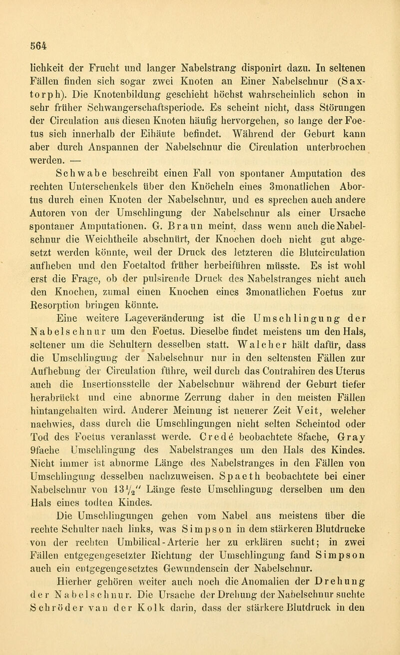 lichkeit der Frucht und langer Nabelstrang disponirt dazu. In seltenen Fällen finden sich sogar zwei Knoten an Einer Nabelschnur (Sax- torph). Die Knotenbildung geschieht höchst wahrscheinlich schon in sehr früher Schwangersehaftsperiode. Es scheint nicht, dass Störungen der Circulation aus diesen Knoten häufig hervorgehen, so lange der Foe- tus sich innerhalb der Eihäute befindet. Während der Geburt kann aber durch Anspannen der Nabelschnur die Circulation unterbrochen werden. — Schwabe beschreibt einen Fall von spontaner Amputation des rechten Unterschenkels über den Knöcheln eines Smonatlichen Abor- tus durch einen Knoten der Nabelschnur, und es sprechen auch andere Autoren von der Umschlingung der Nabelschnur als einer Ursache spontaner Amputationen. G. Braun meint, dass wenn auch die Nabel- schnur die Weichtheile abschnürt, der Knochen doch nicht gut abge- setzt werden könnte, weil der Druck des letzteren die Blutcirculation aufheben und den Foetaltod früher herbeiführen müsste. Es ist wohl erst die Frage, ob der pulsirende Druck des Nabelstranges nicht auch den Knochen, zumal einen Knochen eines 3monatlichen Foetus zur Resorption bringen könnte. Eine weitere Lageveränderung ist die U m s c h 1 i n g u n g der Nabelschnur um den Foetus. Dieselbefindet meistens um den Hals, seltener um die Schultern desselben statt. Wal eher hält dafür, dass die Umschlingung der Nabelschnur nur in den seltensten Fällen zur Aufhebung der Circulation führe, weil durch das Contrahiren des Uterus auch die Insertionsstelle der Nabelschnur während der Geburt tiefer herabrückt und eine abnorme Zerrung daher in den meisten Fällen hintangehalten wird. Anderer Meinung ist neuerer Zeit Veit, welcher nachwies, dass durch die Umschlingungen nicht selten Scheintod oder Tod des Foetus veranlasst werde. Crede beobachtete 8fache, Gray 9fache Umschlingung des Nabelstranges um den Hals des Kindes. Nicht immer ist abnorme Länge des Nabelstranges in den Fällen von Umschlingung desselben nachzuweisen. Spaeth beobachtete bei einer Nabelschnur von 13x/2 Länge feste Umschlingung derselben um den Hals eines todten Kindes. Die Umschlingungen gehen vom Nabel aus meistens über die rechte Schulter nach links, was Simpson in dem stärkeren Blutdrucke von der rechten Umbilical - Arterie her zu erklären sucht; in zwei Fällen entgegengesetzter Richtung der Umschlingung fand Simpson auch ein entgegengesetztes Gewundensein der Nabelschnur. Hierher gehören weiter auch noch die Anomalien der Drehung der Nabelschnur. Die Ursache der Drehung der Nabelschnur suchte Schröder van der Kolk darin, dass der stärkere Blutdruck in den