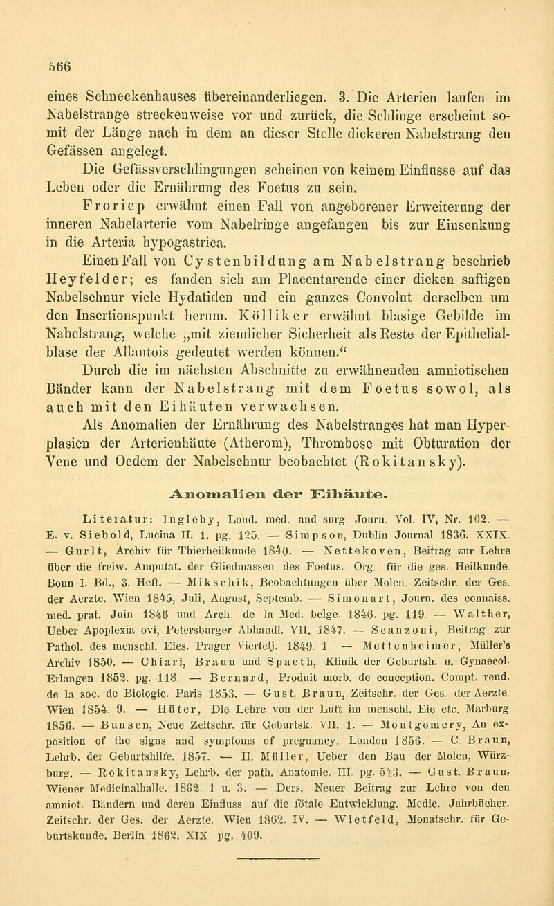 Ö66 eines Schneckenhauses tibereinanderliegen. 3. Die Arterien laufen im Nabelstrange streckenweise vor und zurück, die Schlinge erscheint so- mit der Länge nach in dem an dieser Stelle dickeren Nabelstrang den Gefässen angelegt. Die Gefässverschlingungen scheinen von keinem Einflüsse auf das Leben oder die Ernährung des Foetus zu sein. Froriep erwähnt einen Fall von angeborener Erweiterung der inneren Nabelarterie vom Nabelringe angefangen bis zur Einsenkung in die Arteria hypogastrica. Einen Fall von Cy stenbildung am Nabelstrang beschrieb Heyfelder; es fanden sich am Placentarende einer dicken saftigen Nabelschnur viele Hydatiden und ein ganzes Convolut derselben um den Insertionspunkt herum. Kölliker erwähnt blasige Gebilde im Nabelstrang, welche „mit ziemlicher Sicherheit als Reste der Epithelial- blase der Allantois gedeutet werden können. Durch die im nächsten Abschnitte zu erwähnenden amniotischen Bänder kann der Nabelstrang mit dem Foetus sowol, als auch mit den Eihäuten verwachsen. Als Anomalien der Ernährung des Nabelstranges hat man Hyper- plasien der Arterienhäute (Atherom), Thrombose mit Obturation der Vene und Oedem der Nabelschnur beobachtet (Rokitansky). Asioiiialleai cler Eüiäirte. Literatur: Ingleby, Lond. med. and snrg, Journ. Vol. IV, Nr. 102. — E. v. Siebold, Lucina IL 1. pg. 125. — Simpson, Dublin Journal 1836. XXIX. — Gurlt, Archiv für Thierheilkunde 1840. — Nettekoven, Beitrag zur Lehre über die freiw. Amputat. der Gliedmassen des Foetus. Org. für die ges. Heilkunde. Bonn I. Bd., 3. Heft. — Mikschik, Beobachtungen über Molen. Zeitschr. der Ges. der Aerzte. Wien 1845, Juli, August, Septemb. — Simonart, Journ. des connaiss. med. prat. Juki 1846 und Arch. de la Med. beige. 1846. pg. 119. — Walther, Ueber Apoplexia ovi, Petersburger Abhandl. VII. 1847. — Scanzoni, Beitrag zur Pathol. des menschl. Eies. Prager Viertelj. 1849. 1. — Mettenheimer, Müller's Archiv 1850. — Chiari, Braun und Spaeth, Klinik der Geburtsh. u. Gynaecob Erlangen 1852. pg. 118. — Bernard, Produit morb. de conception. Compt. rend. de la soc. de Biologie. Paris 1853. — Gust. Braun, Zeitschr. der Ges. der Aerzte Wien 1854. 9. — Hüter, Die Lehre von der Luft im menschl. Eie etc. Marburg 1856. — Bunsen, Neue Zeitschr. für Geburtsk. VII. 1. — Montgomery, An ex- position of the signs and Symptoms of pregnancy. London 1856. — C. Braun, Lehrb. der Geburtshilfe. 1857. — H. Müller, Ueber den Bau der Molen, Würz- burg. — Rokitansky, Lehrb. der path. Anatomie. III. pg. 543. — Gust. Braun, Wiener Medicinalhalle. 1862. 1 u. 3. — Ders. Neuer Beitrag zur Lehre von den amniot, Bändern und deren Einfluss auf die fötale Entwicklung. Medic. Jahrbücher. Zeitschr. der Ges. der Aerzte. Wien 1862. IV. — Wietfeld, Monatschr. für Ge- burtskunde. Berlin 1862. XIX. pg. 409.