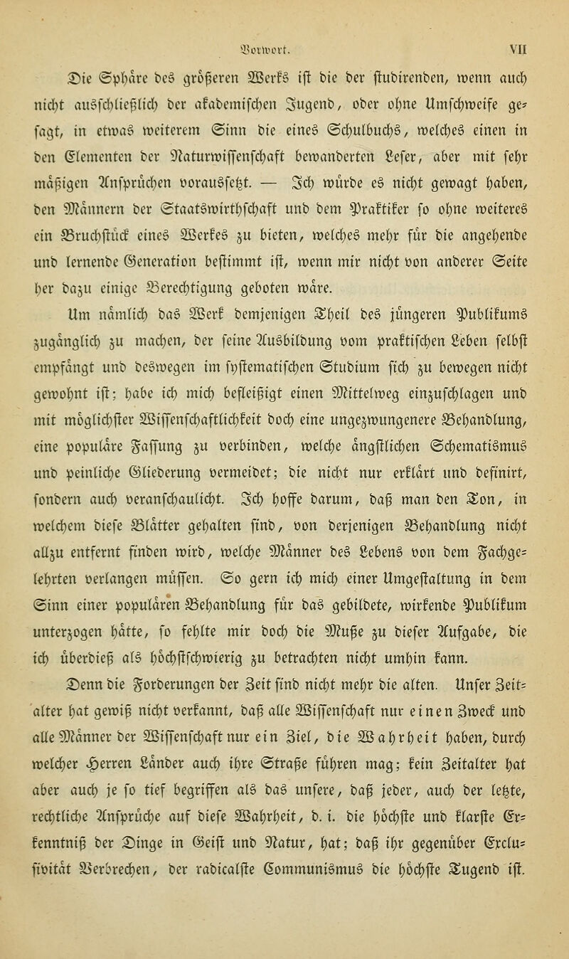 ^k ©pl^are beS größeren Sßevf§ ij! bic ber |!ubirenben, >t)enn aucl) nidjt au§fd)(icflid[; bcr afabcmifd)en Sug^nb, ober ol^ne Umfrf)tt)eife ge? fagt, in etwa6 weiterem <Sinn bie eineS ®d)ulbud)ä, weld)e6 einen in ben Elementen ber 9?aturtt)iffenfd)aft bewanberten ßefer, aber mit fei)r ma|5i9en 2(nfprürf)en üorau§fe^t. — Sd) würbe eö nid)t gewagt l)aben, ben 9}?annern ber (Staat§n)irti)fd)aft unb bem ^xdtihx fo oi)m weitereg ein S5rud)|!it(J eine§ Söerfeä ju bieten, we(clt)e6 me^r für bie angel)enbe unb lernenbe ©eneration bejltimmt ifl, wenn mir nid)t üon anberer (Seite l;er ba§u einige S3ered[)ttgung geboten wdre. Um namlidb ba6 Söerf bemjenigen S^ei( be§ jüngeren ^ublifumä jugdnglid) §u madjen, ber feine 3(u6bilbung üom praftifd^en Seben felbft empfangt unb be^wegen im fi)ftematifd)en ©tubium ftd) §u bewegen nid^t gewoli)nt ift; ^ahe i<i) mid) befleißigt einen SKittelweg einjufdjtagen unb mit moglid)fter 2Biffenfd)aft(id)feit bod) eine ungezwungenere Sef)anblung/ eine populäre Raffung ju üerbinben, weld)e dng|!lid)en (B<^(mati§>mu§' unb peinlid)e ©lieberung üermeibet; ok nid)t nur erfldrt unb befinirt, fonbern aud) üeranfd)aulid)t. Sd) I)offe barum, baß man ben SSon, in weld)em biefe SSIdtter ge()alten ftnb, oon berienigen S3ef)anb(ung nid)t aüju entfernt finben wirb, weld^e Banner beö Seben§ üon bem Sad)gc= kf)rten »erlangen muffen. ®o gern i(i) miä) einer Umgeftaltung in htm @inn einer populdren S5ef)anb(ung für ba^ gebilbete, wirfenbe ^ublifum unterzogen 'i)atU, fo fe!)lte mir bod) bie 9}?ufe ju biefer 2(ufgabe, bie id) überbieß al§ l)od)ftfd)wierig ju betrad)ten nid)t uml)in fann. ^enn tk ^orberungen ber ^dt ftnb nid)t mel)r bie alten. Unfer 3eit= 'alter l)at gewiß nid)t üerfannt, baß alle 3Biffenfd)aft nur einen 3wecf nnh alle ?Dldnner ber 2Biffenfd)aftnur ein Siel, bie 2Bal)rbeit l)aben, burc^ weld^er Ferren ßdnber anä) il)re ©traße fül)ren mag; fein Seitalter l)at aber aud) je fo tief begriffen al6 ha^ unfere, baß jeber, anti) ber le^te, red)tli(ibe 2{nfprüd)e auf biefe Sßal)rl)e{t, b. i. bie ^od)fte unb flarf!e dx- fenntniß ber £iinge in ©eiff unb Sf^atur, l)at; baß i^x gegenüber ©rclu^ ^mtat S5erbre4)en, ber rabicalfte (5ommuniömu6 bie l)6dl)jle S^ugenb ijl.