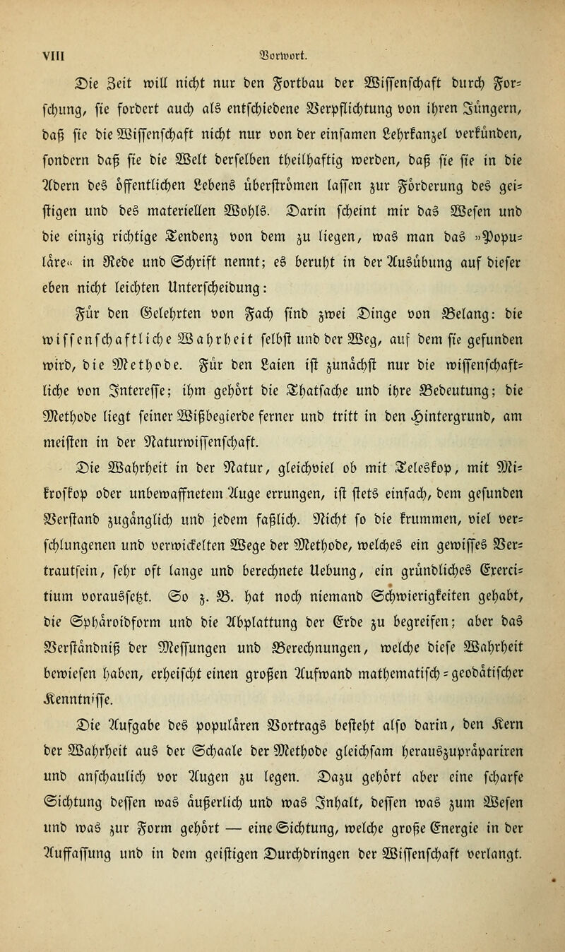 2)ie 3eit will nid)t nur ben gortbau ber 2Btf['enfd)aft bitrd) ^ox^ fdjimg/ fie forbert a\i(i) aU entfd)iebene SSerpfIid)tung üon if)ren Sängern, ba^ fte bie 5ßiffcnfd)aft nid)t nur oon ber einfamen Se{)r!anjel öerfünben, fonbern ba^ fte bie SBett berfetben tbet(f)afti9 werben, baf fte fi'e in bie QCbern be§ offentlirf)en gebend überftromen laffen ^ur gorberung be§ gei= ftigen unb be§ materieHen Söol^B. :©arin fd)eint mir ba6 SBefen unb bie einjig ricbtige SJenbenj t)on bem ju Hegen, waö man ba6 ')^o:pUi Idre» in 9tebe unb (Sd)rift nennt; eö beruht in ber 2fu§ubung auf biefer ehm ntd)t leicijten Unterfdjeibung: ^ür ben @etef)rten t»on gad) ft'nb jwei .©inge üon S3e(ang: bie wiffenfdjaftlidje SBaf)rbeit felbft unb ber SBeg, auf bem fte gcfunben wirb, bie 9}?etl)obe. %üv ben Saien ift junadbft nur bie wiffenfd)afts liä)e üon Sntereffe; il)m gef)6rt bie 3^batfad)e unb ibre S3ebeutung; bie Ü}?ett)Obe liegt feiner SBi^egierbe ferner unb txitt in ben ^intergrunb, am meijlen in ber 9'laturwiffenfrf)aft. ' X)k SBat)rl)eit in ber 9'latur, gleid)0iel ob mit SeleSfo^j, mit 50Zi= froffop ober unbewaffnetem 2(uge errungen, i|! j!et§ dn^ad), bem gefunben SSerftanb juganglid) unb jebem fa^lid). 9'lid)t fo bie frummen, ml t)er= fd)(ungenen unb üerwiifeften Söege ber 5[l?etf)obe, '(veid)^^ (in gewiffe§ SSer^ trautfein, febr oft tange unb bered)nete Uebung, ein grünblid)eS dx^xci- tium üorauöfe^t. ©o §. S3. f)at nod) niemanb (Sd)wierigfeiten gef)abt, bie ©pbavoibform unb bie 2(bp(attung ber (grbe ju begreifen; aber ba§ SSerfJdnbni^ ber 9}?effungen unb ^Berechnungen, weld)e biefe SBa{)r^eit bewiefen (;aben, erf)eifci^t dnm großen 2(ufwanb matt)ematifd) - geobdtifd)er ^enntniffe. S)ie 2Cufgabe be6 populären SSortrag§ beftel)t alfo barin, ben Äern ber S5al)rl)eit au^ ber @d()aale ber 9}?etl)obe gleicbfam I^erauöjuprdpariren unb anfd)aulic!) üor 2Cugen §u legen. iSaju gebort aber eine fcl;arfe @id)tung beffen waä du^erlid) unb wa6 Snl)alt, beffen )x>ai> jum Sßefen unb wa^ jur gorm gel)ort — eine ©id)tung, weldje gro^e Energie in ber ^(uffaffung unb in bem gciftigen 2!)urd)bringen ber 3öiffenfd)aft verlangt.