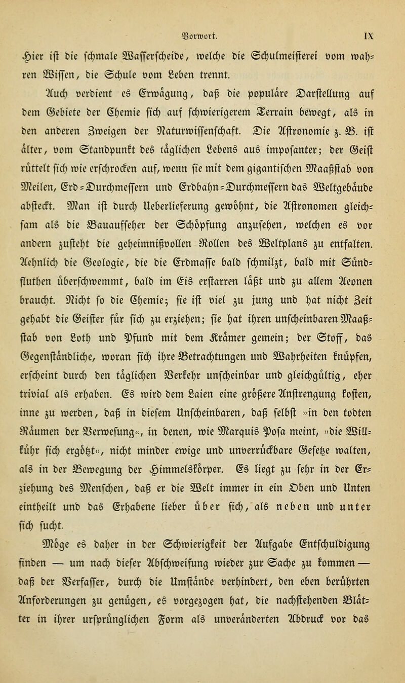 ^kx iji bic fcl)male 2Bafferfd;cit)e, weld)e bie <Sö)uin\ci^evd üom wal)= xm SBiffeit/ tie ©d)ule üom geben trennt. ^ud) oerbient e6 ©rwagung, bap bte populäre 2)arjlteÜun9 auf bem ®ebkte ber (5f)emie ftd) auf fd)tt)ter{gerem S^erram htm^t, aU in ben anberen Zweigen ber 9^aturwiffenfd)aft. £)ie 3(|!ronomie 5. S5. i|! alter, üom ©tanbpunft be6 taQlid)m gebend au^ impofanter; ber ©eifl rüttelt ftd) n)ie erfd)ro(fen auf, trenn fie mit tem 9i9antifd)en 9)?aa^jlab üon 50?eilen, @rb = ^urd)meffern unb (^rbbal)n=:^urd)meffernba§ SBeltgebaube abfterft. SÖ?an ijlt burdE) Ueberlieferung geit)ol()nt, bie 2(j!ronomen gleid)= fam al6 tiz ffiiauauffel)er ber ©c^opfung an5ufel)en, tt)eld)en e6 üor anbern 5u|lel)t bie gel)eimni^üolIen 9toEen be6 2Beltplan§ §u entfalten. ^Tcl^nlid) bie ©eologte, bie bie ©rbmaffe balb fdjmiljt, balb mit ©unbs flutben überfd)tt)emmt, balb im (5iö erftarren Id^t unb ju aUem Zcomn braurf)t. ffliäjt fo bie Gljemie^ fte ijl üiel ju jung unb t)at nid)t 3eit gel^abt bie ©eifter für ftd) §u er§{el)en; fte l)at il)ren unf4)einbaren S)?aa^= flab üon 8otl) unb ^funb mit bem Gramer gemein; ber Otof, iia^ ®egenftanblid)e, tüoran ftd) il)re S5etrad)tungen unb 3BaI)rl)eiten fnüpfen, erfd)eint burd) ben taglid)en SSer!el)r unfdjeinbar unb gleid)gültig, el)er triüial aB erl^aben. @§ wirb bem ßaien eine größere 2Cnfirengung fofien, inne ju werben, ba^ in biefem Unfd^einbaren, baf felbj! »in ben tobten 9?dumen ber SSerwefung«, in benen, wie Wtaxqni^ 9)ofa meint, »bie 2Bill= fül^r ftd) ergoßt«, nid)t minber ewige unb unoerrüdbare ©efe^e walten, at6 in ber ^Bewegung ber .g)immel6f6rper. @§ liegt ju fe^r in ber @rs jiel)ung be§ SO^enfd)en, baf er bie Söelt immer in ein £)ben unb Unten eintf)eilt unb ba6 ©rl)abene lieber über fid), als neben unb unter ftd) fud)t. 9}?oge e§ bal)er in ber (Sd)wierigfeit ber 2(ufgabe @ntfd)ulbigung finben — um nad) biefer 2(bfd)weifung wieber §ur ©ac^e ju fommen — ta^ ber SSerfaffer, burd) bie Umj!dnbe üerl)inbert, ben eben berül)rten 2(nforberungen ju genügen, e§ üorge§ogen l)at, bie nad)|!el)enben a5ldt= ter in il)rer urfprünglidt)en gorm aU unüerdnberten %hi)Xü<S üor baS