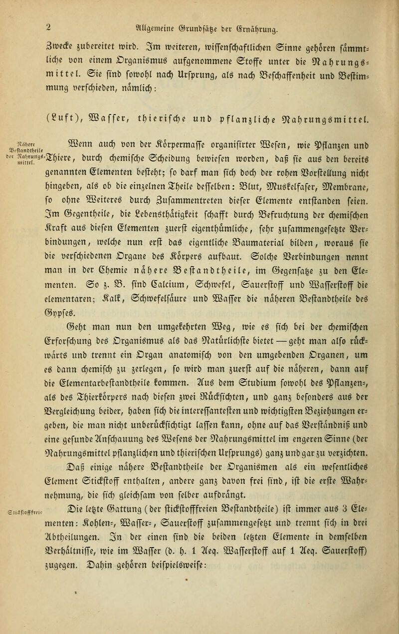 3tt)cc!e jubereitet trtrb. 3m wetteren, wiffenfcfjaftlicbcn (Sinne geboren fdmmt^ lidE)c üon einem ^irganiömug aufgenommene «Stoffe unter bie ^cil)vunQi-- mittel. (Sie finb fovooU m<i) Urfprung, atS m<i) S5efd[)affen()eit unb SScflim-- mung nerfd^ieben, namüd^: (?uft), SBaffer, tfjierifcf^e unb pflanjUd^c gf?a{)runggmittcl. itäi«te ^enn aud) oon ber ÄorrermafTc organifirter SBefen, roic ^fTanjsen unb ' ;,;^,'7,f 9*=2:5icre, burdE) c^emifdje (Sdjeibung beriefen reorben, ba^ fic aug ben bereits genannten Stementen befleißt; fo barf man fid) bod) ber rollen ©otfleKung nirfjt Eingeben, atg ob bie einzelnen 5lf)eile bcffelben: Stut, SWuSfelfafer, SJZembrane, fo ol)m Söeitereg burd) 3ufammentreten bicfer (Elemente cntffanben feien. 3m ®egentf)eile, bie geben6tf)atig!ett fd^afft burd) SSefrudjfung ber d)cmifd)en Äraft au6 biefen Elementen juerfJ eigentf)um(id)e, fef)r jufammengefe|te SSer= binbungcn, t»eld)c nun erft baö eigentlid^e ^Baumaterial bitben, roocauS fte bie üerfdjiebenen £)rgane beS Äorperö aufbaut. (Sold)c SSerbinbungcn nennt mon in ber ßf)emic naf)cre S5ejltanbtf)cile, im ©egenfa^e ju ben (Ele- menten. (So j. S5. ftnb Calcium, ©djwefel, (Sauerflojf unb SBafferfloff bie elementaren; Äalf, »Sdjtvefelfaurc unb 5Saffer bie näheren S5e|ltanbtl)eilc be^ ©ppfeS. @e{)t man nun ben umgefe^rten SBeg, tt)ie cö ftd) Ui ber djemifdjen @rforfd)ung beö jDrgani6mug al€ ia^ CRaturlidjjle bietet — geljt man alfo ru(f= trartS unb trennt ein £)rgan anatomifd) oon ben umgebenben £)rganen, um eg bann d)emifd) ju jerlegen, fo roirb man jucrj! auf bie naiveren, bann auf bie Slementarbel^anbtöeilc fommen. 2(ug bem (Stubium fon>of)l beg ^flanjen?, als be§ 5I^ierforpcr§ nad) biefen jwei 5Kö(ffidjten, unb ganj befonberS au^ ber $ßergleid)ung beiber, ^aben ftd) bie intercffantejlen unb tt)id)tigj^en Sejief)ungen er= geben, bie man nid)t unberudfidjtigt laffen fann, oi)m auf ba§ SSerjIanbnip unb eine gcfunbe^fnfdjauung beS SöefenS ber CRa^rungSmittel im engeren Sinne (ber 9^al)rungömittcl pflanjtid)en unb tf)terifd)en UrfprungS) ganj unb gar ju ocrjidjten. £>a§ einige ndf)ere 23ei!anbtl)eile ber ?DrganiSmen al6 ein n)efentlid)eS Clement (SticfjToff enthalten, anbere ganj baöon frei fi'nb, ifl bie erfic 3Ba^r- nel)mung, bie ftd) gletd)fam Don felber aufbrdngt, etufiofffrcc S)ie legte ©attung (ber jücfftofffreien S3e|ltanbtl)eile) if! immer auS 3 dle- menten: Äof)lcn=/ 9Baffer=, Sauerftoff sufiimmengefegt unb trennt ftd) in brei 3Ibtl)cilungen. 3n ber einen ftnb bie beiben legten Elemente in bemfelben SSer()dltniffe, reic im 3ßaffcr (b. l). 1 2feq. 5ßaffer)bff auf 1 2(eq. (Sauerjloff) jugegcn. 2!)al)in gel)6ren beifpielSn)eife: