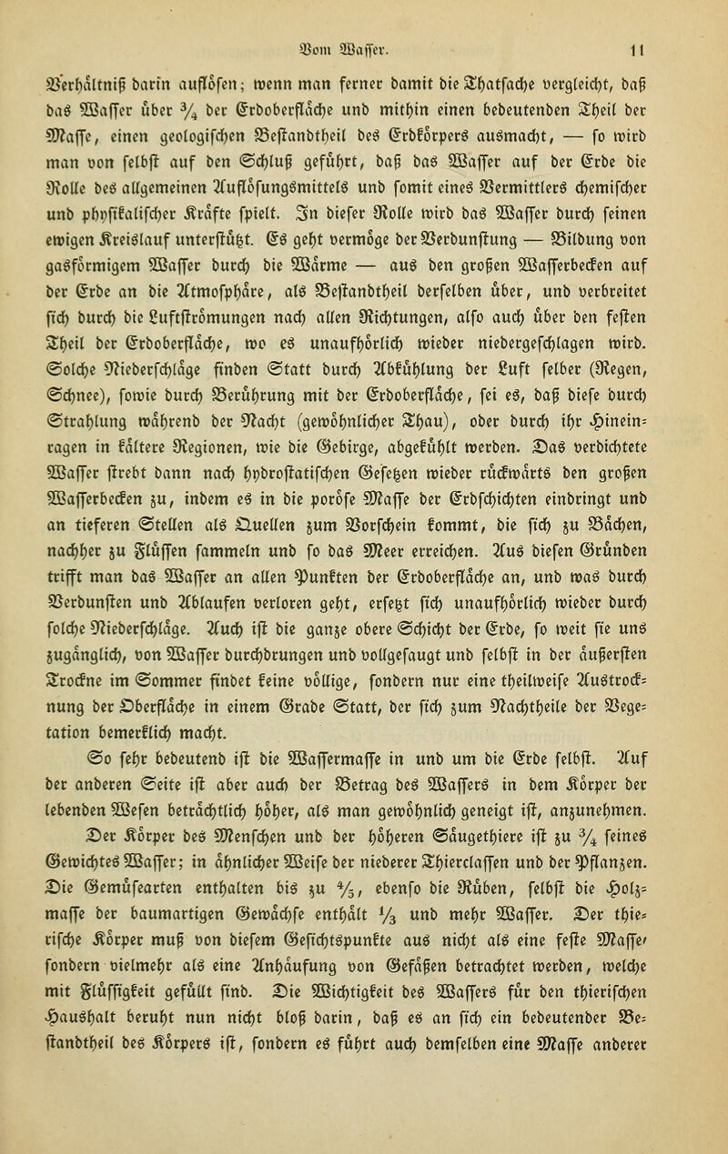 SSer^altnif barm auflofcn; wenn man fccnec bamit bie Sl^atfad[)e wecgteid^t, ba^ t)n§ SBaffcr über % bcc (Jrboberfladjc unb miti)in einen bebcutenbcn S:f)ci( bec SJJajfc, einen gcologifrfjcn S3e|lanbtF)cil bcö ^cbforperö augmad)t, — fo trirb man oon fetbjl auf ben @df)lu^ 9efu{)rt, bap ba§ SOBaffcr auf bcc ßcbc i>k 9\oUc bcS allgemeinen ^fujTofung^mittelö unb fomit eine6 SScrmittlecg d)emifd)ec unb pfepftfatifdjec Äraftc fpielt. 3n biefer 0?oUc n)irb baö SBaffcc burd) feinen ewigen Äreiglauf untecfiu|t. di gef)! oecmoge bec SSecbunftung — 55ilbung üon gasförmigem SBaffer bucc^ btc 5Barme — anß ben grofen 5öafferbc(fcn auf bcr @rbe an bie 2(tmofpf)are, alö S5e)ltanbtf)eil berfelben über, unb verbreitet fid) burd^ bie ßuftflromungen narf) allen 9licl)tungen, atfo axxd) über ben fej^en S^eil ber @rboberfIad)c, wo eö unauff)6r(idf) wiebcr niebergefd^lagen wirb. <Sold)e 9?ieberfd)(agc ftnben (Statt burd) 2(bfuf)lung ber iJuft felbcr (Olegen, @d)nee), fowie burcf) 25eri^lf)rung mit ber ßrboberflac^e, fei eg, baf biefe burd) ©traf)Iung wdf)renb bcr ^a<i)t (gett)of)nüc^er Sf)au), ober burd) if)r ^incin= ragen in falterc SJegionen, wie bie @ebirgc, abgcful^tt werben. 2)a§ t)erbid)tetc 5Baffcr flrcbt bann nad^ l^pbrojlatifd)cn ©cfc^cn wieber rücfwartS ben grofen 9Baffcrbe(fcn ju, inbem eg in bie porofe !9?affe bcr @rbfd)id)tcn einbringt unb an tieferen ©teilen alö Sluciren jum 93orfd)cin fommt, bie fid^ ju S5dd)en, nad){)cr ju Sluffen fammeln unb fo i)a^ SOZccr errcid)en. 2Cu6 biefen ©runbcn trifft man i)a§ SBajfcr an allen fünften bcr Srboberfrdd)e an, unb voa^ burd) SScrbunjlcn unb 2Cblaufen ocrlorcn gel)t, erfe^t ft'd) unauff)ortid) wieber burd) fold)e 9^ieberfd)ldgc. Züä) ift bie ganje obere <Sd)id)t ber ^rbe, fo weit fic unö jugdnglid), t)on 5DBaffer burd)brungcn unb öollgefaugt unb fclbjl in ber auf erftcn Slro(fnc im ©ommer ft'nbct feine oollige, fonbern nur dm tl)eilweife 2(uStro(f= nung ber £)berfldd)e in einem @rabc ©tatt, ber ft'c^ jum 5'?ad)tf)cilc ber 2Sege= tation bcmcrflid) mad)t. <So fel)r bcbeutenb i\t btc Sßaifcrmaffe in unb um bie (Srbc fclbj!. 2fuf ber anbcren ©eite ijlt aber aud) bcr SScfrag tnß 5DBaffcrö in bem Körper bcr lebenben 5Bcfcn betrdd^tlid) l)6f)cr, alö man 9ewol)nlid) geneigt ift, anjune^men. £)cr Äorpcr beS 55?enfd)cn unb ber l)o^crcn ®dugctl)icrc ijl ju 2/4 feinet @cwid)teS SBaffer; in dl)ntid)er SBcifc ber nicberer 2;i)icrclaffcn unb bcr ^fTanjcn. £)ic ©cmufcartcn entl)altcn big ^u Yä, ebcnfo bk 9?uben, felbjl bie «^olj= maffe ber baumartigen (3mad)fz entl)dlt Va xxnb mef)r 503affer. 2)cr ti)k> rifd)e Äorper muf üon biefcm @cfid)tgpunfte aug nidf)t alg eine fcfic ^a^nt fonbern oielmcf)r alg eine 2fnl)dufung von ©efdfen betrad)tet werben, wcld)e mit glufftgfcit gefäUt fi'nb. 2)ie 3ßid)tigfeit bcg 5Bafferg für ben tl)icrifc^cn <^augf)alt bcrul)t nun nid)t blof barin, baf eg an fid) ein bebcutcnbcr S5e- jlanbtl)eil bcg Äorpcrg i(l, fonbern eg ful)rt aud) bemfelben eine SWaffe anbcrcr