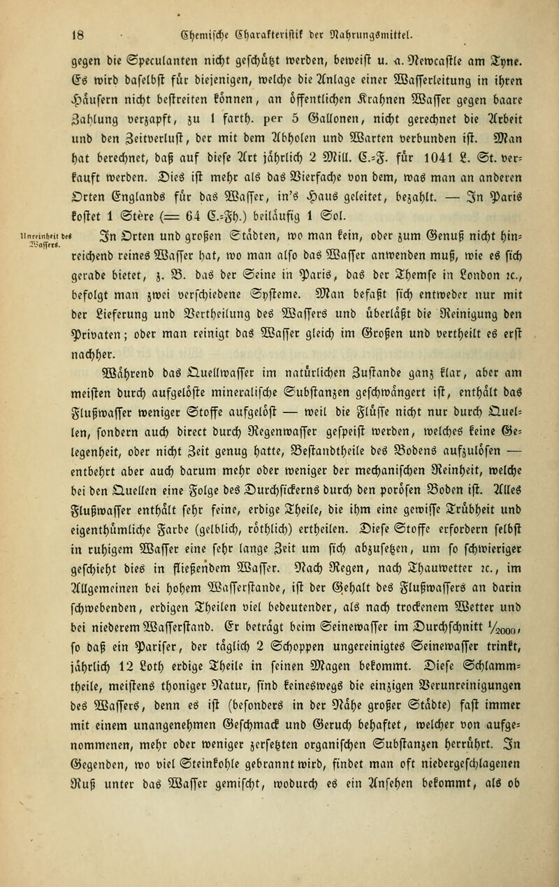 gegen bie ©peculanten nid)t gefdju^t tuerben, betreift u. <i. 9?en)cajlt(e am Slpne. ©ö roirb bafetbfl fuc biejenigen, mld)e bie 2(nlage einer SBafferleitung in i{)ren ^■>aufccn nicht beflreiten fonnen, an offcntlicfjen Äraf)nen Gaffer gegen baaxe 3aMung oecjapft, ju 1 facti), per 5 ©allonen, nidf)t gecedjnet bie Tfrbeit unb ben S^ittjeclufl, ber mit bem ^(bljolen unb 5Barten toerbunben ifJ. SD?an l)at berechnet, baf auf biefe Htt \äl)tii<i) 2 m\l. (!.=§. für 1041 2. <St. üer= fauft werben. 25ieg ifl tmfyt al6 baö SSierfacJje oon bem, tt>a6 man an anberen SDrten ßngtanbö für baö SSaffer, in'6 ^aui geleitet, bejaf)tt. — 3n ^arig folget 1 @tere (= 64 6.=gt).) beitduftg 1 @ol. iinmnh.itM ^tx Drtert Uttb gropen (Stabten, voo man fein, ober jum @enup nicht bin* reidjenb reineä Sßaffer \:)at, voo man alfo ba6 3Boffer anroenben muf, mie eö ftd) gerabe bietet, j. S5. ba6 ber ©eine in ^ariö, baS ber Sf)emfe in Bonbon ic, befolgt man jroci »crfc^iebene ©pfleme, SD?an befaft fid) entnjeber nur mit ber Lieferung unb $öertl)fi(ung be6 2Baffer6 unb ubertdpt bie 9?einigung ben ^rioaten; ober man reinigt baö 5Baffcr gleidj im ©ropen unb üertl)eilt eö erfl nac^f)er. 503df)renb bag £lue(In)offer im natur[ic{)en 3tif^«nl'e Ö^nj fliiC/ ö^^f «i meijlten burd) aufgelofle mineratifd)e ©ubj^anjen gefdjmdngert ift, entljdlt baö glufwaffer weniger «Stoffe aufgelojl; — weit bie gtuffe nic^t nur burd) Sind- len, fonbern audf) birect burcf) S^egenwaffer gefpeij! werben, Wild)i^^ feine Ge- legenheit, ober nid)t 3«it genug {)atte, S5eflanbtl)eile beg ^obenä aufjulofen — entbel)rt aber aud) barum mef)r ober weniger ber mecf)anifd)en 3?einl)eit, weldje bei ben Sluelfen eine golge beö 2)urd)ficfernä burd) ben porofen S3oben ifi. 2fUe§ Stufwaffer enthalt fe^r feine, erbige 2!f)eilc, bie ihm eine gcwiffe 3;rubl)eit unb eigentl^umlid)e garbc (gelblid), rotf)lid)) ertl)eilen. 25iefe ©toffe erforbern felbfl in rul)igem 50Baffer eine fe()r lange ^nt um fiel) abjufe^cn, um fo fc^wieriger gefd)iel)t bieg in jüefeiibem Gaffer, ^ad) 9legen, nad) Sl^auWetter jc, im 2Cllgcmeinen bei l^of)em 5Bafferj!anbe, ijl ber ®it)alt beö glufwaffcrö an barin fd)webenben, erbigen 5ll)eilen oiel bebcutenber, al^ nad) trocfenem SBetter unb bei nieberem^BafTerjltanb. (5r betragt beim ©etncwaffer im I5urd)fct)nitt Vaooo» fo ba^ ein ^arifer, ber tdglicl) 2 ©d)oppen ungereinigte^ ©einewaffer trinft, idl)rtict) 12 2otl) erbige ^i)i\U in feinen Si)?agen befommt. Siiefe ©d)lamm= t{)eile, meiflenö tf)oniger Olatur, ftnb feinegwegS bie einzigen SSerunreinigungen beö 3Baffer0, bcnn cg ifl (befonbecS in ber ^ai)t großer @tdbte) faflt immer mit einem unangene()men @efd)ma(f unb ©erud) bel)aftet, welc{)cr »on aufge- nommenen, mef)r ober weniger jerfe^ten organifd^en ©ubftanjen f)errul)rt. 3n ©cgenben, wo oiel (Steinfol)le gebrannt wirb, finbet man oft niebergefd)tagencn 9luf unter baö 5öaffer gemifd)t, woburd) eö ein 3(nfel)en befommt, alg ob