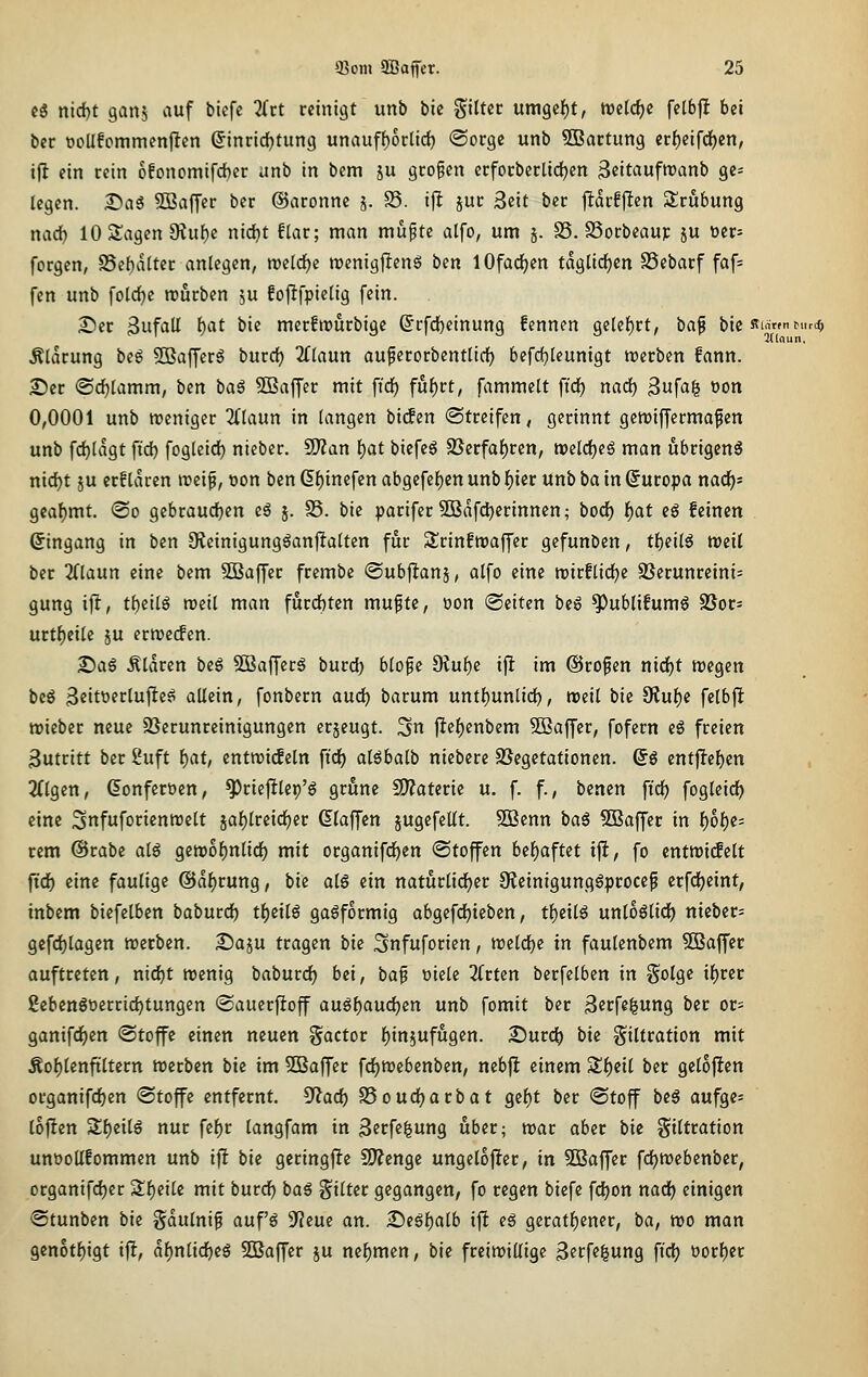 cö nid)t ganj auf bicfe 2(ct reinigt unb bie gittec umgef)!, tveldjc felbfl bei ber üoUfommcnjlen ©inrid^tung unauff)6clid) «Sorge unb SBartung er{)eifd)cn, ifl ein rein 6!Dncmifd)er unb in bem ju großen erforberlidjen ^eitaufroanb ge- legen. ^aS Söaffer ber ©aronne j. S5. ij^ jur 3cit ber jlarfjicn Slrubung nad) lOSlagenSRufje nidjt flar; man muptc alfo, um j. SS. SSorbeaup ju üer- forgen, SSebalter anlegen, n)elrf)e roenigjlens bin 10fadf)en taglicf)en SSebarf faf= fen unb fold^c rourbcn ju fojlfpielig fein. See 3ufaU l)at bie mcrfwurbige 6rfc()einung fennen geleiert, baf bie Rin»nMirdj Älarung beg 5ßaffcrä burd) 2flaun auperorbentlicl) befdjleunigt roerben fann. £)er ©cf)lamm, ben bag SBaffer mit ftd^ fu()rt, fammclt firf) nad) Bufag üon 0,0001 unb treniger ^Tlaun in langen bidEen (Streifen, gerinnt gcmifCermafcn unb fdjlagt ftd) fogleid) nieber. Tlan ijat biefeö 2Serfaf)ren, roeldjeS man übrigens nid)t JU crf idren it>eif, t>on ben d^inefen abgefef)Ctt unb f)ier unb ba in Europa nad)- geaf)mt. <So gebraudjen e6 j. S5. bie parifer 3Bafd)erinnen; bod^ ]f)at cö feinen (Eingang in ben 9?einigungöan|Ialten für 2!rinftt)affer gefunben, tf)eil6 weil ber 2Claun eine bem 5ö3a|fer frembc ©ubj^ans, alfo eine roirflidje S3erunreini= gung ifl, ti)eilß weil man furchten mupte, üon Seiten bcg ^ublifumö 9Jor= urtf)eile ju erroccfcn. £)aS Ätdren beg SOBafferg burd) blope Olu^e tjl im ©rofen nirfjt wegen bcö 3eitüfcluj!eg allein, fonbern aud^ barum unt{)unlid), weil bk 9lul)e felbjlt njieber neue 9}erunreinigungen erjeugt. 3n ftef)enbem SBaffer, fofern eg freien 3utritt ber 2uft i)at, entroiif ein ftd^ alöbalb niebere SJegetationen. (iß entfielen 2(lgen, ^onferöen, ^riefilep'ö griene 2??aterie u. f. f., benen ftd^ fogleid^ eine ^nfuforienroelt jaf)lreid^er (klaffen jugcfellt. 5iBenn bag ^Baffer in l^6l)e= rem @rabe alg gett)6l)nlidE} mit organifd^en Stoffen bel)aftet ijl, fo tntmäüt ftdE) eine faulige ©d^rung, bie olS ein naturlid^er 9ieinigunggprocep crfd()eint, inbem biefelben baburdE) tl^eilö gasförmig abgefdjieben, tf)eilg unloglidE) nieber; gcfd)lagen werben. £)aiu tragen bk Snfuforien, roeld^c in faulenbem SBaffer auftreten, nid^t wenig baburdE) bei, ba^ oiele Tittm berfelben in Solge tl)rer ßebenöt>errid)tungen Sauerftoff augl)aud)en unb fomit ber ß^cfe^ung ber or- ganifd)en ®toffe einen neuen Factor l)in5ufugen. 2)urd) bie Filtration mit Äof)lenftltern werben bie im SBaffer fd)Webenben, nebj! einem S^eil ber geloften organifc^en Stoffe entfernt, ^ad) SSoudjarbat gcf)t ber Stoff be§ aufge^ lojten 3;i)eilg nur fef)r langfam in ßetf^^ung über; war aber bie Filtration unüoUfommen unb ijlt bk geringfie 3)?enge ungelofler, in Söaffer fdE)Webenber, organifd)er Sf)eile mit burd^ baS Filter gegangen, fo regen biefe fd)on nad) einigen Stunben bie gdulnif auf'ö S^eue an. £>eöl)alb ift es geratf)ener, ba, wo man gen6tl)igt i|!, d^nlid^eS SBaffer ju nehmen, bie freiwillige 3etf«^ung fid) t)orf)er