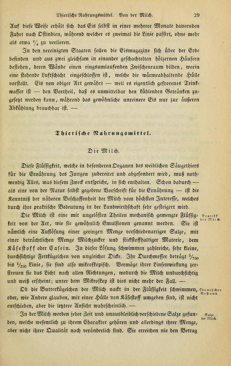 üüf tiefe SBeifc erfjalt fid) bag @ig fc(b|! in einer mef)rei:e SWonatc bauernben Saf)rt nad) Ojltinbien, roafjccnb weldjer eö zweimal bie £inie paffirt, of)ne mef)r iilö etwa Vj ju Derliecen. 3n bcn occeinigten <Smaten foUen bie ©igmagajine ffdf) über ber Srbc beftnben unb auef jtrei gleid^fam in einanber gcfd^adjtelten f)6t5ernen Käufern befielen, beren ?03anbe einen ring^umtaufenbcn 3tt)ifcf)enraum bilben, roorin eine |lef)enbe Suftfd^idjt eingefdjloffen ijlt, tt)c(d)e bie twarmcab^altenbe J^udc oorfiellt. Q\ß oon obiger Tivt gcn?al^rt — treil e6 eigentlirf) gefrorene^ 5lrinf= roaJTer ift — ben 95ort{;ei(, baf cä unmittelbar bcn föf)lenben ©etranfen ju- gefegt werben fvinn, tt)a{)renb ba^ gewol^nlidje unreinere (5i6 nur jur äußeren 2rbfu()(ung brauchbar ifl. — S) i e SO? i (d). £)iefe glufftgfeit, n)eldf)e in befonberen £)rganen beö n)eibli(i)en <Sauget{)ier0 für bie (Srndf)rung beö Sungen jubcreitct unb abgefonbert wirb, mup not^- roenbig 2rile6, reaS biefem 3n?ec! entfprid)t, in ft'cf) entfjalten. @d)on baburd^ — alg eine uon ber 5f?atur fclbft gegebene SSorfcf)rift für bie (Jrndl^rung — ift bie Äenntnif ber ndf)eren S5efd)affen{)eit ber SO?ild) öom l)ocf)jlen Sntereffe, roeldjeö burd) if)re praftifdje SSebeutung in ber 2anbn)irt{)fd)aft fef)r ge|lteigert tuirb. £)ie S!)2itd) i|^ eine mit ungelojlen '^i)ükn mcdjanifd) gemengte S^lufft'g- ^Brariff feit Don ber litt, mt fte gett)of)nlid) ©mulftonen genannt werben. ®ie ifl ndmtid) eine ^(uflofung einer geringen 9)?enge oerfdjiebenartiger ©alge,, mit einer betrdd)t(id)en SD^enge S0?i(d)ju(fer unb 11iffflofff)altiger 2J?aterie, bcm Ädfejloff ober Safein. Sn biefer Sofung fdjwimmen jaf)treid)e, fef)r ficine, burd)ftd)tigc ^^cttfugelc^cn t)on ungteidjer 2>i(fe. Sljr £)urd)meffer betragt V730 bis 1/230 2inie, fi'e ftnb alfo mifroffopifd^. SSermoge i{)rer Sinfentrirfung jcr= jlreuen fte i)a§ 2id)t nad) allen 3fiid)tungen, rooburd) bie Wlild) unburd)ftd)tig unb weif erfd}eint; unter bem S)?ifroffop ifl bieS nid)t mel^r ber %aü. — £)b bie SSutterfugeldjen ber SDlild^ naift in ber Slufft'gfeit fd)Wimmcn, (5(w.nif*et 5 5 SBf (}a nD. ober, wie 2Cnbere glauben, mit einer ^uUc üon Äafefloff umgeben finb, iflt nid^t entfd)ieben, aber bie Ic^tere 'Kn\xd)t wal)rfd)einlid). — 3n berSWild) werben jeber 3eit unb unaugbleiblid)t)erfd)iebene®alje gefun= enijf ^ ben, weld)c wefentlid) ju i{)rem d^arafter gef)oren unb atlcrbingö xi)tet SDZenge, aber nidjt il)rer Slualitdt nac^ öerdnberlic^ fi'nb. @ie crreidjen nie bin SSetrag