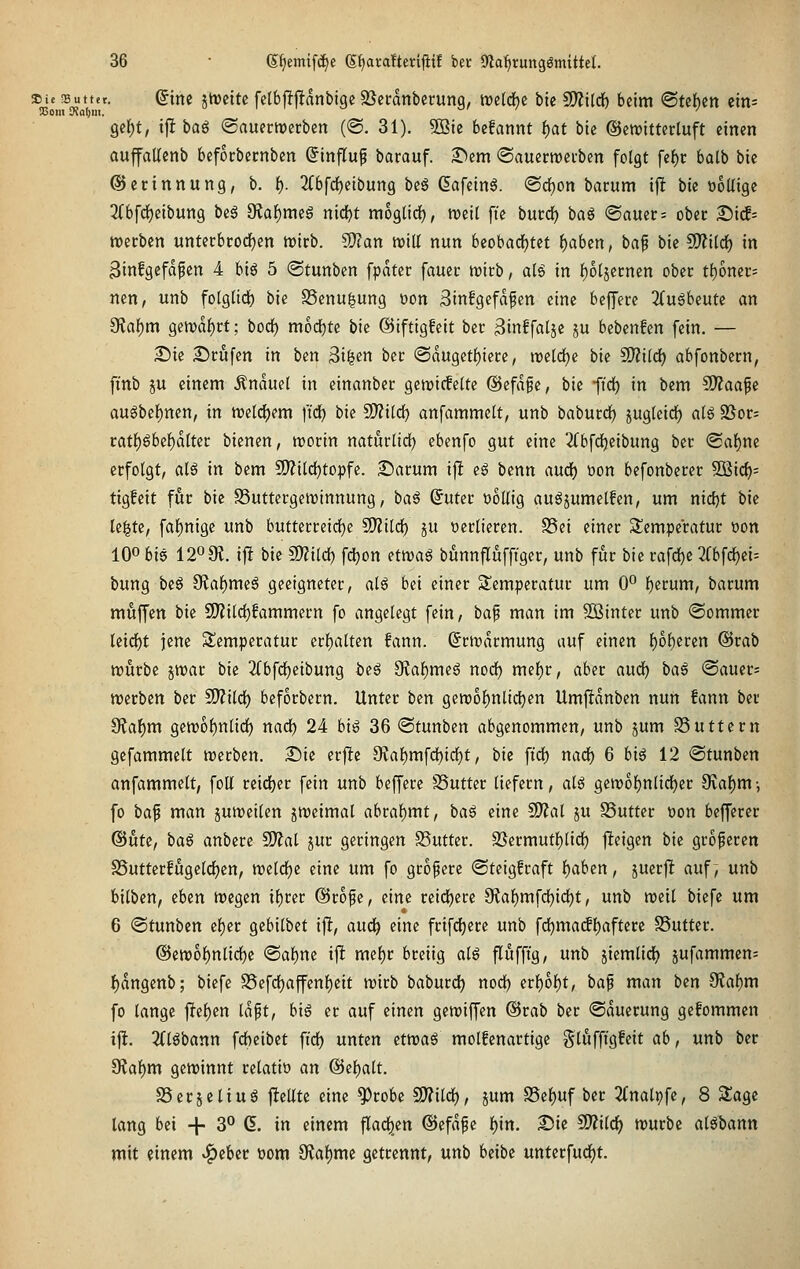 Die !Buttet. Qim jtDeite fctbffflnnbtge SSctranbccung, tretdbc bie SO?i(cf) beim @teben eins SCom 9?al)iit. ' gcl^t, ifl bog ©auertverben (©. 31). 5Bte befannt f)at bie ©ewitterluft einen aujfalienb befocbccnben ©infl^up barauf. 2^em ©auermetben folgt [ef)c balb bie ©ecinnung, b. {). 2tbfdE)etbung be§ Gafeinö. ©d)on barum ijlt bie üoUige 3(bfd)eibung beg 9Jaf)meg nic()t raoglidf), n)ei( fte bntd) bog ©auer= ober £)i(f= roecben unterbrodjen n)icb. 5S)tan tvill nun beobadEjtct f)abcn, baf bie Wlilti) in Binfgefdpen 4 biö 5 ©tunben fpatcr faucc trieb, aH in l^otjecnen ober tfjoner^ nen, unb fotgtidf) bie 25enu|ung t)on 3in!gefdfen eine beffecc 3(ugbeutc an 9taf)m gen)d{)j:t; bod) mod^te bie ©iftigfeit bet 3inffaljc ju bebenfen [ein. — £)ie £)cufen in ben 3tfecn bec (Sdugetf)iece, raeldje bie SD^ild) abfonbccn, fi'nb p einem .Knduet in einanbcc geriefelte @efd§e, bie ftd) in bem ?D?aafe au^be^nen, in tt»el(^em ftd^ bie SD?ild) anfammelt, unb baburdE) jugteidE) al6 SSor- ratl)gbel)dltec bienen, worin naturlidl) ebenfo gut eine 2(bfd^eibung bet <Saf)ne erfolgt, al6 in bem 9)?ild)topfe. £iarum ifl cö benn anä) t)on befonberec 5Bic^= tigfeit für bie S3uttergetrinnung, ha^ ©uter DoUig auöjumelfen, um nid)t bie le^te, faf)nige unb butterreidfje SOlild) ju verlieren. S5ei einer S^emperatur oon lOo bis 1209?. i|! bie Wl'üd) fc^on ettt)ag bunnfluffiger, unb für bie rafd^e 3(bfc^ei= bung beö 9Jaf)meö geeigneter, alö bei einer Slemperatur um 0° f)erum, barum muffen bie 9)?ild)fammern fo angelegt fein, baf man im Söinter unb ©ommer Ui<i)t jene Temperatur erf)altcn fann. (Srirdcmung auf einen l)ol)eren @rab ttjurbe jtt)ar bie 2Cbfd)eibung beö 9Jal)me6 nodf) mel)r, aber aud^ ba6 @auer= ttjecben ber SD?ild) beforbecn. Unter ben gercol^nlidjen Umftdnben nun fann bei 9?a^m gett)ol)nlid) nad) 24 big 36 «Stunben abgenommen, unb jum S3uttern gefammelt irerben. £iic er|!e 9?al)mfd)idE)t, bk ftdf) nadf) 6 bi6 12 ©tunben anfammelt, foU reid)er fein unb beffere SSutter liefern, alö gewof)nlid£)er ^ai)m; fo ba^ man juweilen jttjeimal abral)mt, ba^ eine Mal ju SSuttcr öon befferer (^uti, ba§ anbere SD^al jur geringen SSutter. 33ermutl)lid) fieigen bie grofercn S5utterfugelrf)en, tt)eldf)e eine um fo größere ©teigfraft f)aben, juerjlt auf, unb bilben, ihtn tt)egen if)rer ©rope, eine reid()erc 9{af)mfd[)id(}t, unb reeil biefe um 6 ©tunben ef)er gebilbet ifl, aud^ eine frifd()erc unb fd)ma(fl)afterc 58uttcr. @ctt)of)nlidE)e <Bai)m tft mef)r breiig alß fluffig, unb jiemtid^ jufammen= ^dngenb; biefe S5efdf)affenf)eit mirb baburd^ nodl) erl)6l)t, bap man im Otal^m fo lange ftel)en Idpt, big er auf einen genjiffen @rab ber «Säuerung gefommen ift. 2Clöbann fdbcibet fid) unten ^ma^ molfenactige glöffigfeit ab, unb ber 9?al^m gewinnt relatiö an @ef)alt. SSerjeliuö fteütc eine '^robe Wdd), jum SSel^uf ber 2(nalpfe, 8 Slagc lang bei + 3° 6. in einem flad^en @efdf e t)xn. Sie ^OZilc^ würbe alöbann mit einem ^cbec öom Sfiaf)mc getrennt, unb beibc untecfud^t.