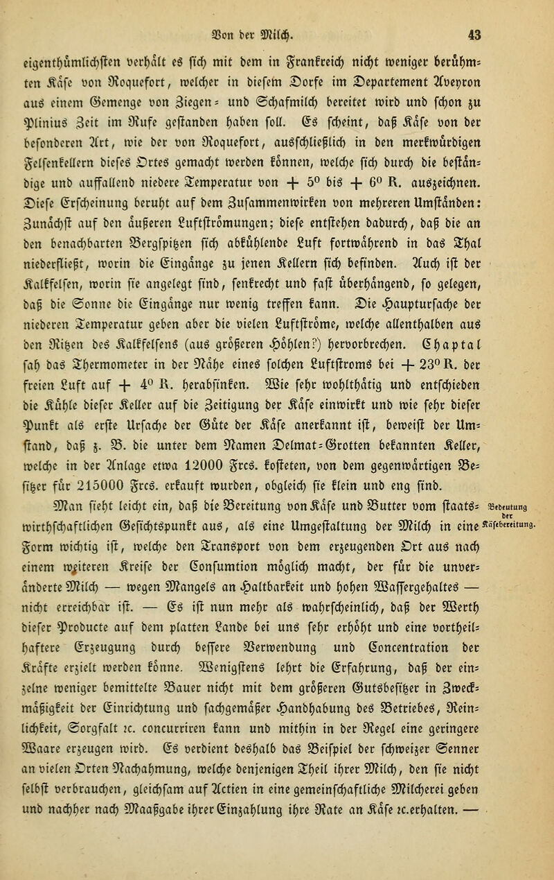 cigentf)umlirf)flcn t?crf)alt cS ftrf) mit bem in ^vanheid) nid[)t irenigcc 6ctöf)m5 ten Äafc üon Ovoqucfort, roclrfjcr in bicfem £)ürfc im ^Departement ^(ocpcon auö einem ©emenge üon Biegen- unb ©cfjafmild^ bereitet tt?irb unb fcfjon ju ^tintu^ 3eit i»T» 9?ufe gejltanben f)aben foll. So frfjeint, \)a^ Ädfe üon bec befonbcren 2lct, tvie ber üon Ovoquefort, auöfdfjlicflicf) in bcn merfwurbigen gelfenfellern biefeg £)rte5 gemadjt trerben fonnen, tt)e(c^e ftrf) burrf) bie 6efl5n= iii^t unb auffadcnb niebere S^emperatur öon + 5° biö + 6^ R. auöäeid)nen. 25iefe ©rfdjeinung berul^t auf bem 3ufammentt?irfen üon mef)rercnUmjIdnben; Bunddjft auf ben duferen Suftjlromungcn; biefc entjlel^cn baburd), ba^ bie an bm bena(i)bavun S3ergfpi^en fid^ a6fuf)tenbe guft forttt)dlf)renb in baö Sf)al nieberfliept, roorin bie Singdnge ju jenen Äeüern ftd^ beftnben. 2furf) ijl ber ^alffelfen, roorin ft'e angelegt finb, fenfredjt unb fa]l uberf)dngenb, fo gelegen, ba§ bie (Sonne bie (Eingänge nur njenig treffen fann. Dk ^aupturfarfje ber nieberen Temperatur geben aber bie fielen :2uftjlromc, ireld^c allentl)alben au^ ben 9vi|en beä ^atffelfen^ (au6 größeren ^of)len?) f)eroorbred^en. (^f)aptal \al) ba^ Sf)ermometer in ber ^at)i cincö folrf)en 2uftflrom6 bü + 23^ R. ber freien Suft auf + 4^ ^- l)erabfmfen. 9Bie fef)r n)of)ltf)dtig unb entfd)ieben bie Äul)le biefer Heller auf bie ßeitigung ber Ädfe einwirft unb tt)ie fef)r biefer ^unft a(§ erjle Urfarf)e ber @iite ber Ädfe anerfannt ijl, beroeijlt ber Um- fianb, baf j. S5. bie unter bem S^Jamen 2)e(mat=©rotten befannten Äeller, n?eld)e in ber 2Cnlage etttja 12000 grcä. fofteten, »on bem gegentt)drtigen S5e= fi|er für 215000 grc6. erfauft rourben, obgleich fie flein unb eng finb. !J)?an fief)t Ieid)t ein, ba^ btc 23ereitung uon Ädfe unb SSuttcr t>om ^taatß- »ebeutung fcet n)irtl)fd)aft[id)en ©efic^t^punft aug, aiß eine Umgejltaltung ber 5D?i(<^ in eine ^f'*'9- gorm n)id)tig ijlt, treidle bm Sran^port t)on bem erjeugenben ^rt auß narf) einem n)|itecen Greife ber (5onfumtion moglirf) mad^t, ber für bie Untier^ dnberte Wl\l<i) — roegen S0?angelg an ^altbarfeit unb f)ol)cn 9Baffergef)atteg — nid)t ecreid)bar ift. — (5g ift nun me|)r alö mal^rfd^einlirf), ba^ ber SBertf) biefer ^robucte auf bem ipiatun Sanbe bd unö fel^r etfyof)t unb eine üorti^eiU f)aftere (Jr^eugung burd^ beffere 95ern?enbung unb ßoncentration ber Ä'rdfte erjiett werben fonne. 5ßenigjlenä Ui)tt bie (5rfa{)rung, ba^ ber ein= seine weniger bemittelte SSauer nirfjt mit bem größeren @utgbefi|er in Swedf- mdfigfeit ber ßincidjtung unb fadjgcmdfer v^anbl)abung beg SSetriebe^, S^ein: lic^Eeit, (Sorgfalt 2C. concurriren fann unb mitf)in in ber Otegel eine geringere 5Baare erzeugen wirb, dß oerbient be6f)alb ba§ SSeifpiel ber fc^weijer (Senner an Dielen £)rten Sf^adja^mung, welrf)e benjenigen Sl)eil il)rer 5D?ilrf), ben fi'e nid)t felbft oerbraudjen, gleid^fam auf 2(ctien in eine gemeinfrf)aftlid()e 9)?ild^erei geben unb nad()^er narf) 2)?aafgabcit)rcr6injal)lung if)re diau an Ädfe 2c.crl)alten. — •