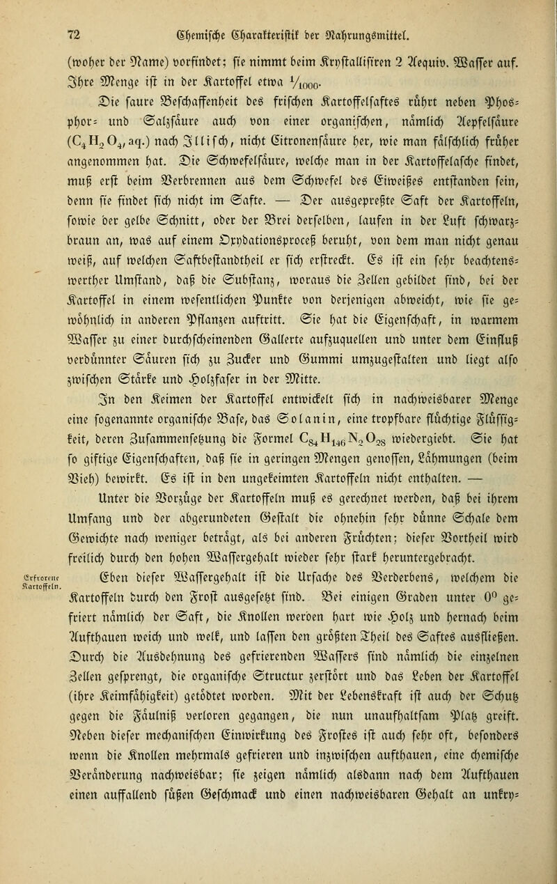 (tt)of)cr bec S^ame) t)orftnbet; ftc nimmt beim ^n;|!aUiftren 2 2fcquiü. ^Baffer auf. ^i)U fJ)?engc i|I in ber Kartoffel Pttra Viooo- 25ie fautc S3efd)ajfcn{)ctt bcg frifc^en Äattoffelfafteö mi)tt neben *])f)og= pf)Ot;= unb ©aljfdure audf) »on einer or9anifd)en, ndm(id) 2(epfetfdutc (C^HoO^^aq.) nad^ S^tifö), nidjt ßitconenfdure tjet, mt man fd(fd)üc^ fcuf)et angenommen f)at. 2)ie @dE)tt)efe[fduce, treidle man in bec Äartoffetafc^e ft'nbet, muf ecfi beim SJecbrennen au§ bem (Scf)n>efel beg Siroetpeg entflanben fein, benn fie finbet fid^ nirf)t im ©afte. — £)et: ausgepreßte ®aft ber Äartoffetn, fomie ber gelbe @d)nitt, ober ber S3rei berfelben, (aufen in ber 2uft fdE)n)arj= braun an, tva^ auf einem Öj;pbationöprocep beruf)t, üon bem man nid^t genau ireip, auf n)elrf)en @aftbeftanbtf)eil er ftrf) crftre^t. ßs ijlt ein fef)r beadE)ten6= mertl^er Umjlanb, bap bie ©ubftanj, irorauS bie ^eUm gebilbet ftnb, hei ber Kartoffel in einem wefentiid^en fünfte üon berjenigen abreeidfjt, tuie fte ge= n)of)n[id) in anberen ^fTanjen auftritt. @ic t)at bie @igenfd()aft, in tioarmem 5Saffer ju einer burd^frfjeinenben ©aUerte aufjuqueUen unb unter bem (Jinfluf oerbunnter @duren ft'cf) ju Bw(fer unb ©urnmi umjugejlalten unb liegt alfo ätt)ifd£)en ©tdrfc unb ^oljfafer in ber S!)?itte. ,3n ben keimen ber Äartojfel entwicfelt ftdf) in nadE)tt)eiSbarer SD'^engc eine fogenannte organifd[)e S5a[e, baS ® otanin, eine tropfbare flurfjtige ?^lufftg= feit, beren 3ufammenfe|ung bie g^ormel Cs^H^^ßNoOjs wiebergiebt. <Sie f)at fo giftige (Sigenfdjaften, ha^ fie in geringen ?D?engen genoffen, 2df)mungen (beim SSicf)) bewirft, d^ i^ in bm ungefeimten Kartoffeln nid)t entl)alten. — Unter bie SJorjuge ber Kartoffeln muß eS gererf)net trerben, ta^ bü il^rem Umfang unb ber abgerunbeten ©eftalt bie oi)ml)in fel)r bunne ©d^alc bem ©cwid^tc nad) weniger betragt, alS bei anberen §rudE)ten; biefer 9Sortl)eil njirb fretlid^ burd) ben f)ol)en 5ßaffergel)alt njieber fel)r jltarf l)erunter9ebradE)t. ctfiomic (5ben biefer 9Öaffergef)alt ij! bie Urfadje iz^ SSerbcrbenS, meldbem bie ftartüfffln. Kartoffeln burdl) ben groj! ausgefegt ftnb. S5ei einigen ©raben unter 0*^ gc= friert ndmtidE) ber ©aft, bie Knollen rocrben t)art irie J^olj unb l)ernad^ beim ?fuftl)auen roeirf) unb n^elf, unb laffen ben größten Sltieil be6 ©afteS ausfließen. X)md) bie ■2l'uSbel)nung be6 gefrierenben SßafferS ft'nb ndmlidE) bie einzelnen Seilen gefprengt, bie organifd^e ©tructur j5erftort unb baß ^ebm ber Kartoffel (iljre Keimfdl)igfett) getobtet trorben. üD^it ber SebenSfraft ijl aud^ ber (SdE)u^ gegen bie gdulniß »erloren gegangen, bie nun unauff)altfam ^la^ greift. 5'leben biefer med^anifdjen ßintrirfung beS grofieö ifl aud) fcl)r oft, befonberS trenn bie Knollen mel)rmalS gefrieren unb injmifdfjen auftl)auen, eine dfjemifdfje SJerdnberung nad)tt)ci6bar; fte jeigen ndmlidt) alSbann nad) bem 2ruftl)auen einen auffaUenb fußen ®efdl)ma(f unb einen nadfjweisbaren @el)alt an unfrp=