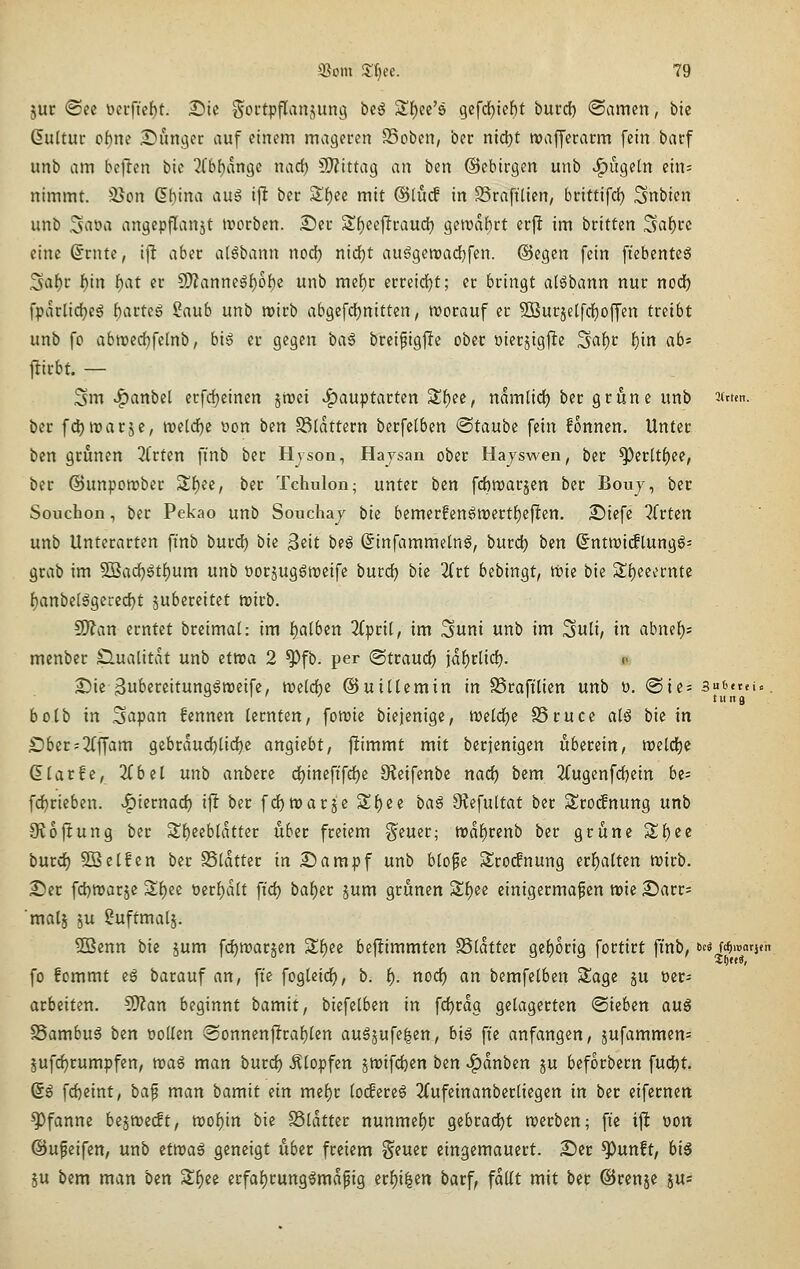 jur <Sce t>ei'ftcf)t. Die Soi'tpflan^ung beö Sf)ec'8 gefd)tef)f burd) (Samen, bie ßultui: obm Sunger auf einem mageren SSoben, ber nid)t tuaffecacm fein bacf unb am bcftcn bie 2fbf)dn9c nacf) CWittag an ben ©cbirgen unb ^ügetn ein= nimmt. ä>on dbina au§ i\t bcc Sf)ee mit @lucf in 25raftticn, brittifd) Snbicn unb Saoa angepflanst irorben. 25ei: Sf)ecf!raud) geTOaf)rt erft im btittm Saf)cc eine @rnte, i|l aba aHbann nod) nid)t auögeroadjfen. @egen fein fiebcnteö .3af)r f)in f)at er SWanne6f)o{)c unb mef)r erreirf)t; er bringt a(6bann nur nodf) fpdrlidjeg fcarteg Saub unb wirb abgefdjnitten, irorauf er 5ßurjelfdE)ofj'en tmbt unb fo abroedjfelnb, big er gegen iia^ breifigfte ober oierjigfle '^ai)t bm ^^* jlirbt. — .Sm ^anbel erfdjeincn jmei ^auptarten 3;f)ee, ndmüd) ber grüne unb 3(tten. bcr fdjroarjc, mid)t oon bin S3(dttern berfetben ©taube fein fonnen. Unter ben grünen 2(rten fi'nb ber Hyson, Hajsan ober Hajswen, ber ^erltf)ee, ber ©unporcber Sf)ee, ber Tchulon; unter ben fcbraarjen ber Bouj, ber Soiichon, ber Pekao unb Souchaj bk bemerfen6n)ertf)eften. Siefe 2frten unb Unterarten finb burd) bk ^tit biß ßinfammetn^, burd) bin Sntn)i(flungg= grab im 5Bad^gt{)um unb üorjug^meife burd^ bk litt bebingt, trie bie S!f)eeernte f)anbelögetcd)t jubereitet trirb. ^an erntet breimal: im f)a(ben 2(prit, im Suni unb im ^uli, in abmi)- menber Qualität unb itwa 2 ^fb. per ©traud) jdf)rlid). <■ 25ie-3u^ßrcitunggn)eife, tt)eld)e ©uidemin in SSrafi'lien unb ü. @ie- su^ttei«. bolb in Sapan fennen lernten, foirie biejenige, me(d)e SSruce atö bie in ^ber;2(ffam gcbrdud)lid)c angiebt, ftimmt mit ber jenigen überein, Wild)^ (Elarfc, 3Cbel unb anbere d)inefffd)e Oleifenbc nad) bem 2fugenfd)ein be- fc^rieben. -^iixnad) ift ber fd) war je S^ee baß Siefultat ber Sroifnung unb S^ofcung ber 3!f)eeb[dtter über freiem §euer; tvä^vinb ber grüne Sf)ec burd) SBetfen ber SSldtter in Siampf unb blofe Sro(fnung erf)alten tt)irb. S)er fd)mar5e 3;f)ec t)erf)d(t ftd) baf)er jum grünen Sf)ee einigermaßen wie 2)arr= malj ju ?uftmalj. 3öenn bie jum fc^roarjen Sf)ee bejlimmten 95(dtter gc()orig fortirt fi'nb, Mm^^atith fo fommt eg barauf an, fte fogUic^, b. f). nod) an bemfelben Sage ju »er- arbeiten. Wlan beginnt bamit, bii\ilbin in fdjrdg gelagerten «Sieben anß SSambu^ bin öoUcn @onnen|!raf)lcn auöjufe|en, bi6 fie anfangen, jufammen= jufc^rumpfen, voa€ man burd) .Slopfen jtrifd)en bin ^dnben ju beforbern fud)t. @g fd)cint, baf man bamit iin mef)r (oifereö 2(ufeinanber[iegen in ber eifernen Pfanne bejnoeilt, tt)of)in bie SSldtter nunmef)r gebrad)t werben; fte ift oon ©ufeifen, unb itwai geneigt über freiem Seuer eingemauert. S)er ^unft, bi§ 5u bem man ben 2:f)ec erfat)runggmdpig erf)i^en barf, fdltt mit ber ©renje jus