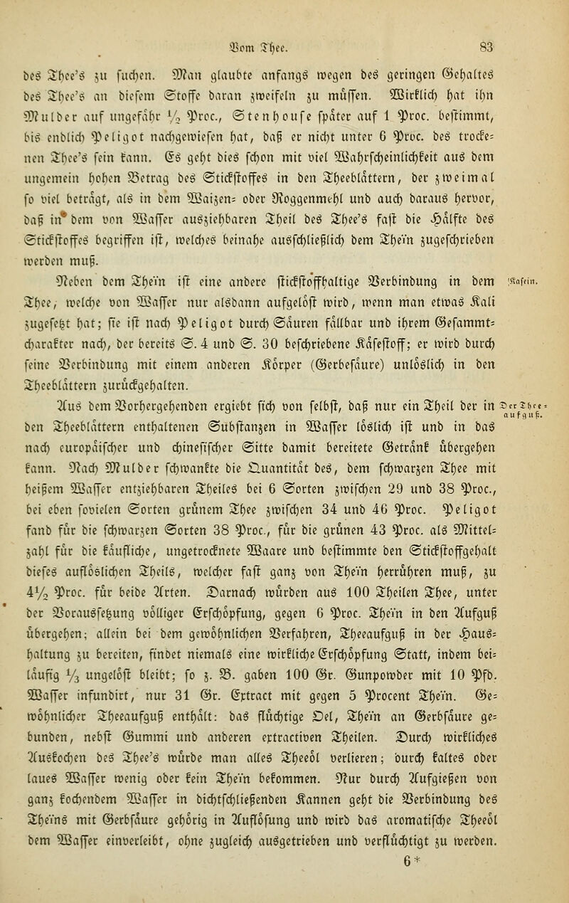 beg S()ce'g ju fudjen. Si)?an glaubte anfangt megen beg geringen @ef)a[teg beg Sf)ee'ö an biefem (Stoffe baran jmeifeln ju muffen. SBicfUrf) f)at ihn ?[l?ulbct: auf ungefahi- Vo ^>rcc., @tenf)oufc fpatcr auf 1 ^roc. beftimmt, bt^ enblid) ^eligot nad^gemiefen i)at, ba^ n nid)t unter 6 ^roc. beg trocFe= nen Sf)ee'g fein tann. (5ö gef)t bieg fc^on mit oiel ^a{)rfd)einlicl^feit auö bcm ungemein f)of)en SSetrag beö ©ticfjToffeö in ben 3;{)eeb(ttttern, ber jireimat fo fiel betragt, al^ in bem Söaijen; ober 9voggenme()( unb aud) haumi ijifoov, M^ in® bem wn ^ajfer augjief)baren Sbeil beö Sf)ee'g fajl bie ^vitfte beö «Sticffloffeg begriffen i^, treldjeS beinahe au6fd)liep(id) bem Sl()eVn jugefc^rieben jverben mu^. 5fleben bem ^i)iin i\t eine anbere fti(fjio'ff^altige SScrbinbung in bem 'ßm^- S()ee, n?e(d)c öon Sßaffer nur al^bann aufgelojl irirb, irenn man eti»aö Äali jugefelt l)at; fie iffc nad) ^ctigot burd) ©duren fdübar unb if)rem ©efammt; d)arafter nad), ber bereite @. 4 unb @. 30 befc^riebene Ädfefioff; er ivirb burd) feine 95erbinbung mit einem anberen Äorper (©erbefaure) unloölid) in ben Sf)eebldttern jurucfge{)alten. 2(ug bem 2}orl^ergcf)enben ergiebt ft'c^ t)on felbjT, ba^ nur ein 3!{)eil ber insetSf,''«' ben Sfieebldttern enthaltenen ©ubjlanjen in SBaffer loölid) ifJ unb in ba^ nad) europdifd^er unb d}inefifd)er (Sitte bamit bereitete @etrdn! übergel)en fann. ^ad) ^nlbtt fd)n)an?te bie £luantitdt beä, bem fdjtvarjen Sf)ee mit f)eipcm 5Baffer cntsief)baren S^etleö bei 6 (Sorten jtrifdjen 29 unb 38 ^roc, bei eben foüielen Sorten grünem Sl)ee jmifdjen 34 unb 46 ^roc. ^eligot fanb für bie fdjmarjen (Sorten 38 ^roc, für bie grünen 43 ^roc. al^ S)?itte(= jaf)t für bie fduflidje, ungetroifnete 9Baare unb beftimmte ben 'Sti(ffioffge{)alt biefes oufloslic^en SS^eilg, meldjer faft gans t)on S!()ein f)erruf)rcn mu^, ju 41/2 ^roc. für beibe 2{rten. 2)arnad) rourben auß 100 Sf)eilen S!f)ee, unter ber 35oraugfe^ung wolliger Srfd)opfung, gegen 6 ^roc. 3;f)eVn in ben 3(ufgup übergef)en; allein bei bem gen)ol)nlic^en 9Serfal)ren, 5^t)eeaufguf in ber ^auö- f)altung ju bereiten, finbct niemals eine roirflidje ©rfdjopfung (Statt, inbem bei= iduft'g y3 ungelof! bleibt; fo 5. S5. gaben 100 @r. ©unpomber mit 10 ^fb. SOBaffer infunbirt, nur 31 @r. (Jptract mit gegen 5 ^rocent Sf)eVn. @e= rco{)nlicber Sf)eeaufgup cnt{)dlt: ba§ fludjtige £>el, S()eYn an ©erbfdure ge= bunben, nebfi @ummi unb anberen eptractiocn Sl)eilen. X^ntd) n)ir!tid)c6 2(u6!od)en beg Stiec'g mürbe man atleä 5l{)eeol verlieren; burd) faltet ober laue^ 5D3affer menig ober fein 'S.^e'in befommen. dlüt burd) 2(ufgiefen üon ganj !od)enbem 5ßaf[er in bid)tfc^licfenben Pannen gef)t bie SSerbtnbung beg Sf)eing mit ©erbfdure ge()orig in 2fuflofung unb mirb baß aromatifd)e Sf)eeol bem 5Baffer einverleibt, oi)m jugleid) aufgetrieben unb üerflud)tigt ju irerben. 6*