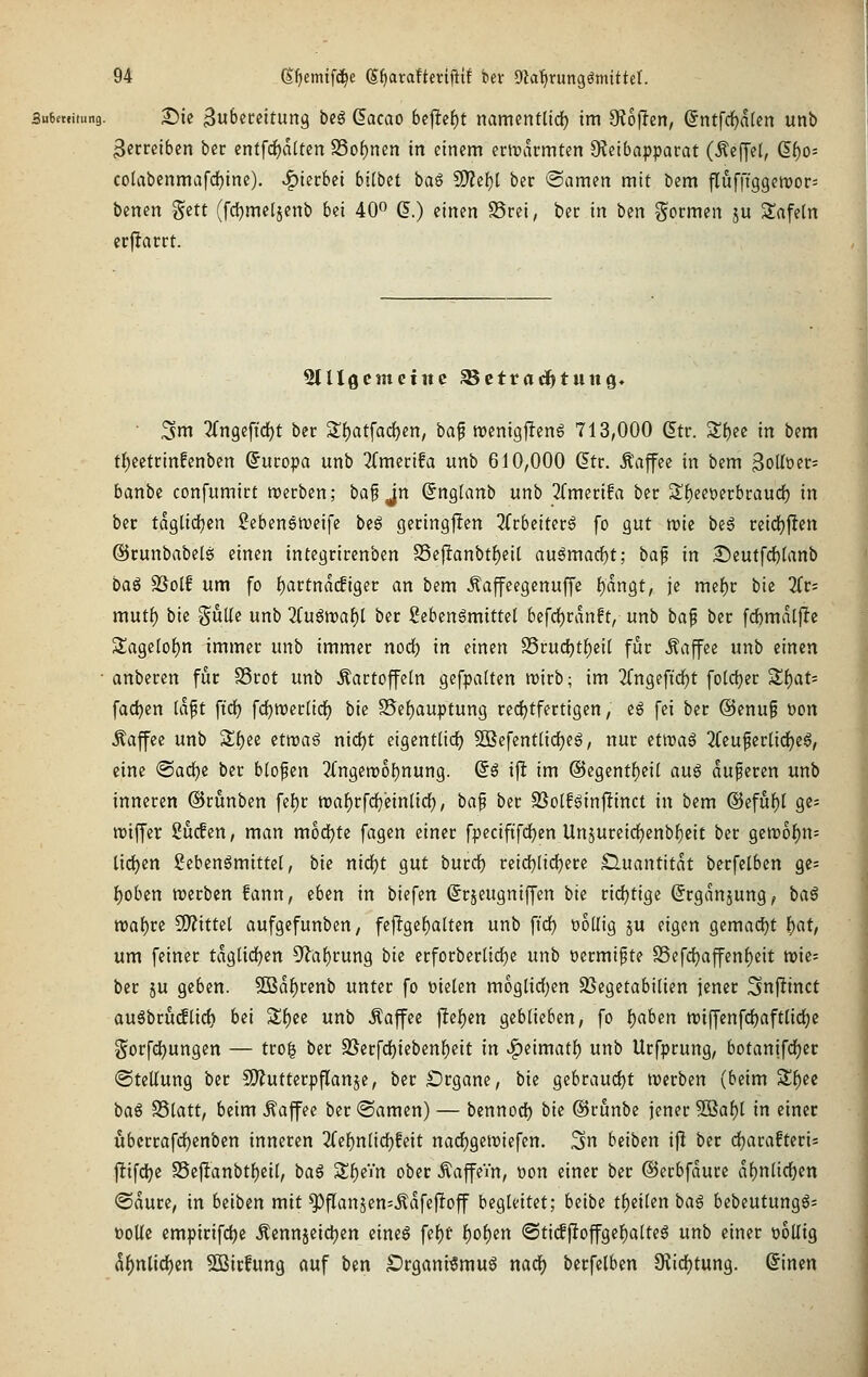 Submiiung. X)ii 3u6cceitung bcg (lacao bejle^t namcntlid) im OJojIen, (5ntfc{)alcn unb 3ccrciben bcr entf(i)d[tcn S3of)nen in einem ertrarmten ÖJeibapparat (Äeffel, (5^o= colabenmafcI)tne). .f)terbei bllbct bag SO?ef)[ ber ®amen mit bem flufffggeivor^ benen Sett (fdjmeljenb bei 40 (5.) einen S3rei, ber in ben g^ocmen ju Safetn crjlacct. Slllöcmciitc ^ettatl^tung« ■ 3m 2(n9eftdE)t ber 2'f)atfac{)en, baf menigjIenS 713,000 (5tr. Sl^ee in bem tl)cetrinfenbcn Europa unb ^{metifa unb 610,000 dtr. Äaffee in bem 3oUt)er= banbe confumict roecben; baf jn ßnglanb unb 2rmei;ifa ber 3!^eet)erbraud) in ber tdglid[)cn Sebenetveife ii§ geringjfen 3Ccbeiter6 fo gut njie be6 reidjjlen ©runbabels einen integrircnben S5e{!anbt^ei[ au6marf)t; baf in 2;)eutfcf)[anb ba^ SSolf um fo f)artndcfiger an bem Äajfcegenuffe f)dngt, je mef)r bie 2(r= mut{) bie gulle unb 'üü$\vaf)l ber gebenSmittel befdE)rdnft, unb ba^ ber [d)mdtjltc SlageIo()n immer unb immer nod) in einen S5rucf)tf)eil für Äaffee unb einen anberen für SSrot unb Kartoffeln gefpaften tt)irb; im 2(ngeftdE)t foldjer '^l)at' fachen (dft ft'cf) fc^roerlidEj bie S5ef)auptung rccfjtfertigen, eS fei bcr @enui üon Äaffee unb ^i)tt etwaö nic^t eigentüdf) 9Befent(id)eg, nur etwag 2Ceuficrnd)eg, eine 'Ba<i)i ber b(opcn 3fn9en)of)nung. (5^ i)l im @egent()eit auö duferen unb inneren ©runben fel)r tDaf)rfci^ein(id), ba^ ber SSolf^infünct in bem ®efuf)t ge= njiffcr Sucfen, man mod)te fagen einer fpeciftfdjen Un5ureid^cnbf)eit ber 9Ctt)of)n= lidjen ßcbenömittet, bie nidfjt gut burdf) reicf)[i(^ere Quantität berfelben ge: f)oben tt)erben fann, eben in biefen Srjeugniffen iU rid)tige ^rgdnjung, ba§ wabitt Wlittil aufgefunben, fejlge^alten unb ft'd) üoüig ju eigen gema(^t )E)at, um feiner tdgüdjen 5'lal^rung bk crforberüd^e unb üermi^te SSefcijaffen^eit njie= ber ju geben. SBd^rcnb unter fo fielen moglidjen SScgetabilien jener 3nf!inct auöbru(flic{) bti Sf)ee unb Äaffee jlef)en geblieben, fo Ijaben TOiffenfdjaftlid^e §orfdt)ungcn — tro^ ber 2Serfd)ieben^eit in ^eimatf) unb Urfprung, botanifd)er «Stellung ber SÄutterpflanje, ber S)rgane, bie gebraucht werben (beim Sf)ee ba§ SSlatt, beim Äaffee bcr ©amen) — bcnnod) bie ©runbe jener 3Baf)l in einer ubcrrafrf)enben inneren 2(ef)nlid)fcit narf)gen)iefen. ^n heiben ijl ber djarafteris fttfd)e S5ejlanbtl)eil, ba§ Sl^eYn ober ÄaffcVn, üon einer ber ©erbfdure df)nlid)en ©dure, in htibm mit ^flan5en=Kdfeftoff begleitet; beibe t^eilen ba€ bebeutungg= ooUe empirifc^e Äennjetdjen eineg fef)r i)oi)tn <Sti(f|loffgel^alteg unb einer wollig d|)ntid)en SBirfung auf ben £)rgani€mug md) berfelben 9f{id()tung. @inen