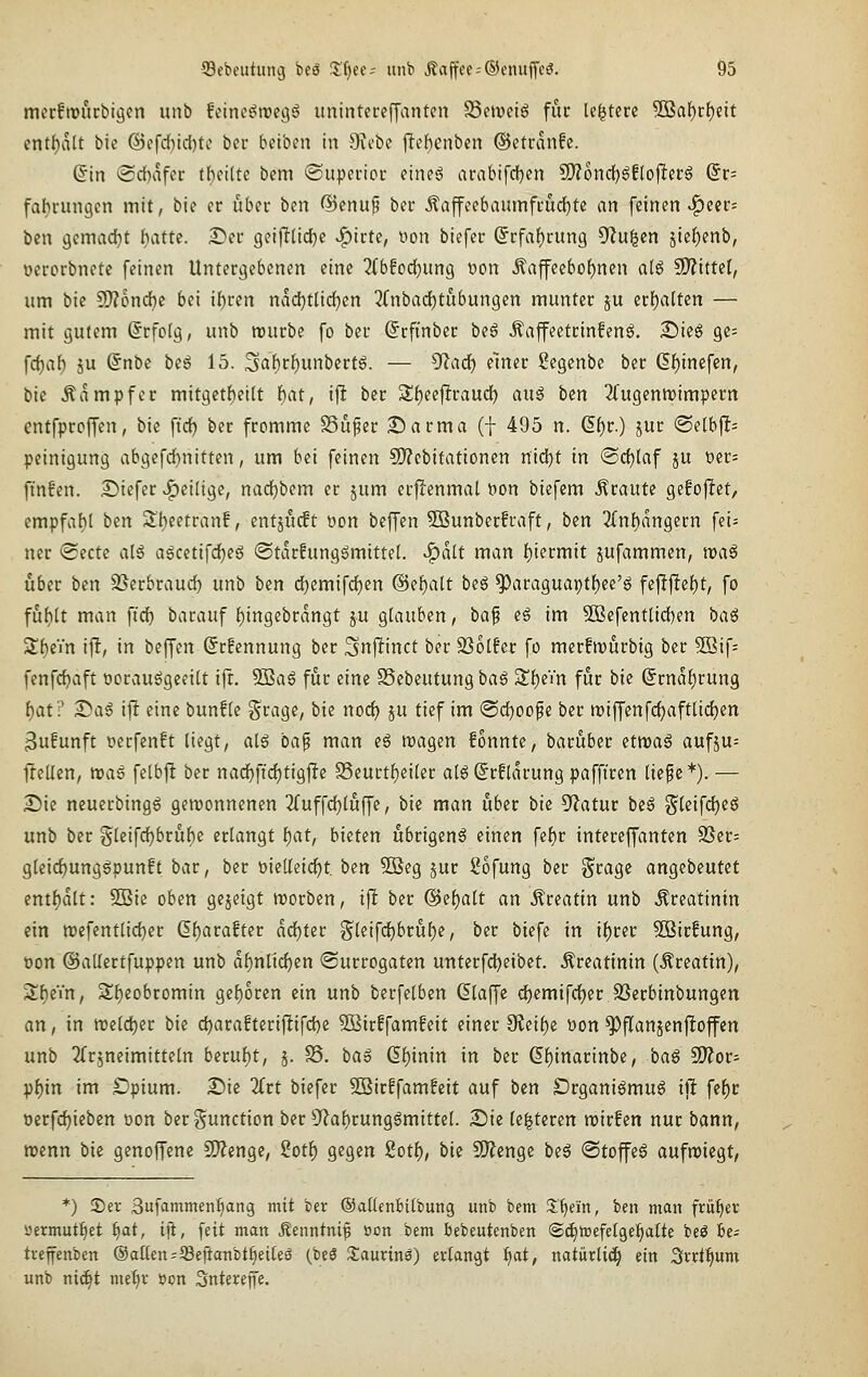 merfrourbiöcn unb fcinc^trej^ö unintcrcffanten S3cit)ciö für le^tcre ®af)rf)dt entf)alt bie @efd)tcl)ti' ber beiben in Stcbe |lelf)enben ©etranfe. Sin iSchafoc tht'üu bem (Supeiioc eineg arabifd)en ?[)?ond[)6f[o|lerg (5r= fal^rungcn mit, bic er ubeu ben @cnup ber ÄajfeebaumffudE)tc an feinen ^eer= ben gcmacfjt I)attc. 2ü)er geiflüd^c »^irte, oon biefer (5rfaf)rung 9^u|en äte{)enb, ucrorbnete feinen Untergebenen eine ^fbfod)ung t)on Äaffecbof)ncn alg SO?ittcI, um bk S[)?oncftc bei i{)ren nad^tüdjen ^(nbadEjtiibungen munter ju crf)a(ten — mit gutem ßrfolg, unb rourbe fo ber (Jrfinber beg Äaffeetrinfeng. £)ieg ge= fcf)af) ju @nbc be6 15. 3af)rf)unbertg. — ^a<i) einer Scgcnbc ber 6f)tnefen, bic Dampfer mitgetf)ei(t i)at, ijl ber Sf)eeftraud[) an^ bm TfugentDimpern entfprcffen, bie ftcf) ber fromme SSu^er Darma (| 495 n. (5f)r.) jur @e[b)I= Peinigung abgefd)nitten, um bei feinen SD?cbitationcn n\<i)t in @rf)laf ju t)er= finfen. Siefer v^eiligc, nad^bem er jum erffenmal t)on biefem braute gefoftet, empfaf)l ttn S'l)eetranf, entjiuft oon beffen SBunbcrfraft, ben 2rn!)dngern fei= ner «Sectc aH a6cetifd)eg ©tarfung^mittel. ^alt man f)iermit jufammen, njaS über ben S^erbraud) unb ben d)emifd)en @el)alt beö ^araguapt^ee'g fejl|let)t, fo fühlt man fi'd) barauf {)ingcbrdngt ju glauben, baf eä im SBefenttidjen baß Sf)ein ift; in beffen (5r!ennung ber Snftinct ber ^olht fo merfwurbig ber 3Bif= fenfc^aft oorau^geeiU ift. 5Bag für eine SSebeutung baß Sl)eVn für bie Srnd^rung i)at? ^aß ifl eine bunflc §rage, bie nod) ju tief im @d)oope ber n)iffenfcf)aft[ic^en 3u!unft t>erfenft liegt, alg ba^ man e6 magen fonnte, baruber etwaß aufju= Itellen, naß felbft ber nadE}ftd)tig|!e S3curtl)eiler al^©rfldrungpafftren liefe*).— S)ic ncuerbing6 gewonnenen 3ruffd)luffe, bie man über bie 5f?atur beö §leifcf)eg unb ber gleifd)brüf)e erlangt t)at, bieten übrigens einen fel)r intcreffanten 2Ser= gleirf)ungöpun!t bar, ber öieUeicf)t. bin 5öeg jur ßofung ber ^rage angebeutet entl)dlt: 9Bie oben gejeigt worben, ift ber @ef)alt an .^reattn unb «Creatinin ein n)efentlid)er 6l)arofter dd)ter gleifd)brul)e, ber biefe in il)rer Sßirfung, oon ©allertfuppen unb dfjnlidjen «Surrogaten unterfd^eibet. Creatinin (.^rcatin), Sf)eVn, Sf)eobromin gef)oren ein unb berfelben klaffe djemifd^er SSerbtnbungen an, in n?eld)er bie d)arafteriftifd)e SBirffamfeit einer dinbiz üon ^jTanjenftoffen unb 2(rjneimitteln bexüi)t, 5. S. ba§ (5l)inin in ber (5l)inarinbe, baß ^ot- pf)in im £)pium. 2)ic 2(rt biefer S3ir!famfcit auf ben DrganiSmug ijl fel)c üerfd)ieben üon ber Function ber 9^al)rung6mittel. 2!)ie le|teren reirfen nur bann, menn bie genoffenc S[)?enge, 2ot^ gegen 2otf), bie 9)?enge be6 @toffe6 aufwiegt, *) ®er Bufammetif)ang mit ber ©aüenbilbung unb bem 3;f)ein, ben man friifiev yermutfiet i)at, ift, feit man Äenntnif oon bem bebeutenben ©^irefelge^alte beö be^ tvefenben ©allen=58eftanbtf)ei(eS (beö XavLvin0) erlangt ^t, natiirli^ ein Svrt^um unb ni^t me^v öon Sntereffe.