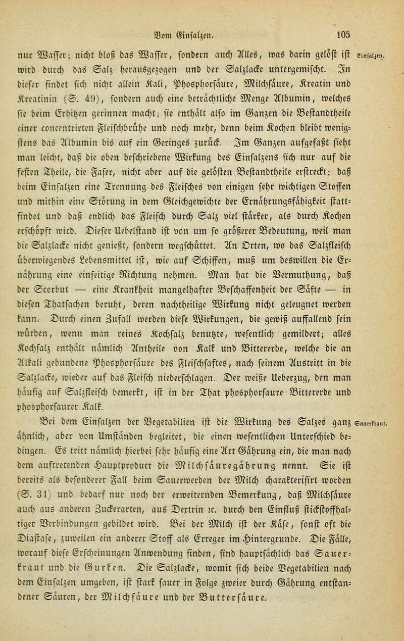 nur SBaiJcr; nid[)t btof tag SSaffer, fonb«rn audf) Klk^, iraS bann geloj! ij! emfatj.n. roirb biird) bag «Sal^ {)ei\nt§9e509cn unö bcc ©atjlacfc untergemifd)!. ^n bicfcc ftnbet ftd) nid^t allein ^ali, ^i)o^pi)ot\aüu, 9)?i(d)faitre, Ärcatin unb Creatinin (^. 49), fonbcrn aiid^ eine betcdd)tlic^c CO^engc 2Cl6umin, ttjclc^eg ftc beim (5rbi|en gerinnen mad?t; ftc entf)alt alfo im ©anjen bie S5ejltanbtf)ei(c einer ccncentrirten §(eifd}bruf)e unb nod) mef)r, benn beim Äodjcn bleibt ttjcnigs jleng ba^ ^((bitmin big auf ein ©eringeö juru(f. ^m ©anjen aufgefaßt fielet man leid}t, bap bie oben befd)riebene SBirfung beg (5in[aljeng ft'c^ nur auf bic fefren S^^cilc, bic Safer, nid}t aber auf bie gelojlen 25e|lanbt()ei(e er|lre(ft; ba^ beim ^infaljcn eine Trennung beg gleifd^eä üon einigen fef)r njidjtigen (Stoffen unb mitbin eine «Störung in bem @[eid)gcn)icl^te ber @rna{)rung6fd{)ig!eit j!att= ftnbct unb baf enbtid) baö ^(eifd) burdj Satj t)ie( ftdrfer, a(g burd) ^odjen erfd)opft unrb. Siefer Uebelfltanb i\l öon um fo größerer SSebeutung, weil man bic <Salf)iadi nisi)t gcniept, fonbcrn tt)egfd)uttet. 2(n £)rten, reo bag ©atjflcifd) iibertriegcnbeä Seben^mittet t]!, wie auf @d)iffen, mup um begrt)it(en bie (5r= ndf)rung eine einfeitigc 9?id}tung nef)men. SO'Zan l)at bie 35ermut{)ung, bap bcc ©corbut — eine Äranff)eit mangelf)after S5efd^affcnf)eit ber @dftc — in biefen Sf)atfad)en beru{)t, beren nad)tf)eilige 5DBir!ung nid)t geleugnet n^erben fann. 2)urd) einen 3ufat{ n^erben biefe 5ffiirfungen, bie gemif auffatlenb fein nn'irben, wenn man reineg Äoc{)falj benu|tc, njefentlid^ gemilbert; alleg Äod}fa(5 entf)d(t ndmlid) 2(ntl)eilc tion Äal! unb SSittcrerbe, n)eld)e bk an 2{lfali gebunbene ^l)o6pf)orfdure beg gleifd)fafte6, nad) feinem ^Tuötritt in bie Saljlacfe, ivieber auf ba^ ^kifd) nieberfd)lagen. ©er tt)eipe Ueberjug, ben man f)duftg auf Saljfleifd) bemerft, i\t in ber 3;i)at pl)06pf)orfaure SSittcrerbe unb p^o5pt)orfaurcr Äatf. S5ei bem Sinfaljen ber 95egetabilten ift bie SBirfung bsß «Saljcä ganj samtttaut. dl)nlid), aber üon Umjldnbcn begleitet, bie einen tt)efentlid)cn Unterfc^ieb be= bingen. (Sg tritt namiid) f)ierbei fel^r b^uftg eine TTrt ©di^rung ein, bie man nad^ bem auftretenben ^auptprobuct bie 9}?ild}fduregdf)rung nennt. <Bk ift bereite als befonberer gall beim <Sauermerben ber Wlild) ci^araftertftrt njorben (@. 31) unb bebarf nur nod^ ber ermeiternben SSemerfung, ba^ 5D?ild)fdure aud) aug anbcren ^udivatten, au^ Sieptrin 2C. burd) ben (Jinfluf jlt(f)loffl)ali tiger S3'erbinbungen gcbilbet mirb. SSei ber CO^ilc^ ift ber Ädfc, fonjlt oft bk Siajtafe, juivcilen ein anberer Stoff al6 (Erreger im v^intergrunbe. Sic gdlle, njorauf biefe §rfd)einungen 2(nmenbung ftnben, ftnb l)auptfdd)lid) ba$ Sauer = fraut unb bie @ur!en. I^ik (Sal5la(fe, momit ftd) beibc S^egctabilicn nad) bem einfallen umgeben, ij! |!arf fauer in ^olgc jweier burd^ @dl)rung cntjlam bener Sauren, ber 2)?ild)fdurc unb ber SSutterfdurc.