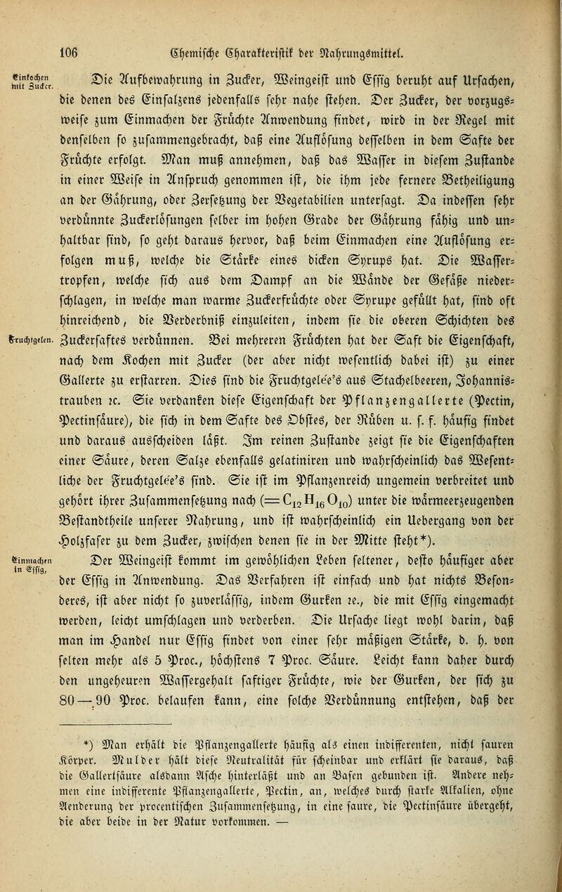 t^usuicr. ^'^ 3(uf6ett>af)cim9 in 3ucFer, ^Beingcljl: unb ©fft'g 6ccuf)t auf Urfad)en, bic bcncn bcö (5tnfa(jcnö jebenfaUö fef)r naf)e jltcf)en. Set ^u^tt, bec üocjugg- njeifc jum ßinmadben bec ?^rud)te Tfnnjenburtg ftnbet, tvicb in ber Siegel mit benfelben fo jufammengebcadfjt, bap eine ^(ufTofung beffelben in bem <Bafu bn ^tu(i)U erfolgt. 2J?an muf annehmen, ha^ ba^ SBaffer in biefem Sujltanbe in einer SBeife in 2(nfprud) genommen i|l, bie if)m jebe fernere S5etl)eiügun9 an ber @nf)rung, ober 3«cff|iing ber SSegetabilicn unterfagt. ^a inbeffen fel^r Derbünnte 3ucferl6fungen felber im f)of)en ©rabe ber @af)rung fdf)i9 unb uns i)cilthat ft'nb, fo gef)t barauö f)erüor, bap beim (5inmad)en eine 2(uflofung et: folgen muf, ml<i)i bie (Starfe eines bitfen ©prupa f)at. 2!)ic 5Baffer= tropfen, n^elc^c firf) auö bem 2)ampf an bie 5Banbe ber @efafe nieber- fd^lagen, in tt)e[d)e man marme ^uiferfrudjte ober ©pcupc gefüllt l)at, ft'nb oft {)inreic^enb, bie SSetberbnif einzuleiten, inbem fie bie oberen ®d)idf)ten beg ^tai)täiun. 3u(ferfafteg üerbunnen. 25ei mef)rcren t^rud^ten i)at ber ®aft bk Sigenfd^aft, nad) bem .^orf^en mit ßucfer (ber aber nidf)t n^efentlidf) bahd i|!) ju einer ©äderte ju erjlarren. £iie6 ft'nb bie g'rudjtgelee'ö auß (Stadf)elbeeren, ^o^anni^= trauben ic. (Sic oerbanfen biefe ©genfdbaft ber ^flanjengallerte (^ectin, ^ectinfaure), bie ft'd) in bem ®afte beg £)bjteS, ber ^ubm u. f. f. f)auftg ftnbet unb baraug auöfdjeiben Idft. Sm reinen 3u|ltanbe jeigt ft'e bie ©igenfd^aften einer ®dure, beren ©alje ebenfalls gelatiniren unb n)al)rfd[)einlicf) ba§ SDBefent- lic^e ber §^rud)tgelee'S finb. (Sie ift im ^flanjenreic^ ungemein oecbreitct unb gel)ort if)rer 3ufammenfe|ung nad) (^QaHißO^o) unter bie n)drmeerjeugenbctt S3eftanbtl)eile unfecer 5^al)rung, unb ift n)al)rfci^einlicf) ein Uebergang von ber ^oljfafec ju bem 3u(fer, jn)ifdl)en benen ft'e in ber WlitU jtcl^t*). Sinmadvn T)er SBeingcijl fommt im 9en)of)lid)en :?eben feltener, bej!o l)duftgec aber tn Sffi'g, ber ßfft'g in 3Cnit)enbung. 2!)ag Söerfaf)ren if! einfarf) unb l^at niii)t§ S5efon= bereö, if! aber nidjt fo ^uoerlaffig, inbem ©urfen 2e., bie mit (Sfft'g eingcmacl)i: trerben, leictjt umfd^lagen unb ijerberben. 2)ie Urfacf)e liegt n)ol)l barin, baj man im ^anbel nur ©fft'g ftnbet t)on einer fef)r mäßigen Stdrfe, b. 1^. öon feiten mel)c al6 5 ^roc, l)od()|!eng 7 ^roc. ®dure. Seidjt fann bahit bmö) ben ungef)eur?n 5ßaffergel^alt faftigec griidite, mie ber ©ucfen, ber ft'cf) ^u 80—.90 ^roc. belaufen fann, eine fold[)e SSerbünnung ent|!e{)en, baf ber *) Sl'Jan evl}ält bie ^fianjengaßerte I)äufig aU einen tnbifferenten, ntcf)t fauven ^ör>5cr. 3Jhilbef l)ält biefe Öieutralität füv f^einbar unb evflärt fie barauö, b«f bie ©dUevtfäure aföbann ?tf(f)e tjintertci^t unb an 53afen getninben ift. Slnbete ne^; men eine inbifferente *)3fianjengaIIerte, 5}>ectin, an, wcldieS burd) ftavfe Sllfalien, c^ne Slenberung ber ^n-ocenttfd)en Sufammenfe^ung, in eine faure, bie ^ectinfauve übevge^t, bie aber teibe in ber S^iatur »crfommen. —