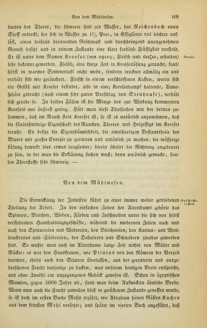 buctcn biß S()cerg, bie fd[}roei-a' ft'nb alö ^Baffer, f)at Sieic^enbadf) einen ®toff entbecft, ba- ftcl) in Gaffer ju lyo ^coc, in ßffigfaure üiel (eichtet: auf= lh\i, einen bei^cnb brennenben ©efctjmacf unb buccfjbringenb unan9enef)men ©ecud) bofi^t unb in reinem 3uf^i^nbe eine flaue facblofe gluffigfeit üorflellt. dv ifr unter bem ÜZamen Äreofot (oon ycQsag, g^leifdf) unb öa^co, crf)alten) «wfot. fet)r befannt geiuorben. Steifd), eine furje 3«it in Äreofotlofung getaucht, fault felbft in trarmer «SommerUtft nic^t meltr, fcnbern tro(fnet admalig ein unb üerbatt ftd) irie 9ervnid)ert. ^ln\(i) in einem berfd^loffenen Jlallen, irorin ffdE) ein ®efap mit itreofot befinbet, alfo in eine, Äreofotbampf f)altenbe, 2(tmo; [pl)arc gebrad)t (nad) einem fef)r guten 9}orfd)(ag Don @ten{)oufe), oerl)a(t \\dj gerabe fo. .3n beiben fallen ijl bie SO^engc beg jur SBirfung fommenben Äreofot^ nur aupcrfl gering, .^alt man biefe S(}atfad)en mit ber britten ju= fammen, ba^ im diaud) |Ietg Äreofot ifl, fo ij! e6 naturlid) anjunef)mert, ba^ bie fauhiiftribrige @igenfd)aft be6 9?aud}eg, S?l)eereg unb v^oljefftgg im ^reofot berul)t. So beftfet bk (5igentf)um(id)feit, bie eiroeipartigen S5e|lanbtf)ei(e beg SSlutel mit großer Energie ju gerinnen unb untÖ6li(t) p mad)en; bie mafferigc ?ofung ben)ir!t bieg ttmaß langfamer; f)ierin fd}eint bie 9^id)tung angebeutet 5u fein, in ber man bie @r!(arung fud;en mup; benn unloölidb gemadjt, fau= len 3:f)ierftoffc fef)r fd^tnierig. — SJon bem ^ut)lwt\tn. 25ic (5nttt)i(flung ber ^nbufirie fuf)rt ju einer immer weiter getriebenen ®ff«i(^t> Sf)eilung ber 3(rbeit. 5n ben einfad;en ^dun be^ 2(ltertf)umö gef)orte baß (Spinnen, S5(eid)en, Soeben, t^arben unb 3ufd)neiben unter bk fid) öon felbft bcrfte^enben ^au6baltungggefd)dfte, tra{)renb bk moberncn Reiten nad) unb nad) ben Spinnereien unb 3Bebereien, ben Bleichereien, ben ^attün= unb 3BoK= bru(fereien unb --^axbimm, ben 2!)efatirern unb ©d^neibern jin6bar genjorben ft'nb. @o raufte man and) im 3(ltertf)ume lange j^eit nid)tß bon 2)?üller unb SSaifer: eg raar ben >^au5frauen, tt)ie ^liniug bon ben Siomern ber SSorjeit berid)tet, t\)e'üß and) ben <Sclabcn uberlaffen, anß ber geernteten unb au6ge; brofdjenen ^md)t bagfemgc ju bacfen, waß unfcrem f)eutigen SSrote entfprid)t, unb of)ne Streifel ein ungegangene6 @ebdcf gemefen xft. @d)on in dgpptifdjen Mumien, gegen 3000 ^a\)ve alt, fanb man beim 2(ufn)i(feln ai)nüd)e SSrobe. SBenn nun auch bie grudjt jumeilen blop in geroftetem 3u|i^«nbe genoffen raurbe, fo if! bod) im erften SSuc^e Mofiß erjdl)lt, wie %btat)am feinen ©dften Andren aus bem feinften SO? e 1)1 borfe^te; unb fpdter im bierten S5ud) anQefut)tt, ba^