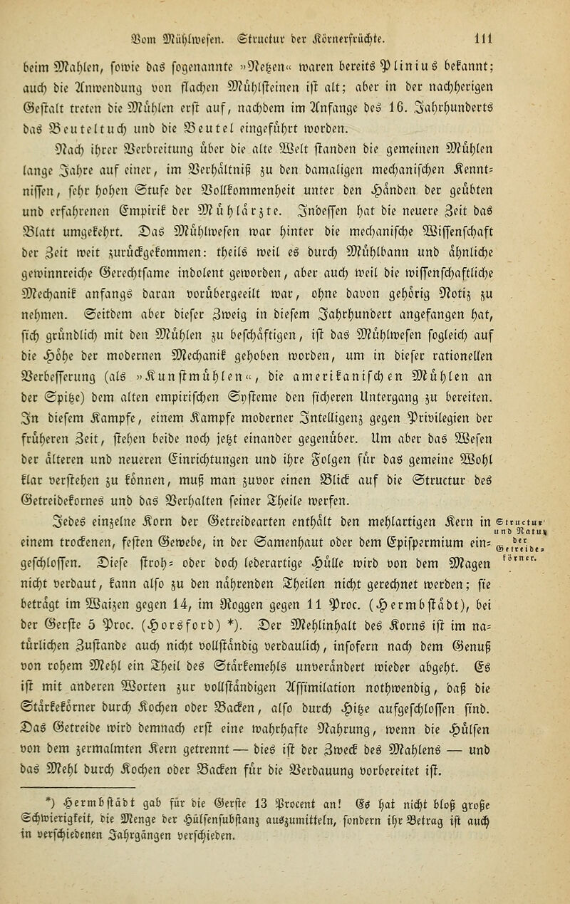 beim S07al)(en, fotrie bai fogenannte »Seelen« trai-cn bereite ^Ilniu^ befannt; aud) bic 2(n>venbun(^ von fladjen ^ül)l\ieimn itl alt; aber in ber nad[)f)eri9en ©efralt treten bie 2)?uh(en er)l auf, nad)bem im ^Tnfange be» 16. Srtf)cf)unbertg ba^ S^euteltud) unb bic 25eutel ein9efu()rt ivorben. ^^ad) ii)tiv SJerbrcitung über bie alte 9Belt jlanben bie gemeinen Ttüt)kn lange .^abre auf einer, im 9}erf)dltni§ ju ben bamaügen med^anifd^en ^ennt= niffcn, febr ^o^en ®tufc ber 25olIfommenf)eit unter ben J^dnbcn ber geübten unb erfaf)renen ©mpirif ber 9)?u()(dräte. ^nbeffen f)at bie neuere ^dt baö ^UUt umgefef)rt. 2)ag Si)?ul^üt)efen mar f)inter bh mcd}anifd)e SBiffenfdbaft ber ^ät mit suruifgefommen: tfjeils mit eg bind) 9)?uf)lbann unb df)ntid)c geminnreic^e @ered)tfame inbolent geworben, aber aud) meit bie n?iffenfd^aft(id)e dJied)amf anfangt baran üorubergeeilt mar, ol)m babon ge{)orig 9?otij ju nef)men. ©eitbem aber biefer ^meig in biefem 5af)rf)unbert angefangen biat, fid) grunblid) mit ben Ttüi)lm §u befdjdftigen, ift ba^ S[)?ul)lmefen fogteidj auf bie ^o{)e ber mobernen 9)?ed)anif gef)oben morbcn, um in biefer rationeUen SSerbefferung (a(g )'Äun|l:müf)Ien«, bk amerifanifd) en Mnt)lin an ber @pi|c) bem a(tcn empirifd)en ©pjleme ben ftd^eren Untergang ju bereiten. 3n biefem .Kampfe, einem .Kampfe moberner ^nteliigenj gegen Privilegien ber frü{)eren ^dt, fiel^cn beibe nod) ie|t etnanber gegenüber. Um aber ba^ Sßefen ber dttercn unb neueren ©inrtdjtungen unb it)ve So^g^n für ba$ gemeine ®5of)t flar oer|lef)en ju fonnen, mu^ man juöor einen SSlicf auf bie ©tructur beg ©etreibeforneä unb ba^ 93erf)a(ten feiner Sf)eile merfen. 3ebe6 einjelne .Korn ber @etreibearten entf)dtt ben mel^lartigen Äern in sttuctuc u n 6 Slntuti einem tro(fenen, fejlen ©emebe, in ber @amenlf)aut ober bem Spifpermium ein; ©etVe'ibe, gefc^loffen. £)iefc ftrof); ober bod) (eberartige ^ütle mirb üon bem C^agen *°'- nid)t »erbaut, fann alfo ju ben ndf)renben S!)ei(en nid)t gered)net werben; ffc betragt im Söaijen gegen 14, im 9?oggen gegen 11 ^roc. (>^crmb|ldbt), bei ber @er|le 5 ^roc. (»l^or6forb) *). Ser 5)?ef)linf)alt biß Äorn6 i\t im na= türlid}en Sujtanbe aud) nidjt üoUjldnbig üerbaulid), infofern nadj bem @enup t)on rof)em 5)?ef)I ein 5lf)eil be6 ®tdrfeme{)(6 unöerdnbert mieber abgef)t. Sä ift mit anberen 5öorten jur üollfldnbigen 2(fftmi(ation not|)mcnbig, ba^ bie @tdrfe!orner burc^ Äod^en ober S3a(fen, alfo buvd) Jgi^e aufgefd)loffen fi'nb. Dag (Betreibe mirb bemnadj erjl eine ma^ri^afte 5^al)rung, menn bie JQulfen öon bem jermalmten Äern getrennt— bieß i\t ber 3mecf be$ 9)?al)leng — unb baß Wle^l butd) Äodjen ober ^a<£en für bie SSerbauung üorbereitet i^. *) ^ermBjiäbt gab für bie ©erfte 13 ^rocent an! m i)at niä)t Uo^ grofe ©^totmgfeit, ik 3)?enge ber ^ütfenfuB|iflnj auöpmitteln, fonbern ii)x SSetrag ift au(ä| in verfc^iebenen Sfl^rgängen öerf^ieben.