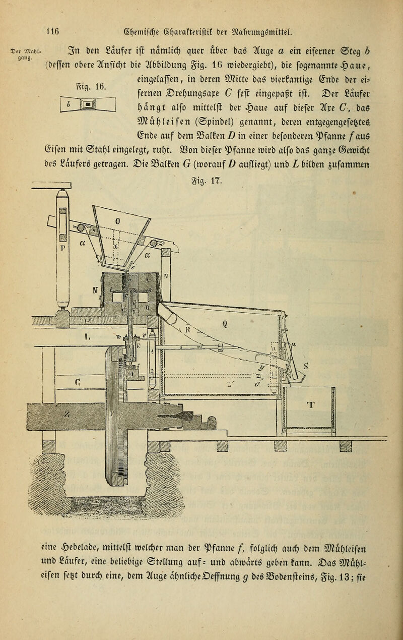 gniig. 3n ben Sdufcc ijl namltd) quer über ba€ 3(uge o ein eiferner <SUq b (befjen obere 3fnftcf)t bie 2(bbi(bung g^ig. 16 roiebergiebt), bie fogenannte .^ aue; eingelaffen, m beren SlJZitte ^a^ üierfantige Snbe ber zu fernen Dref)ung6aFe C fejlt eingepaßt ift. Ser ßdufer lE)dngt atfo mitteljl ber ^aue auf biefer Zn C, ba« 9)?uf)(eifen (©pinbel) genannt, beren cntgegengefe^tcö. @nbe auf bcm SSalfcn D in einer befonberen Pfanne fan^ (5ifcn mit ©ta^I eingelegt, ruf)t. SUon biefer Pfanne trirb alfo ^at, ganjc ©eroid^t beg ßduferg getragen, 2)ie SSalfen G (morauf D aufliegt) unb L bilben sufammen Stg. 17. mg. 16. eine ^^ebelabe, mittelfl welcher man ber Pfanne /, folglicf) auc^ bem C[)?ul}[cifen unb gdufer, eine beliebige ©teUung auf = unb abivdrtö geben !ann. £>aö ^xx^U cifen fegt burd) eine, bem 2Cuge nl)nlicl^e£)effnung 51 begS5ob«n|}eing, gig. 13; ft'e