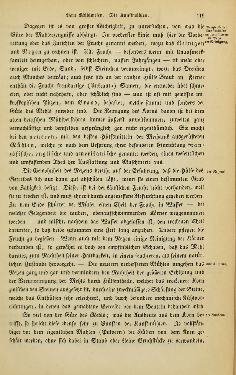 S^agegen if! cg oon grofer 2iBid()ti9fci(, ju untecfuc{)cn, t)ort traö bic Bcrgtdd, b(t ©Ute bec Cwablctjeugniffc ao()an9t. 3n oocbccfltcr Stnic muf ^zx bie SSocbcs'.'J^^^' tcitung ober \)k\^ 3ut:id)tcn ber ^cucbt genannt rocrbcn, woju baö 9lctntgen'^'''ä*'' unb ^le^en ju red[)nen iff. 3(üc ^^cudjt — befonbecö wenn mit Unaufmerf= famfcit f)eim9etf)an, ober üon fdijlecfjten, naffen 3a{)cgdngcn — tjl mef)c obec menigcr mit (Scbc, ®anb, felbjlt <Stcind)en occunccinigt, njoju \)<x^ £)rcfd)cn aud) SJÄanc^eg beitragt; aucfe fegt fiel) an ber rau()en ^ulfe«Staub an. Serner cntf)a(t ^'w grudjt frembartige (Unfraut=) ©amen, bie entwebcr übel fd()mc= ^en, ober nid)t na{)rf)aft, ober fdjablicf) fi'nb — unb ijl oft mit gewiffen mi= froffopifd)en ^itjen, bem SSranb, bei^aftet, welche fammt unb fonberS ber ©Ute \)t^ S()?c{)(ö juroibec ftnb. £>ie S^ieinigung ^t^ Äornö baöon ijl bei bem alten beutfc^en 5D?uf)lüerfal)ren immer auperj! unooUfommen, juweilen ganj öernad)laffigt unb bemfelben urfprunglidj gar nicl)t eigentl)umlirf). <Sic madjt bei bcn neueren, mit ben befiten ^ulf^mitteln ber fOJedjanif auögerufteten SO^ul)len, n)elc^e je nad) bem Urfprung i^rer befonberen ©inrid^tung frans 5ofifd)e, englifd^c unb amerifanifc^e genannt werben, einen wcfentlicljen unb umfaffenben 3;f)etl ber 2fu6|iattung unb 50?afcl)ineric auö. '^k @emo]^nl)eit beö 9Zegcnö beruht auf ber Srfaf)rung, ^a^ bie ^ölfe beö t,« jjt^tnö ©etreibeg fid^ nur bann gut abfdjalen Idft, wenn fie einen bejiimmten @rab oon Sd^ig^eit beft'gt. 25icfcr ijlt bei ber fduflid^en %m^t nicl)t öorl)anben, m\{ fte ju trocfen ij^, unb mup il)r erjlt burdj angemeffencS3efeucl)tung gegeben werben. Bu bem (Snbc fdjuttet ber Simulier einen Sl)cil ber §rucf)t in SBaffer — bei roelcl)er @elcgenl)eit bie tauben, obenauffd()tt>immenben Äorner weggenommen werben — unb mifcl)t, nac^bem 'aa^ SCBaffer abgelaffen ifl, ben fro(fencn Sf)eil baruntcr, fo ü^^ hzx^z jufammen eine ^txt lang anjief)en. 2(nbere pflegen bie grud^t ju begießen. 50ßenn auc^) mit bem ^i%zn einige Steinigung ber Äorner oerbunben x^, fo gewdl)rt e^ bod^ ben empftnblirf)en @df)aben, baf ba^ 5)?el)l barau^, jum 5'lad^tf)eil feiner ^altbarfeit, in einem feud()teren, alö feinem natura lidjen 3l^atti5« l)ert)orgef)t. — 2)ie neueren oecbefferten SD?uf)len umgef)en ba6 untisiiMen«, 9?egen ganj unb gar unb oerminbern ben 5'?acl)tl)eil ber größeren @rl)igung unb ber SSerunreinigung \iz^ SO?el)lg burdb ^ülfentl)cile, welcl)er \><x% trocfenere .torn ^wifcfeen ben (Steinen aufgefegt ijl, burd() eine jweifmdpigere @d)drfung ber «Steine, wcldje ^o,i ©ntf)utfen fcl^r erleirfjtert, unb burd) befonbere med^anifd^eÄu^tooc- ridjtungcn, in bencn \ia^ gemal)lene ©etreibe üor bem SSeuteln bel^anbelt wirb. @o oiel oon ber @ute beö S!)?cl)lg; iMaf) \ik 2Cuöbeute auö bem Äorn be= utiimunu, trifft, fo fpricf)t biefc ebenfo fel)r ju @unj!cn ber Äunjltmu^len. 3e ooÜjJdn: biger öor bem eigentlirf)en CO?al)ten (^ulDern) bie ^ulfen oon bem Äorn gc; fdjdlt werben, ol)ne ftd() babci in ^t(x\xh ober fleine SSrud^jltucfe ju »erwanbetn.