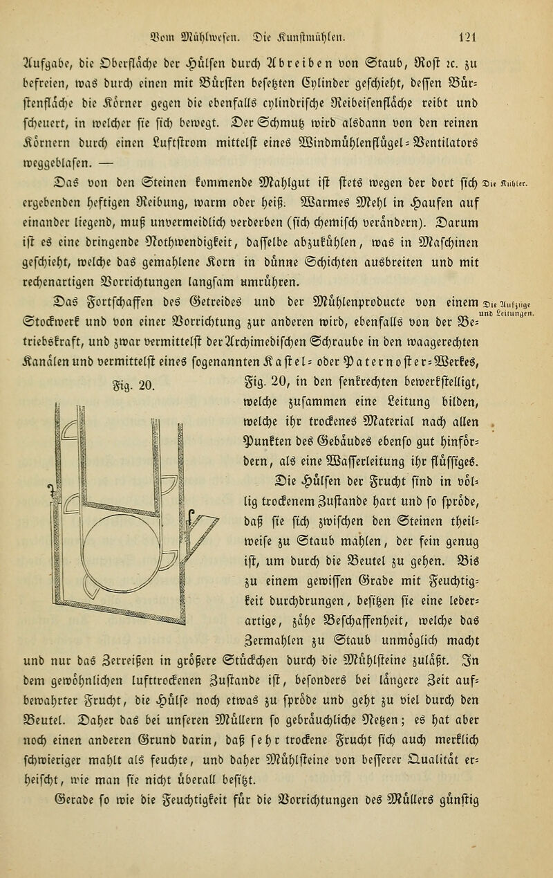 2Cufgabe, bic IDberfladje bcr v^ulfcn burd) 2(bceiben oon <Sitaixb, 9?oj! 2C. ju befreien, tvaß burd) einen mit SSurjlen befe^ten Gplinber 9cfd^ief)t, beffen S5ur= ftenflvirfie bie ilorner gegen bic ebenfalls cplinbcifclje 3teibeifenjTdd)c reibt unb fd)eiiert, in ireldjer ftc fid) beivegt. Ser ©d)mug wirb alöbann t)on ben reinen Äornern burd) einen ßuftjirom mitteljlt eineö 5Binbmuf)[enflu9cl=2SentilatorS »reggeblafen. — £ia6 üon ben (Steinen fonimenbe ^af)lQut ijlt jletö roegen ber bort ftd) »u Äui,ur. crgebenbcn {)eftigcn 9?eibung, watm ober {)eip. 5öarmeg ^et)l in »Raufen auf einanber liegenb, mup uniiermeiblid) üerberben (ftd) d)emifd) Derdnbern). 2Darum ift es eine bringenbe 5'('otf)n)enbigfeit, baffelbe abjufuf)len, tt)a6 in SJ?afd)inen gefd)ief)t, tt?eld)e ia^ Qima^km Äorn in bunne @d)id)ten augbreiten unb mit red)enartigen 2Sorrid)tungen langfam umruf)rcn. S)a6 g'ortfd)affen beö ©etrcibeS unb ber 9)?u()lenprobucte Don einem su Tiufjnoe @to(ftt)etf unb üon einer SSorrid)tung jur anberen mirb, ebenfalls oon bcr 25e- tricbgfraft, unb jnjar twrmittelfi ber2(rd)imebifd)en ®d)raube in ben n)aa9ercd)ten Äandlenunb ücrmittclfl eineö fogenannten^ajlteh ober ^aternofter=2ßcrfeg, gig. 20. gig. 20, in ben fen!rcd)ten beit)erf|!eüigt, n)eld)c jufammen eine Leitung hilbm, tt>cld)e if)r tro(fcncö SDZatcrial nad) allen fünften be6 ©ebdubeS ebenfo gut t)infor; bcrn, al6 eine SBafferleitung if)r flufftgeS. Die Wulfen bcr Srud)t finb in oo(= tig tro(f enem 3uflanbc ()art unb fo fprobc, baf fic fid) jtt)ifd)cn ben Steinen t^eil- wcifc ju ©taub maf)(cn, bcr fein genug ifl, um burd) bic SSeutcl ju ge|)cn. 58i6 JU einem gewiffen ©rabc mit gcuf^tig^ feit burd^brungen, befi^en fie eine tebcrs artige, 5df)e S5efd[)affenf)eit, n)cld)c baö 3ermat)len ju ©taub unmog(id) mad)t unb nur baS Serreifen in größere <StU(fd)en burc^ feie SO?uf)tjleine juldft. ^n bem gen?of)n[id)en lufttrotfenen ßujltanbc ift, befonberS bei idngerc 3«it auf- bmal)vUt Srud)t, bic .^ulfc nod) etnjaä ju fprobe unb ge{)t ju »iel burd) ben SSeutel. X>ai)tt ta§ bei unferen 9)Zültern fo gebrdud)lid)c Ülc^cn; cg I)at aber nod) einen anberen ©runb barin, ba^ fefjr troifene grud)t fic^ auc^ merflid) fd)n)ieriger maf)[t alS feud)te, unb baf)er ü)?u{)lfteinc üon befferer £lualitdt er= f)eifc^t, irie man ftc nid)t überall befi|t. ©erabe fo njie bie §cud)tig!eit für bie SSorrid)tungen be6 9Äuller6 günftig