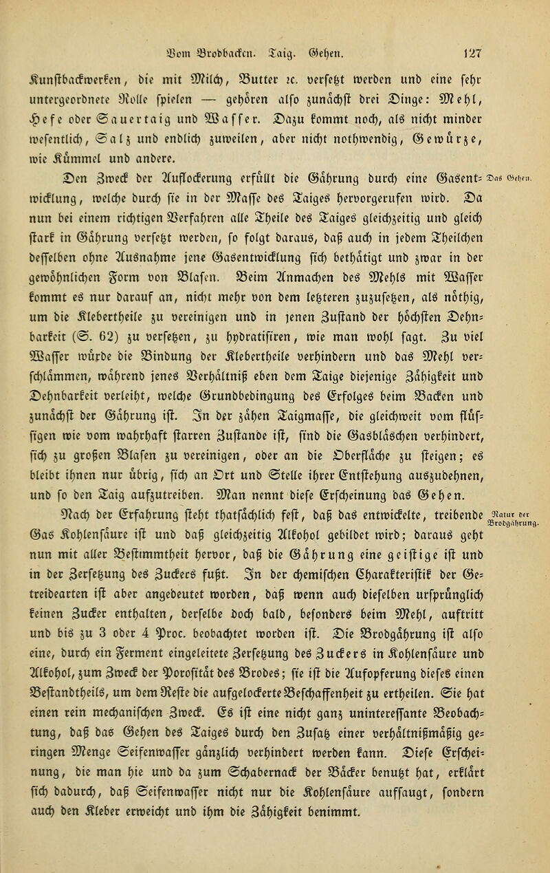 ^unjltbatfmcrfen, bii mit ?D?i(ä), Suttcc 2C. ocrfefet mtinn unb eine fc^c untei-gcorbnetc Oiodc fpiflen — 9e|)oten alfo junad^jlt bret 2)ingc: 9}Zcf)t, ^cfc ober ©aucrtaig unb Söaffcr, ©aju fommt nod^^ atS nidEjt rainbcr »Defentlid), *Salj unb enblld) jutpcilen, aber nidijt notf)tt)enbig, ©ctDurjc, lüic Äummcl unb anberc. 2)en 3n)2«f bec ^(ujlocfecung erfüllt bic @af)rung burd) eine @aöcnt= f« «djni. tDicflung, rocldjc burcf) ftc in ber SO^affe be6 Slaige^ f)eroorgerufcn wirb. 2!)a nun bei einem rid)tigen 95erfaf)ren aUe ^t)cile beö Saigeg gtcid^^eitig unb Qkid) jfarf in @a()rung werfest werben, fo folgt baraus, \>a^ aixä) in jebem Sl)eilcl^en bcffetben of)m 2(ugnaf)me jene ©aöcntroidlung [ic^ betf)atigt unb strar in ber 9ett>of)nlid)en gorm »on SSlafcn. Seim 3(nmac^en beö 9)Zc{)(g mit Sßaffer fommt eä nur barauf an, nicfjt mel)r oon bem (enteren jujufe^cn, atä n6tl)ig, um bie Älebcrtf)ei(e ju vereinigen unb in )enen ^ujltanb ber f)odt)^en 2)ef)ns barfett (@. 62) ju oerfcgen, ju f)pbratifiren, tt)ie man tt)of)l fagt. 3u viel ^Baffer trürbe bie SSinbung ber ^tebertf)ei(c t>er|)inbern unb baö ^e\)l üer= fdjtdmmen, n)af)renb jeneö SSerljattnif eben bem Saige biejenigc ^ah'iQhit unb iSe^nbarfett ücr(eil)t, roeldjc ©runbbebingung be6 ^rfolgcg beim i8a(fcn unb äunddjjl ber @df)rung x% 3n bit jdf)en Saigmaffe, bie Qkid)txieit öom fluf^ figcn roie oom n)al)rf)aft |!arren Bujltanbe xft, finb bie ©a^btdeädjcn tjer^inbert, ftc^ 5u großen S3lafen ju vereinigen, ober an bie S)berflddE)e ju jleigen; eö bleibt if)nen nur übrig, fid) an Ort unb <3teUc i^rer (Jntjlte^ung augjubef)nen, unb fo bcn Saig aufjutreiben. Wlan nennt biefe ©rfdjeinung baS @cf)cn. ^ad) ber @rfaf)rung |!el)t tf)atfdcf)lid) fejl:, baf baö entroideltc, treibenbe ^lamt^c.t^ @aö ÄoI)lenfdure ij^ unb ba^ 9leid)jeitig 2(lfol)ol gcbilbct wirb; bavau^ ge{)t nun mit aller S5ej!tmmtf)cit ^evoot, bap bie @d()rung eine geijltigc ifl unb in ber 3crfe|ung beg ^ü(£tc6 fu^t. 3n ber djemifd^en (5i)arafteri|^if ber @e= treibearten i|i aber angebeutet roorben, baf wenn and) biefelben urfprunglid) feinen ^n<£et entf)alten, berfclbe i>od) balb, befonberö beim 9)?ef)l, auftritt unb bis ju 3 ober 4 ^roc. beobadjtet njorben i|l. £)ie 25robgdf)rung iji alfo eine, burd) ein ^^erment eingeleitete 3crfe|ung beS^ucfcrg in Äof)lenfdurc unb 3(lfof)ol, jum 3roe^ ber ^orofttdt beg SSrobeg; fte if! bie 2Cufopferung biefeg einen S5cj^anbtf)eilg, um bcmOiefiebie aufgelocferteS5cfd)affen{)eit ju ertljeilen. <Sie f)at einen rein med)anifc^en ^md. (5ö ifl eine nidjt ganj unintereffante S5eobacf)= tung, ba^ baB ©ei^en beS Saigeg burd) ben 3ufa^ einer ver^dltnifmdpig ge= ringen 2)?enge <£eifcnn)affer gdnjlid) t)er{)inbert werben fann. £)iefc (Srfdjei- nung, bic man l)ie unb ba jum ©djabernacf ber SSdcfer benu^t i)at, erfldrt ftd) baburd), ba^ «Seifenroaffer niö:)t nur bie Äoi)lenfdure auffangt, fonbern aud) ben Äleber ern)eid)t unb ii)m bk 3df)igfeit benimmt.