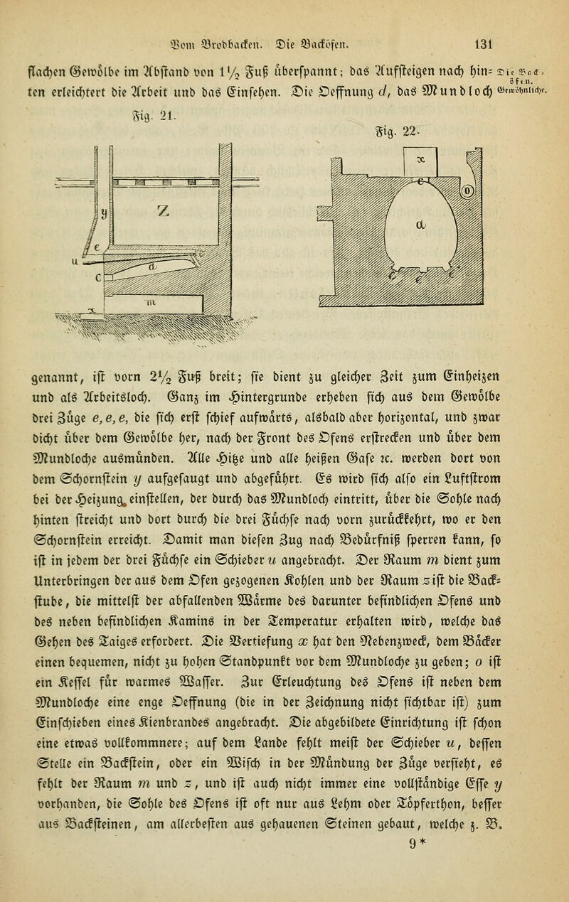 j!ad)cn ©ewolbc im ^fbffanb wn 1% gup abcrfpannt; t)ai '^Cuffleigcn nad) f)in= sic a.>n* = tcn crleicf)tert bie 2(cbctt iinb baö ©infcf)en. 2^ie Deffnunö c/, baö S!J?unbtod^ @,mnUA,, m- 21. gig. 22. genannt, i\l üorn 2V2 Su^ breit; ffe bient ju glcti^ec ^eit jum (5tnf)eijcn unb alö 2frbeitgloc^. ©anj im ^intergcunbe er{)ebcn ft'df) auö bem ©erootbe bret 3Ö9C e, e, e, bie ffc^ erfJ fcljicf aufrcdcts, al6balb aber i)oti^ontal, unb jwac Dtd)t über bem @ett)olbe f)er, nadE) ber ^^ront be§ ^fen6 erj^ceif en unb über bem CI)?unblod)e augmunben. 2(Ue ^i|c unb alle l^eipen @afe 2c. werben bort öon bem @c^orn|lein y aufgcfaugt unb abQifül)tt. ©ö roirb \xd) a(fo ein Suffjltrom bei ber «l^eiäung, cinjieUen, ber burcf) baS fJJJunblocf) eintritt, über bie @o{)le nad^ l)inten flreid)t unb bort burd^ bie brei Sudf)fc narf) oorn juru(ffef)rt, voo er ben ©c^ornjlein errcid)t. Somit man biefen ßug nad) SSebucfnif fperren fann, fo tjt in iebem ber brei gud^fe ein (Schieber u an9ebracf)t. £)er Otaum m bient jum Unterbringen ber au^ bem £)fen gezogenen Äof)len unb ber Otaum ;sifl bie SSad- fiubc, t)ie mittelfl ber abfallenben 5Barme i>e^ barunter beftnblid)en S)knß unb beg neben bcftnblidEjen Äaminö in ber Temperatur er{)atten wirb, n)e[d)e baö @e{)en be§ Slaigeö erforbert. 2)ie SSerticfung £C t)at ben 5'lebenjn)e(f, bem SSddcr einen bequemen, nid)t ju f)ol)en «Stanbpunft t)or bem 5i)?unblod^e ju geben; 0 ifl em Äeffel für rcarmeg SBaffer. 3ur ^rleurf)tung be6 SJfenä ifl neben bem 9)?unb[od)e eine enge £)effnung (bie in ber 3eid)nung nid£)t fi(i)tbar ijl) jum ©nfd)ieben eineg Äienbranbeö ongebrad)t. S)te abgebilbetc (^inridEjtung ijl fd^on eine etroaö oollfommnere; auf bem Sanbe fe{)lt meijl ber @d()ieber m, beffen ©teile ein SSaifftein, ober ein 5ßifd) in ber SO^unbung ber ^ix^e t)erftel)t, eS fef)lt ber Slaum m unb 2, unb ijl aurf) nidE)t immer eine üoUjldnbige @ffe ^ oorl)anben, bie <Sol)le beö S?feng ij! oft nur au^ 2ef)m ober 2;opfertf)on, beffer au6 SSadfleinen, am allerbejlen au6 gef)auenen (Steinen gebaut, n?elcl)e 5. S5. 9*
