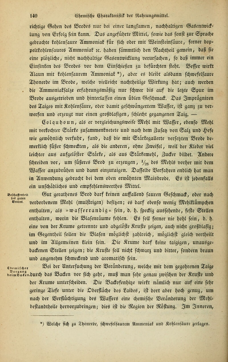 ctd^tige @ef)en beö 85robe6 nur bei einer tanjjfamen, nachhaltigen ©aSentwicf' lung t)on (Erfolg fein fann. £iag angeful)rte SO?ittet, foirie ba6 fonll juc ©prad^e gebcadjte fo[)lenfaure 2fmmoniaf für ftd) ober mit 2Setn|!einfdurc, ferner bop* pcltfof)lcnfaure6 2fmmoniaf 2C. ^aben fammtlid) ben ^ad)tt)eil gemein, ia^ fic eine ploglidje, nic^t nac^{)altige ©a^entroicflung öerurfacfjen, fo baf immer ein ßinftnfen ixß S3robe6 oor bem (Jinfdjiefen ju befurdjten jTcf)t. SSeffec trirft 2Claun mit foi)lenfaurem 2(mmoniaf *), aber e6 bleibt atöbann fc^roefelfaure 3;{)onerbe im SSrobc, n)elrf)c oieUeidbt nad)t()eilige Sßirfung l)at; aud) werben . bie ^^mmoniaffalje erfaf)rung6mdfig nur fdjmer big auf bk le^te ©pur im SScobe aufgetrieben unb ^intcrlaffen einen üblen @efd)macf. £)aö ^mprdgniren bcöSaiges mit Äof)(cnfdurc, ober bamit gcfdjmdngertem SBaffer, ijl ganj ju t>cr= werfen unb erzeugt nur einen grofblaftgen, fd)ted[)t gegangenen Saig. — ßolqu^oun, alö er oergleidjungöroeife 9??ef)l mit 5Baffer, cbenfo ^ti)l mit üerfodbter ®tdrfc jufammenfnetete unb nac^ bem Sufag oon ©alj unb .^efe tt)ie gen)of)n[td) oerfuf)r, fanb, bap bie mit ©tdrfegaüettc üerfe|tcn SSrobe be- merf(icf) fufer fd)me(ften, alö bie anberen, of)ne ^neifel, n)eit ber hiebet üiel leidster an^ aufgetojlter @tdrfe, atö aue @tdrfemef)l, ^uäet bilbtt. 2Cnbcrc fct)reiben cor, um fufereg S3rcb ju erzeugen, %g beö 9}?e{)t6 t)orf)er mit bem SQSaffer an5ubruf)en unb bann einjutaigen. iSaffelbe 2}erfaf)ren cnblid^ f)at man in 2(nn)enbung gebradjt bei bem oben itmi)ntm 2)?ai6brobe. Q§ ijl jebenfaUö ein unfd^dblidjeg unb empfef)tenön)ertl^es ^itul. a5.fd)afftniKit @ut QivaH)tm6 Stob barf feinen auffallenb fauren @efd)ma(l, ober nad) t!i guttn iBtoe.«. oerborbenem 9)?ef)l (muljltrigen) befigen; e» barf ebenfo njenig !J)?ef)lE(umpd)en cntljaUen, al$ »roafferranbig « fein, b. l). fpetfig auöfef)enbe, fejle «Stellen cntf)alten, worin bie S5tafenrdume fehlen. (5s foK ferner nie |)of)l fein, b. I). eine oon ber Ärume getrennte unb abgetoffe Ärujie jeigen, aud^ nidE)t grofbtaft'g; im @egentf)cit follen bie SSlafen moglidjfl jaf)lreidt), mogüdjft gleid) »ertljeiU unb im 2(Ugemeinen flein fein. £)ie Ärume barf feine taigigen, unauöge- bacfenen ©teilen geigen; \)ii Ärufie foU nidjt fdjwarj unb bitter, fonbecn braun unb angenel)m fdjme(fenb unb aromatifd) fein. ehfmif<f).t ^«' ^'^^ Unterfuc^ung ber SSerdnberung, tveldje mit bem 9egol)renen S^aigc bfimsai'n.burcf) \)ü^ SSacfeu üoc fiel; gel^t, mu^ man fel^c genau jtrifcfjen ber Ärufie unb ber Ärume unterfc^eibcn. 2)te S5acfofenl)i|e irirft ndmlid) nur auf eine fel)r geringe Sliefe unter bie £)berfldd)e bes Saibeö, ijlt bort aber t)OÖ) genug, um nadj ber §öerfluct)tigung beg Sßafferg eine djemifdje SSerdnberung ber 2)?el)l- be)^anbtl)eile l)eri)or5ubringen; bieg ifi bie 9Jegion ber Ütoftung. ^m inneren. *) aBelc^e ft(^ ju 3;i^onerDf, [(^wefelfaurem Slmmcniaf unli ÄPf^lenfäurc jerlegcn.