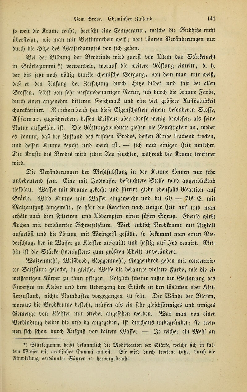 fo weit bic Ärume rcirf)t, f)errfdE)t eine Temperatur, ttjeld^c bic <Skb\)\^i nicfjt u^erjTetgt, tvic man mit S5cflimmt()elt trcip; bort fonnen SSeranberungen nur burct> bic «^^i^c \)e$ ^afferbampfe§ t)or fi'cf) 9cf)cn. Sei ber Silbung bcr S5robrinbc trirb juetfl öor 2(IIem ta^ ®tarfemef)t in «Starfe.qummi *) toertranbclt, worauf \>k tveiterc Otojltung eintritt, b. i). ber big jc^t nod^ t>oIIig bunfle df)emifdE)c SSorgang, t)on bem man nur tucif, bap er ben ^fnfang ber Serfe^ung burcl^ ^i^c bilbet unb fajlt bei allen (Stoffen, felbjt üon fef)r oerfdE)iebenartiger OZatur, fi'df) burd) \)ie braune §arbe, burcl^ einen angenehm bitteren ©efd^mac! unb eine üiet größere 2fufl6glid)feit df)ara!teriftrt. 9teirf)enbacf) i)at btefe ©igenfdjaften einem befonberen ©toffe, 3(ffamar, jugefdjrieben, beffen ßpiflenj aber ebenfo wenig beriefen, a(S feine 9?atur aufgefdkt ifl. 25ie 9Jo|!unggprobucte 5ief)en bic i^eucf)tig!eit an, tt)of)er e6 fommt, ba^ ber ^uftanb beö frifrfjen Srobe^, beffen Oiinbe fradE)enb trocfen, unb beffen Ärume feud)t unb weicf) ifl, — ft'df) nad^ einiger Beit umfel^rt. S5ie Ärujle beg Srobeg wirb jeben Sag fcud[)ter, wafjrenb bk Ärume ttodemt wirb. £)ic SSeranberungen ber 9)?ef)lfubftanj in ber Ärume fonnen nur fe^r unbcbeutenb fein, ©ine mit Sobwaffer befeu(i)tetc <BuU^ wirb augenblt(fli(^ tiefblau. 2Baffer mit .S'rume gefodjt unb ftltrirt giebt ebenfalls OJeaction auf ®tar!c, SBirb Ärume mit SBaffer cingcweirf)t unb bei 60 — 70« 6. mit SÄaljaufguf f)ingefleat, fo f)ort bk 9?eaction narf) einiger ^dt auf unb man credit nad) bem gillriren unb 2(bbampfen einen fufen ©prup. ßbenfo wirft ^oii)en mit öerbunnter (Sd)wefelfdurc. 5Birb enbtirf) SSrobfrume mit 3fe^!alt aufgcloft unb bk Sofung mit 5öeingeifl gefallt, fo befommt man einen ^k' bcrfd)lag, ber in SBaffer ju .^leif^er aufquillt unb l)eftig auf Sob reagirt. SO?it- ^in ifl bie <Stdrfe (wenigffeng 5um groften S£{)eil) unoerdnbert. 2Baijenmel)l, -IBeipbrob, 9f{oggenmef)t, 9?oggenbrob geben mit Concentrin ter ©aljfdure gefoc^t, in gleict)er 5Beifc bie befannte molette ^arbe, tvk bie ei= wei^artigen Äorper ju t^un pflegen. S'olglicf) fd)etnt aufer ber ©erinnung beS Qiroii^i^ im Kleber unb bem Uebergang ber <Stdr!e in bm loötidjen ober Älei= j!erjuf!anb, nichts 9?amf)afteö vorgegangen ju fein, ^k 3Bdnbc ber SStafen, worauf bk SSrobfrume btft(i)t, muffen alg ein fel)r gleichförmige^ unb inniges @emenge oon Äleif!er mit .Kleber angefel)en werben. Sißag man t)on einer SSerbinbung beibec \)k unb ba angegeben, ift burd)aug unbegrunbet; fie tcen= nen ft'cf) fdf)on burd^ 2(ufguf üon faltem Sßaffer. — 3« teicfjcr ein ^il)l an *) (Stärfegummi ^ei^t befanntltc^ bie 2)?obiftcation ber <Stäxh, treibe ftcb in UU tem 2Baffcr tote arabtfc^eo ©umtni auföfi. @ie totrb burd^ trocfene ^i^e, buvc^ bie Sintoirfung üerbünnter ©äurert ic. ^eroorgebrac^t.