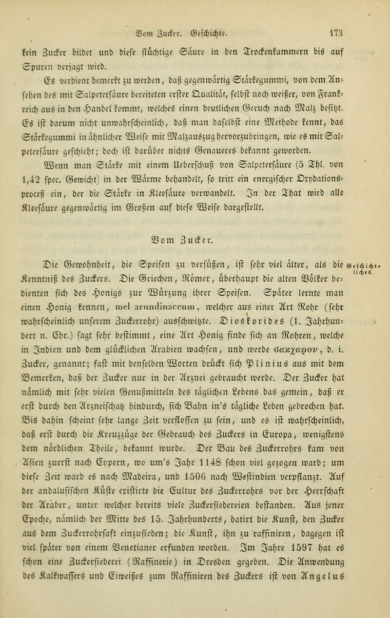 fein ^udit bilbct unb biefe flucbtige <Bcimi in bcn 3;rocfcnfammern biö auf (Spuren üerjagt wirb. Q§ ocrbient bemcrft ju trerben, \}a^ gcgentrartig ®tar!pöu>TiiTii, t>on bem 2Cn= [eben beä mit ©atpcterfaurc bereiteten erfler Qualität, felbjl nod) »reifer, oon Sran!= reid) auS in bcn ^panbel fommt, rceld)eö einen beutlid[}en ©erud) nad) 9)Za(j beff|t. (Jg iff barum nid)t unreabrfc^einlid), hci^ man bafelbjl eine 2)?etf)obe fennt, bag (Starfegummi inabnlidier 503eife mit?[)?al5augSU9f)erDorjubringen, it)ie eömit®a(= pcterfaure gefc^iefit; bcd) ift baruber ntd)tö ©enaueres bcfannt gcttjorben. 5Benn man @tarfe mit einem Ueberfdjup üon «Satpcterfaure (5 St)l. von 1,42 fpcc. ©midjt) in ber SBarmc be{)anbelt, fo tritt ein encrgifdjer £))cpbattonS= procef ein, ber bie ©tarfc in Äleefaure oerreanbelt. 3n ber S^at wirb alle Älcefaure gegemvartig im ©rofen auf biefe ^eife bargeftellt. 9}om 3u^er. ^ie ®moi)n\)iit, bie ©peifcn ju verfugen, x]t fc()r üiel alter, aU bie ®,fd,i(^t Äenntnif bei ^utSetß. ^ic ©riedjcn, 9?omer, uberf)aupt bie alten 336(fer be= bienten fid) be6 ^onigö jur Sßurjung ifirer @peifen. Später lernte man einen ^onig fennen, mel arundinaceum, mld)tv au6 einer Kit diobiv (fef)r n?a^rfd)einlid) unferem 3u(ferrc^r) au6fd)wi^te. Siogforibeg (1. Sal)rf)un- bert n. 6f)r.) fagt fe^r beftimmt, eine Ztt ^onig finbe fid^ an 9Jof)ren, »reld^e in Snbien unb bem glu(f(id)en 2(rabien it)ad)fen, unb merbe öaxxaQov, b. i. 3u(fer, genannt; fajt mit benfetben 5Borten bru(ft fid) ^liniug aug mit bem SSemcrfen, baf ber 3u^er nur in ber ^Crjnei gcbraudjt trerbe. £)er 3u(fer t)at xiamüd) mit fe{)r bieten @cnufmitte(n be§ taglid)en Sebeng baä gemein, bap er crfl burd) ben 2rr<;neifd)a| {)inburd), fidj S5af)n in'^ taglidje lieben gebrod)en ()at. S5i6 baf)in fd)eint fef)r (ange ^iit üerfloffen ju fein, unb eö ijl mafjrfdbeintidj, baf erfl burd) bie ^reujjuge ber ©ebraud? be^ 3uc!ec^ in Suropa, n^enigjlens bem n6rblid)en Z\)eile, befannt rourbc. 2)er SSau bes 3u(ferrof)r6 fam »on 2(ften äuerjt nad) (Erpern, reo um'ö 3af)r 1148 fd^on üiel gejogen rearb; um biefe Seit rearb eg nad) £i}?abeira, unb 1506 nad) 3ße1tinbien üerpfTan^t. 2(uf ber anbalufi'fc^en Äujlte cpiftirte bie duUur be6 3ucferrof)rg tior ber ^errfd)aft ber 2fräber, unter n)eld)er bereite Piele 8u(ferftcbereien bejianben. Hui jener 6pod)e, namlid) ber CO^ittc be6 15. 3fli()r^unbert^, batirt bie .^unjl, ben ^ndev auä bem ^uifcrro^rfaft einjufteben; bie Äun|!, t()n ju raffiniren, bagegen ifl t)iel fpdter t»on einem SJenetianer erfunben reorben. ^m ^at)ve 1597 f)at eg fd^on eine SiK^crfieberei (9tafftnerle) in Sire^ben gegeben. S5ie 2fnn)enbung be§ .Katftrafferg unb (Sirceipe^ jum 9taffmiren bc^ ^uiSnä ifl Pon 2(ngelug