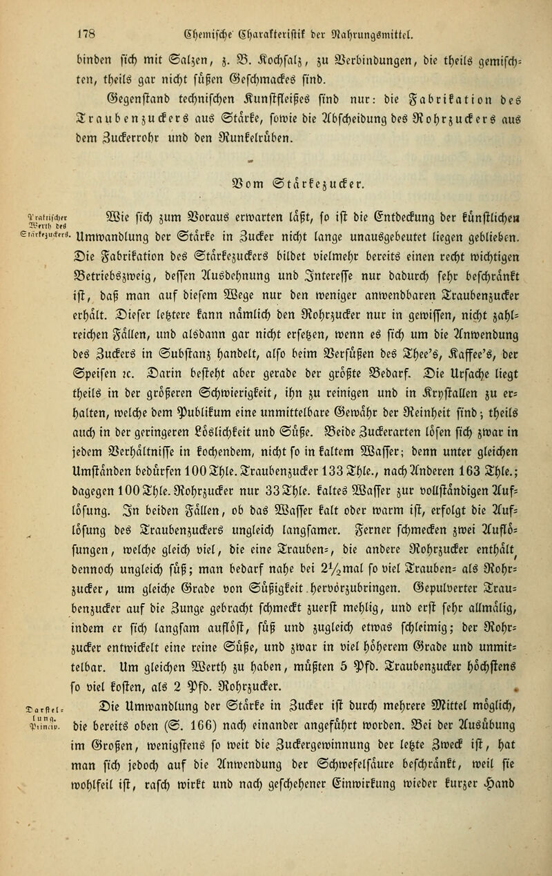 binbcn ftd) mit (Satten, j. 35. Äodjfalj, ju SSerbinbungen, ble t{)etlö gcmifcf)-- ten, t{)cil6 gar nid^t fitfen ©efd^macfeg ft'nb. ©cgenfltanb ted^nifdjen Äunjlflcipeö fi'nb nur: bic gabrifation beg Sraubcn ju(f erg an^ ©tarfc, fomte bic 2{bfcl?etbung bcS OJof)rjucf erg au^ bcm 3u(fcrro{)r unb ben 9funfelruben. 95om «Starfejutfcr. ^rnftiid)« 5Bic fid) jum 93orauö crmartcn laft, fo ijl bic Sntbctfung bcr funjltlicfjea ei,nf»ju,tfrä. Umtranblung ber «Starfe in 3u^er nid^t lange unauggebcutet liegen geblieben. 2)ic ?^abrifation beg @tarfeju(fer^ bilbet Dielmef)r bereite einen ved)t tt)id)tigen SSetrieb^jroeig, bejjen 3fu6bcl)nung unb SntereJTe nur baburcf) fef)r befdjrdnft ifl, bap man auf biefem 9Bege nur ben weniger antrenbbaren 5£raubenjucfer tvf)alt. Tikfet le^tere fann namlidf) ben Siol^r^utfer nur in gcwiffen, nid)t jaf)l- reid^en fällen, unb alöbann gar nidf^t erfegen, njenn e§ fidf) um ik 2(nn)enbung bcö Sucferg in ®ub|ltanj l^anbelt, alfo beim SSerfupen beg Sf)ee'g, Äaffee'^, ber ©peifen 2c. 2)arin bejltef)t aber gerabe ber gropte SSebarf. 25ie UrfadEje liegt t^cil6 in ber größeren «SdEjmierigfeit, if)n ju reinigen unb in ÄrpfJallen ju er; l^altcn, tt)eldt)c bem ^ublifum eine unmittelbare @ett)af)r ber 9leinl)eit finb •, tl)eilg audi) in ber geringeren 2oÜid)hit unb ©ufe. SSeibe ßucferarten lofen fid) jmar in jebem SSerljaltniffe in fodjenbem, nidEjtfo in faltem ^Baffer; benn unter gleid[)en Umfldnben beburfenl003;f)le.Srauben5Ucfer 133 3:f)le., nacf)3rnberen 163 S^le.; bagegenl00 3;i)le.O{of)rjuc!er nur 333;f)le. faltet SBaffer jur üoUjIdnbigen 2(uf= lofung. 3n beiben galten, ob baß Söaffer falt ober marm ift, erfolgt bk Zuf- lofung beß SSraubenjucferö ungleidE) langfamer. «ferner fd^me^en ^toei 2fufl6= fungen, tt)eld()e gleidE) öiel, bie eine Slrauben=, bie anbeu Olo^rjuder mti)ält bennodf) ungleid^ fup; man bebarf naf)e bei 2%mal fo üiel Strauben^ alö 9?ol^r- juifer, um gleidEje ©rabe t)on ©ufigfeit .l^erüörjubringen. ©epulüerter Srau= ben juder auf bie 3unge Qihtad)t fd)imät juerft mef)ltg, unb crjt fef)r allmdlig, inbem er ftd) langfam aufloff, fup unb jugleid^ itvoa§ fd[)leimig; ber 9Jol)r^ 5U(fer entwicfclt eine reine ©üpe, unb jmar in ml l)of)erem ©rabe unb unmit= telbar. Um gleicfjen 5öertl) ju f)aben, muften 5 ^fb. Sraubenjuder f)od^fienö fo oict folgen, al^ 2 ^fb. 3Jo{)rjucfer. KarfifU ^ie Umwanblung ber ©tdrfe in Suder ifi burdfj mehrere WitUi moglidf), %inav. bie bereite oben ('S. 166) nad^ einanber angefuf)rt hjorbcn. S5ci ber 2(ugöbung im @rofen, menigjlenö fo weit bic ^udergeroinnung ber k^U ^md ift, l)at man fidf) jebod) auf bie ^fnwenbung ber (SdE)tt)efelfdure befdjrdnft, weil fic wol)lfetl ifl, vafd) wirft unb nad) gefd[)ef)ener ßinwirfung wieber furjer ^anb