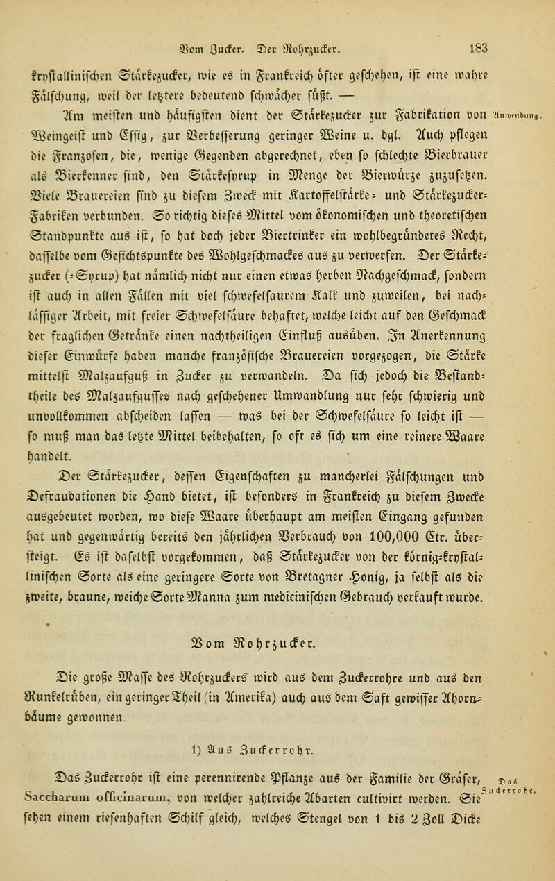 frrjTallinifcften ®tarfcjii(fcr, mt es in gi-anfretd) oftcc gcfd^etjen, ijl eine n)al)ue §alfd)una, weit bcc legte« bebeutcnb fcfjroad^ec fuft. — ?fm meifren unb f)auftgjlen bient bcr ©tacfcj^ucfer juc Sabcifation tion ■nmv,nt,»n<i. tSßeingeifl unb Sfft'a, äur äJerbcfferung geringer SBeine u. bgl. lind) pflegen bie granjofen, bie, wenige ©cgcnben abgered)nct, eben fo fcl)tedbtc SSierbrauer ab$ Sierfcnncr finb, bcn «Starfefprup in CO^engc bcr SSicrrourjc jujufe^en. SSicte Srauercien ft'nb ju biefem ^weS mit Äartoffeljlarfc = unb (Stdr!cjU(fer= gabrifen ocrbunben. ©o rid^tig biefeg SO^ittel oom ofonomifdjcn unb tf)eorctifc^en @tanbpunftc auß i^, fo i)at bod) jcber S3iertrinfer ein tt)of)lbegrunbeteg ?Re<i)t, baffelbc oom @eficf)töpun!te beö 5ßof)lgefd)ma(f e^ au$ ju oerwerfen. Ser ©tarfe* jucfer (-®t)rup) i)at namtid) nid^t nur einen etwaö f)erben 5'?ad)ge[dE)ma(f, fonbern ifl aud) in allen fallen mit oiel fd)n)efelfaurem Äalf unb juweilcn, bei nad)= tafftger ^Trbeit, mit freier @cf)ttJefclfdure bet)aftet, welche teid)t auf ben ©efdjmacf ber fraglidjen ©etrdnfe einen nad)t^eili9en Einfluß ausüben. Sn 2(nerfennung bicfer Sinirurfc l)aben mand[)c fran5oftfd)e SSrauereien oorgejogen, tik ©tdrfe mittel]! 5)?alsaufgup in 3uc!er ju oerroanbeln. S)a ftd) jebod) bie S5cf!anb= t{)eilc beg !JJ?al5aufguffe^ narf) gefdbefjener Ummanblung nur fc^r fdjwicrig unb unüollfommen abfdjeiben laffen — roai hei bcr @rf)tt)efelfdurc fo kid)t ijlt — fo mup man baß te|te Wlittei beibef)altcn, fo oft e$ fid) um eine reinere 5ßaarc l^anbclt. ^er (Stdrfejucfer, bcffen (Jigcnfdjaften ju mancherlei Sdlfd)ungen unb £>cfraubationcn bie :^anb bietet, ijlt befonberä in Sranfrcid) ju biefem ^tveäe ausgebeutet worben, wo biefc 5Baarc ubcr{)aupt am meijlen (J'ingang gefunbcn i)at unb gegenwärtig bereits bcn idf)rlid}en SScrbraud) üon 100,000 (5tr. uber= fieigt. @S ifi bafelbfl oorgefommen, ba^ @tdrfeju(fer oon bcr fornig=!rpjlaU Jinifdien @ortc alä eine geringere ©orte t)on SSretagner «?/ontg, ja felbf! als bie jweite, braune, weid)c@ortc2J?anna jum mcbicinifdjcn ©ebraud) uerfauft würbe. SSom OJo^rsucfec 2!)ie grope SO^affe beß 0?cl)r5ucferS^ wirb auß bem 3uc!erro^rc unb auß ben Slunfelruben, ein geringer S^eil (in 2(merifa) auc^ aus bem @aft gcwijyer 2(i)ortt= bdumc gewonnen. 1) 2tuö ßuäixxüijx. 25aS 3ucfcrrol)r ifl eine pcrcnnirenbe ^flanje au6 ber gamilie bcr ©rdfer, 35a« Saccharum officlnarum, oon weldjcr 5at)lreid)c ilbatten cultioirt werben. @ie feljen einem riefcnf)aften @d)ilf gleid^, weldjeS «Stengel oon 1 bis 2 3oU ^i(£e
