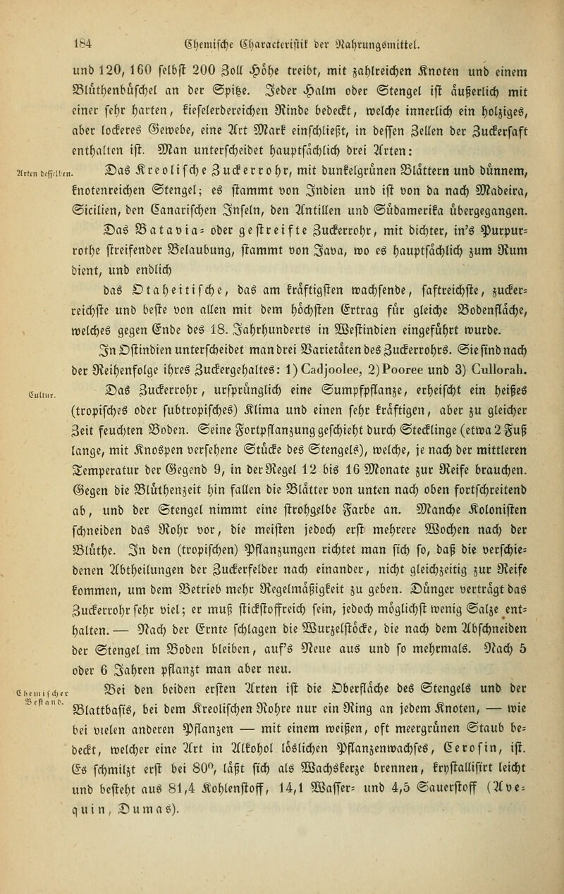 unb 120, 160 felbfl 200 3oü ^6f)e treibt, mit äa^lrcidf)cn Änoten unb einem a5Uit()enbufd^el an ber @pi^e. Seber v^alm obec ©tengel ijlt du^erlicf) mit einer fef)r {)arten, fiefelerbereic()en 9vinbe bebedt, roeldje tnner(tcf) ein f)olji9eö, aber tocfere6 ©etvebe, eine 2(ct SD?arf einrd[)lieft, in beffen 3fUen ber 3uc!erfaft entf)a(ten ij!. SJian unterfdjeibet {)auptfad)licf) btei ^Crten: 3[rtcnt#ncn. ^«^ ^viol\\(!i)i ^u<$ivtof)v, mit buttfelgrunen ffildttem unb bunnem, fnotenretdE)en Stengel; eg ftammt üon ^nbien unb ijl oon ba nad) SD^abeira, ©icilien, ben ^anarifdE)cn Snfetn, bcn 2fntillen unb ©ubaraerifa übergegangen. S)a§ S5ataoia= obec gejlreifte ^ndtvtolit, mit bicfjter, in'^ ^urpur= rotf)e jireifenber SSelaubung, j^ammt oon Saoa, roo eg f)auptfdc{)licf) jum dium bicnt, unb enblid) bag £)taf)eitifcf)e, ba6 am frdftigjTen tt)adf)fenbe, faftreidE)j!e, ju^cr- ceid)11te unb bejie t)on allen mit bem l)oct)|^en (Srtrag für gleid)e S5obenfIdcf)e, n)ctcl)eS gegen (5nbe beä 18. Saf)r^unbertg in SBejiinbien eingeführt würbe. 3n £)jltinbien unterfd)cibcf manbrei 95arietdten beS 3ucferroF)r6. (Sieftnbnad^ ber 9fieif)enfolgc if)reö ßucfergeljalteö: l)Cadjoolee, 2)Pooree unb 3) CuUorah. cuttur. ^^^ 3ucferrol)r, urfpritnglirf) eine ©umpfpjTanje, erf)eifcl)t ein Ijeifeg (tcopifc^eä ober fubtropifd)e6) Älima unb einen fef)r frdftigen, aber ju gleidjer 3cit feucf)ten SSoben. ©eine ^^ortpjTanjung gefd^ief)t burcfc «Sted^lingc (etwa 2 gup lange, mit Äno6pen üerfef)ene ®tu(fe beg (Stengel^), tt)eld)c, je nad^ ber mittleren Temperatur ber ©egenb 9, in berOtegel 12 big 16 SO?onate jur 9?eife braud^cn. @egen bie S5lutf)cnäeit l)in falten bie SSldtter oon unten nad) oben fortf(i)rcitcnb ab, unb ber ©tengel nimmt eine j!rof)gelbe §arbe an. 9)?ancl^e Äoloniflcn fcl)neiben i)a§ ^oi)t oor, bie meijlen jebod^ erj^ mel)rere Sßod^en nad) ber S5lut()e. 3n bcn (tropifdfjen) ^flanjungen ridjtet man ftd) fo, ha^ bie t)erfd()ie= benen 2(btf)eilungen ber gucferfelber nad) einanber, md)t glet(i)jeitig jur Oleife fommen, um bem Setrieb mef)c Oiegelmdpigfeit ju geben. £)unger ttertrdgt ba§ 3u(ferrol)r fel)r üiel; er muf jücffioffreict) fein, jebod) moglidjfl wenig «Salje enf= l)attcn.— ^ad) ber ßrntc fd)lagen bie ^Burjeljlodfe, bie nad) bem 2(bfd)nciben ber (Stengel im SSoben bleiben, auf'§ 5^eue au^ unb fo me{)rmal6. ^ad) 5 ober 6 3al)ren pflanjt man aber neu. eiumifrfjer S5ei ben beiben erften ZtUn ijlt bie £)berfld(i)e beö ©tengetö unb ber iMfinnt. sgj^jj{)g|-j-g^ (jjj j)j^ Äreolifd)cn 9iof)re nur ein 9?ing an jcbemÄnoten, — wie bei »lelen anberen ^flanjen — mit einem weifen, oft meergrünen ®tauh bc= bedt, weldjer eine 2frt in 2dfol)ol loQÜd)m ^flanjcnwadljfeg, ßerofin, ij?. (5ö frf)mil5t crji bi'i 80, Idft \xd) ai^ 5[ßad)6ferje brennen, frpjlalliftrt leicht unb bejlel)t au^ 81,4 Äoljlenfioff, 14,1 9ßafTcr= unb 4,5 Sauerfloff (3(oe = q u i n , ^ u m a ö).