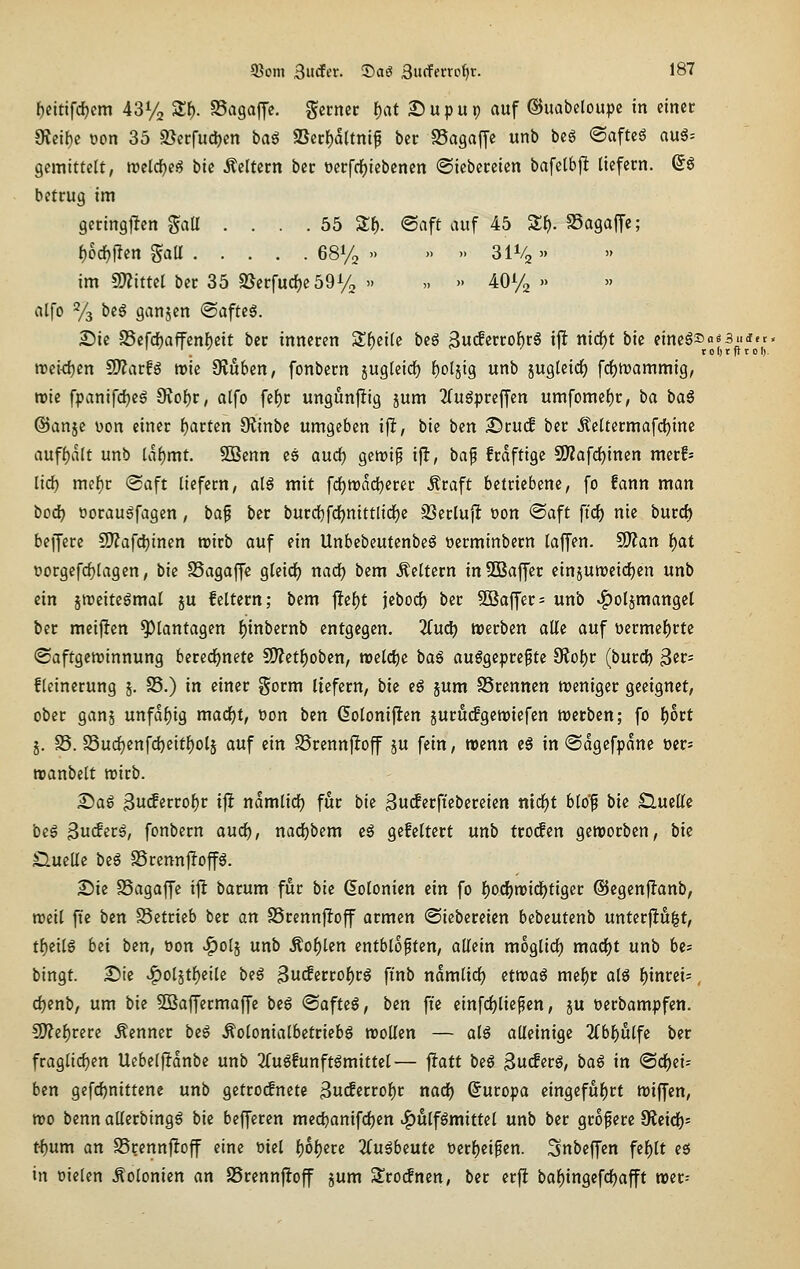 (Saft auf 45 Zf). SSagaffc; )) )> 3IV2 >. )» )) )) A0% » » 58om 3«rf«r. ©aö Sucfeno^r. 187 f)dtifd)cm 43% SSf). SSagaffc, gctnec f)at ©upup auf ©uabcloupc in einet Üteibc üon 35 9}erfud)cn baß aSer()d(tni^ ber SSagaffe unb beS (Safte6 aug= gcmittelt, mlä)e^ bic keltern ber t)crfcf)iebencn ©iebcceten bafe(6jlt liefern. ©6 betrug im geringflen ^aU . . . . 55 Slf). i)od)\iin Sali 68% -. im mitul ber 35 2}erfud)e59% » alfo % beö ganjen ®afte6. £)ie 25efd)affcnl)eit ber inneren $Jf)ei(e beg 3w^etrof)r§ ift nid^t bie ^'^^^/J fA'f rceidjcn ^atU wie OJuben, fonbern jug(eidf) {joljig unb jugteic^ fc^mammig, roie fpanifd)eg 9?of)r, alfo fe^r ungunfiig jum TTuöpreffen umfümel)r, ba baS ©anje üon einer l)arten S^inbe umgeben ifl, bie bcn ©ru(f ber iteltermafdjine aufljalt unb laf)mt. 5Benn es aurf) genjip ifl, bap frdfttgc 9)?afrf)inen merfs lid) mel)t «Saft liefern, alö mit fd^n)dd)erer Äraft betriebene, fo fann man iiDd) t»orau6fagen, baf ber burd[)fd)mttlici)c JBerluflt t)on @aft fiel) nie burd) beffere 9J?afc^inen roirb auf ein UnbebeutenbeS »erminbern laffen. 5J)?an f)at oorgefc^lagen, bie SSagaffe gleidfj nad^ bem Äeltern in SBaffer einjuiDeidjen unb ein jroeitegmal ju feitern; bem |}ef)t jeboc^ ber SBaffer^ unb ^oljmangel ber meijien Plantagen l)inbernb entgegen. 2(ud) werben alle auf t)crmef)rte (Saftgeminnung bered^netc S)?etf)oben, tt>dd)t baß ausgepreßte 9iol)r (burdi) ^tt- f leinerung 5. S5.) in einer gorm liefern, bie eS jum SSrcnnen weniger geeignet, ober ganj unfähig mad^t, öon bcn Golonijten jurucfgeroiefen werben; fo f)ort j. S5. S3ud)enfd)eitl)olj auf ein SSrcnnfloff ju fein, trenn eä in (Sdgcfpdne öcrs roanbelt wirb. £)a6 3u(ferrol)r ifl ndmlidE) für bie 3uc^erfiebereien nirf)t blop bie Quelle beS ^ndivß, fonbern aud^, nadEjbem eS gefeltert unb trogen geworben, bie Sluellc biß StennjIoffS. 2)ie SSagaffe i^ barum für bk Kolonien ein fo l)Ocfjwid^tigcr ©egenjianb, weil fie ben S5etrieb ber an SSrennjIoff armen (Siebercicn bebcutenb unterfingt, tf)eils bd ben, oon ^olj unb Äo^len entbloften, allein moglirf) ma(i)t unb be? bingt. S)te ^olätl)eile biß 3u<ferrof)rS finb ndmlid^ etwas me^r alö {)inrci=, djenb, um bie SBaffermaffe beß (Safteö, ben fi'e cinfcf)liepen, ju oerbampfen. 9)?cf)rere .Kenner biß .^olonialbetriebg wollen — als alleinige 2(bl)ulfe ber fraglidjen Uebelftdnbe unb 2(uS!unftSmittel— fiatt biß ^udivß, baß in (Sd^ei- ben gefc{)nittene unb gctro(fnete ^uiSitto^t nadl) ©uropa eingeful)rt wiffen, wo benn allerbingS bii befferen medjanifdjen ^ulfSmittel unb ber größere Sflcirf)- t-f)um an SSrcnnjloff eine mcl l)6{)ere 2CuSbeute üerl)ei0en. Snbeffen fel)lt eö in oielen .Kolonien an SSrennfioff jum Sro^nen, ber erfi baf)ingefd^afft wcr=
