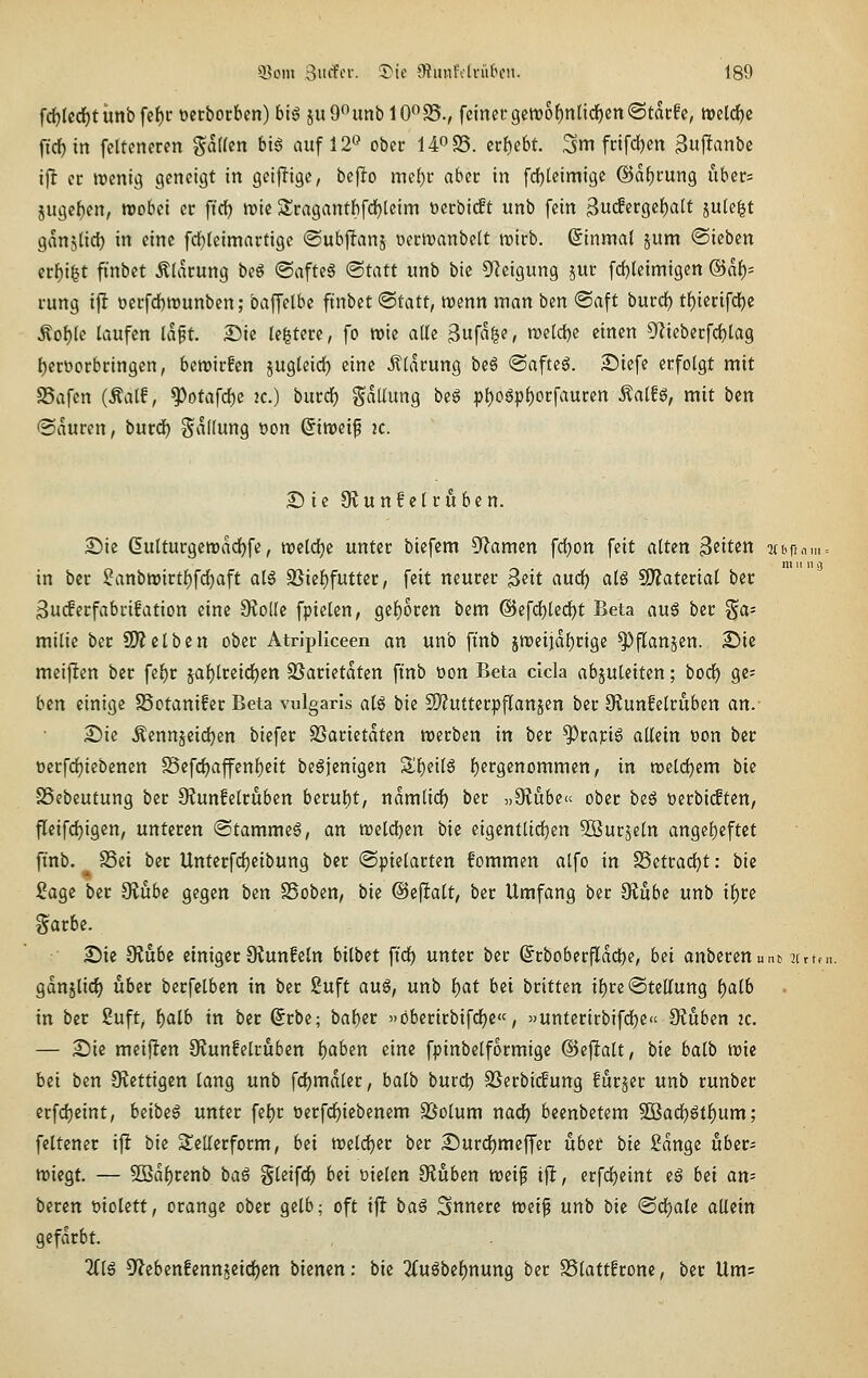 fd)lcrf)tunbfef)ct)etbotbcn)bi6 juG^unblO^SS., feiner 9ctt)of)nlidf)en(Stai;!c, trcldjc ficl^tn fcltcneten gdHen bt6 auf 12'^ obcc U^SS. erhebt. 3m frtfd)en 3uf!anbe ij^ er ircni^ geneigt in geiffigc, beflo mcf)r aber in fdjteimige ©aJjrung uber= jugcf)cn, irobei er ft'cf) irie 5lragantbfd)leim »erbi(ft unb fein ^uiSiVQi^alt jule^t ganjtic^ in eine frfjleimartige ©ubjlans oermanbelt mirb, Einmal pm ©ieben crf)i|t fi'nbet Älarung be6 ©afteS <Statt unb bic ^Jeigung jur fd)Ieimigen ®af); rung ijl oerfdbtrunben; baffelbe ftnbet ®tatt, vosnn man bm ©aft bmd) tf)ierifdE)c Äof)(e laufen laft. Sie Ie|tere, fo roie alle ^nfa^?, ml<i)i einen Ülieberfdjlag fjeroorbringen, bemirfen jugleid) eine Äldrung beö <Saftcg. S)iefe erfolgt mit SSafen (Äalf, ^otafcl)c 2C.) burd) Sdllung beg pl)ogpl)orfauren ^aiU, mit ben @duren, burd^ Ladung Don ©iroeif k. 25 ie Olunf elrfiben. S)ic 6ulturgett)dcf)fe, tx)eld)e unter biefem ^^amen fd)on feit alten Beite« 2ibrfni = 111 II 11 s) in ber 5fanbtt>irtl)fd)aft al6 23iel)futfer, feit neurer ^iit auc^ alö sDJatertal ber 3ucferfabri!ation eine dioik fpielen, gel^oren bem ®efd)le^t Beta avi§ ber Fa- milie ber ü)?clbcn ober Atripliceen an unb finb jn)eiidl)rige ^flanjen. 2)ic meiften ber fe^r jal)lreid)en SSarietdten ft'nb üon Beta clcla abzuleiten; bod) ge^ bm einige SSotanifer Beta vulgaris al6 bie S!}?uttcrpflanjen ber Sffunfelruben an.- Sie Äennjeid)en biefer SSarietdten tt)erben in ber ^rapig allein »on ber t)erfd)iebenen Sefd)affenl)eit begjenigen Sü^eilö liergcnommen, in mddjitn bie vSebeutung ber 9?unfelruben berul)t, ndmlid^ ber „Üiubc ober be6 Derbicften, fleif^igcn, unteren ©tammeS, an tt)eld)en bie eigentlid)en 3ßurjetn angel)eftct ftnb. S3ei ber Unterfdjeibung ber ©pielarten fommen alfo in SSettad^t: bic iJage ber 9?ube gegen ben SSoben, bu ©eflalt, ber Umfang ber Oiube unb i^re garbe. Sic Ülubc einiger 9?un!eln bilbct fi'rf) unter ber ^rboberfldcl)e, bei anberenut.^ jtrten. gdnjlid^ über berfclbcn in ber Suft au§, unb l)at bei brittcn il)re «Stellung l)alb in ber Suft^ i)alb in ber (Jrbc; baber öbcrirbifcl)e«, »untcrirbifd)e« 9?ubcn ac. — Sie meijlcn O^unfelrubcn i)aben eine fpinbelformigc @c|lalt, bie balb tric bei ben Stcttigen lang unb fdjmdler, balb burd) 2Serbi(fung furjer unb runbcr crfdjeint, beibe^ unter fel)r oerfdjiebenem SSolum nad) bccnbetem 50Bad)gtl)um; feltener ift bie Sellerform, bei treld^er ber Surdjmcffer über bie £dngc über- wiegt. — 5D3dl)renb baß gleifd) bei üielen 9?üben tt)eif ijlt, erfd)eint eS bei an- beten üiolett, orange ober gelb; oft ijl ba€ 3nncrc n^ei^ unb bie ©d)ale allein gefärbt. Hiß 9^eben!ennjeid)cn bicncn: bic ^fu^bcJ^nung ber SSlattfrone, ber Um;