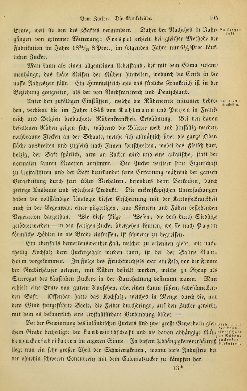 Qvnti, ivcil ft'c \>in bcö ©aftcö üctminbect. S>a()ec bec ^^adjtf)«^ in 3af)i:= 3iicf«ra ' ' ' I) 01 t gangctt üon extremer SBittcrung; ßceöpcl ett)iüt bii glcldjec CO?etf)obc bec gabrifatioti im %^t)n IS^Ya^ 8^roc., im fotgenben Saf)cc nucGVj^coc. fauf= lid)cn 3ifer- ^Jlan fann alg einen allgemeinen Uebetjlanb, bec mit bem ßtima sufam= menbangt, \>aS fpate 9?eifen ber Dvijben l)infttüm, voctütd) bie ©rnte in bie najje Saf)rcgjeit fallt. Sin ^immel|Irid() «ie baö [ublicf)e Sranfreid^ ifl in bei- ^ejiel)un9 geeigneter, niß bec üon S^ocbfranfceid) unb 25eutfd()lanb. Unter ben jufalligen ßinfluffcn, roelcfje bie Olubenecntc mitunter bebro= ^'l!'^'.'!:^;, f)m, oerbient bie im Saf)re 1846 üon ^ul)lmann unb ^apen in granf= reidj unb Belgien beobadjtcte OCubenfranfl)eit (Scwa^nung. Sei ben baüon befallenen 9vuben jeigen ft'd), iral)rcnb bie S3lattec weif unb l)infdllig werben, rot()bcaune gleifen an ber ©cfjaale, tvelclje ftd) allmdl)licl) über bie ganje £)ber= flvul^e ausbreiten unb jugleic^ nadf) ^nnen fortfd^reiten, wobei baä Sleifcf) l)art, l)oljig, ber @aft fpdtlicl), arm an ^n^a wirb unb eine alfalifcf)e, jbtt ber normalen fauren 9?eaction annimmt. .Der ^ui$it verliert feine Sigenfdjaft ju frpflalliftren unb ber ©aft beurfunbet feine (Entartung wdl)renb ber ganjen SSerarbeitung burd) fein übleä 2}erl)alten, befonberg beim 3}ecfod)en, burd) geringe 2(uSbeute unb fd}lecl)teg ^robuft. 2Me mifroffopifd}en Unterfuc^ungen {)aben bie oolljidnbige 2fnalogie biefer (Srfd)einung mit ber Äartoffelfranf{)eit and) in ber ©egenwart einer piljartigen, aus hörnern unb '^äbm bcftel)enben SSegetation bargetl)an. 9öie biefe ^ilje — 5Befen, bie bod) burd) ®iebl)i^e getobtet werben — in ben fertigen 3iicfer übergeben fonnen, wo fi'e nad) ^apen f6rmlid)e JQo\)Un in bie 55robe einfreffen, ifl fd)Werer ju begreifen. @in ebenfalls bcmer!enSWertl)er galt, weldjer ju erfennen giebt, wie nad)- t^eilig .^oc^falj bem ^ü(!^iVQii)alt werben fann, ijl; bei ber @aline D^au? f)eim üorgefommen. 5n Solge bes grudjtwedjfelS war ein gelb, oor bergronte ber @rabirl)dufer gelegen, mit 9?uben bcjlellt worben, weld)e ju @i)rup als ©urrogat beS fduflidjen ßuiferS in ber .^auS^altung be|Timmt waren, ^cin ert)ielt eine (Srnte üon gutem 2(uSfel)en, aber einen faum fu^en, fabefd)me(fen= ben «Saft. £)ffcnbar l)attc baS .^od^falj, weldjeS in CDZenge burdj bie, mit bem 2Binb fort9eful)rte @oole, bie gelber burdjbringt, auf ben ^udiv gewirft, mit bem eS befanntlid) eine frpjlallifirbare SSerbinbung bilbet. — SSei ber ©ewinnung beS inldnbifdjen 3ucferS fi'nb jwei gropc ©ewerbein glei^setMiiniü c^em @rabe betljeiligt: bie 2anbwirtt)fd^aft unb \)ie baoon ab{)dngige ^^''''J''^['l!ll benjucferfabrifation im engeren @inne. 3n biefem 2(bf)dngtgfeitSoer^dltnip if/at?o'n, liegt nun ein fe^r großer Sl)eil ber ©djwierigfeiten, womit biefe ^nbuffrie bei ber of)nel)in fdjweren (Foncurrenj mit bem ^alonialjucfer ju fdmpfen \)at. 13*