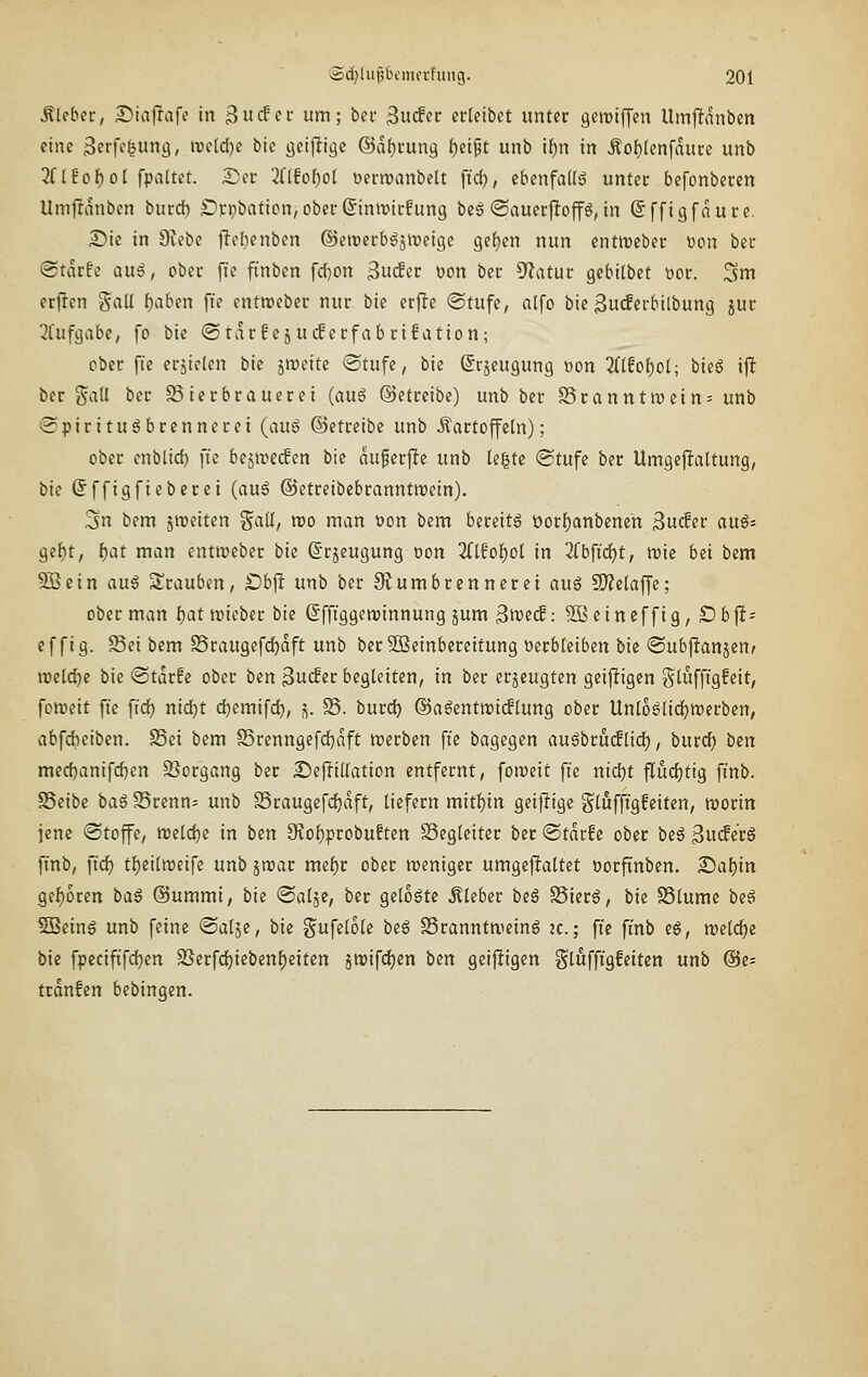 Ätebec, Diaf^afe in Swcfci' um; bcr 3u(fcc crteibet unter geroifyen Umfldnben eine ^erfe^ung, n?e(d[)e bie gcij^igc @df)cun9 ()eipt unb if)n in Äof)(en[duce unb '}iliot)ol fpattet. See 2(lfo()o( üerroanbelt ftd), cbenfaKg untec befonberen Umfldnbcn burdb Sippbation^ober^inmicfung bes ©auecfiop, in (5ffigfduce. Sic in 9vebe j^ef)cnben @ett»ccb6jit)eigc gelten nun cnürcber ocn bec ©tdrfe aui, ober fte ftnbcn fdjon ^udttt t)on bcc ^fJatuc gcbilbet öor. 3m erjlen gall i^aben fi'e entweber nur bie erj!e ©tufc, alfo bie Bu(fcrbilbung jur 3l'ufgabe, [o bie ©rdrfejucBerfabrifation; ober f:e eriiclen bie jroeite <Stufe, bie (Srjeugung oon 2(t!of)ol; hk§ ijl bcr %a\l ber Bierbrauerei (au6 (Setreibe) unb bcr S5ranntivein= unb ©pirituöbrennerei (auö ©ctreibe unb Kartoffeln); ober enblid) fte bejnjedcn bie duferftc unb U^U ®tufe ber Umgeflaltung, bie ßffigfieberei {an6 ©etreibcbranntroein). Sn bem gmeiten S«ü/ wo man üon bem bereite üorf)anbenen ^u<2et ani: Qii)t, f)at man entroeber bie ©rjeugung oon 2(lfof)ol in 2(bfid^t, n)ie bzi bem SB ein auß Srauben, £)bft unb ber Siumbrcnncrci au^ SD^ctaffc; ober man I)at lieber bie ßffiggeroinnung jum 3^)^(1: SOBcincffig, Öbji- ef fig. S3ei bem S5raugefd^dft unb berSSeinbereitung üerbteiben bie ©ubflanjen^ iDclc^e bie @tdrfe ober ben ^n(£et begleiten, in ber erjcugten geijligen ^lüffigfcit, fomeit fte fid^ nid^t d^emifd), s- S5. burd) ®agentn)i(flung ober Unloaiidfjrocrbcn, abfdbciben. S5ei bem SSrcnngefd^dft njcrben fte bagcgen augbru(flid), burdj tun mec{)anifd)en 33organg bcr Sejlillation entfernt, fon^eit fte nid)t fludjtig fi'nb. SSeibe ba§ S5renn= unb SSraugefdjdft, liefern miti)in geijligc glufftgfciten, tt5orin jene «Stoffe, tt)cld)e in ben 9Jol)probuften SScglciter bcr ©tdrfc ober beö 3ucfccg ft'nb, ftd) tl)eiln)eife unb jn?ar mel)r ober weniger umgeftaltet oorftnben. 2)af)in gcf)6ren baß ©ummi, bk <Saljc, ber gelobte Kleber be§ S5ier6, bie SSlume be^ 5Being unb feine «Saljc, bie gufelole beg S3ranntnicing :c.; fic ft'nb eg, welche bie fpcciftfdjcn SSerfd)icbenf)eiten jttiifdEjcn ben geijligen gli^ffigfcitcn unb @c= trdnfcn bebingen.