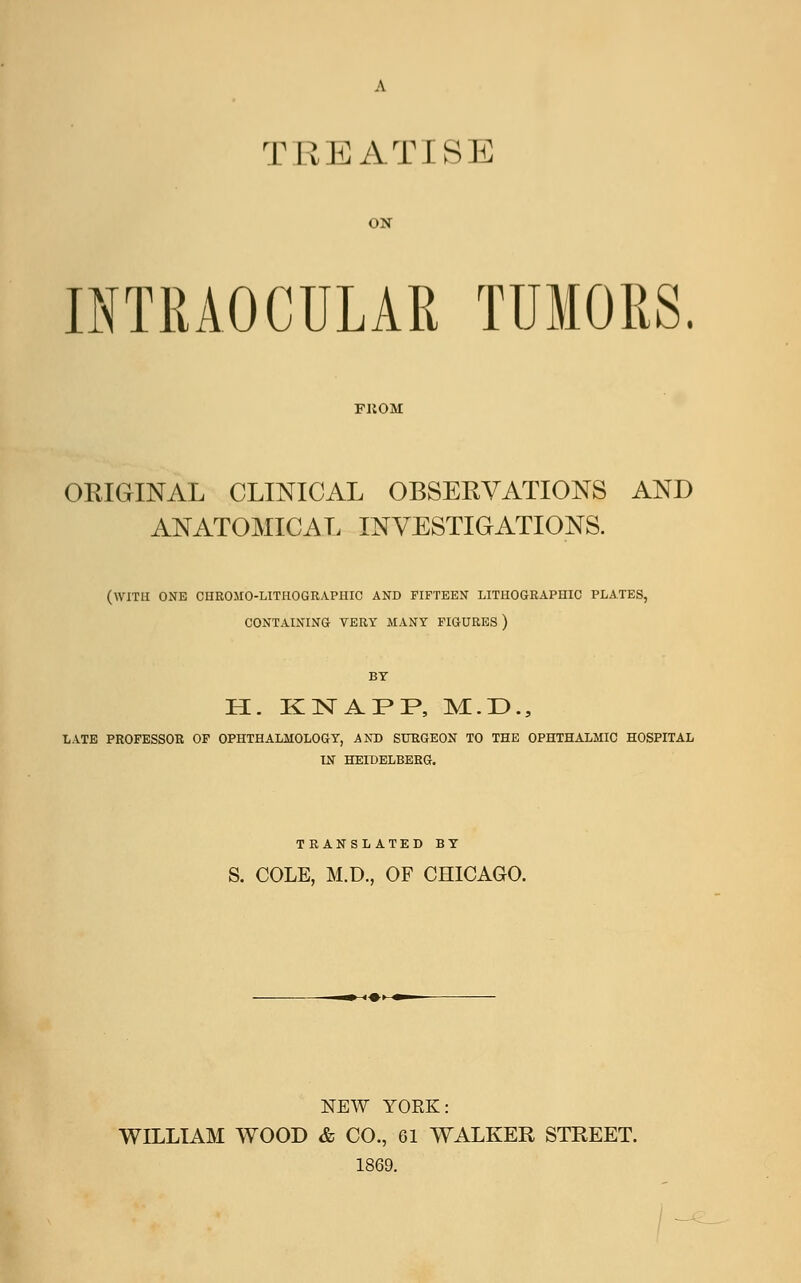 TIIEATISE ON INTRAOCULAR TUMORS. FUOM ORIGINAL CLINICAL OBSERVATIONS AND ANATOMICAL INVESTIGATIONS. (WITH ONE CHROMO-LITHOGRAPIIIC AND FIFTEEN LITHOGRAPHIC PLATES, CONTAINING VERY MANY FIGURES) BY H. KNAPP, M.D., LATE PROFESSOR OF OPHTHALMOLOGY, AND SURGEON TO THE OPHTHALMIC HOSPITAL IN HEIDELBERG. TRANSLATED BY S. COLE, M.D., OF CHICAGO. NEW YORK: WILLIAM WOOD & CO., 61 WALKER STREET. 1869.