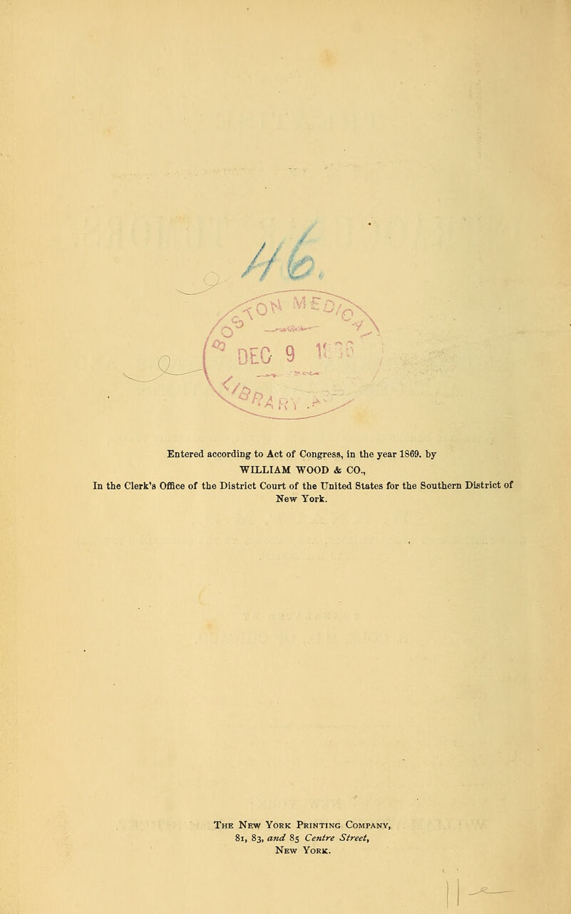 ' DEO 9 1! Entered according to Act of Congress, in the year 1869. by WILLIAM WOOD & CO., In the Clerk's Office of the District Court of the United States for the Southern District of New York. The New York Printing Company, 8i, 83, and 85 Centre Street, New York.