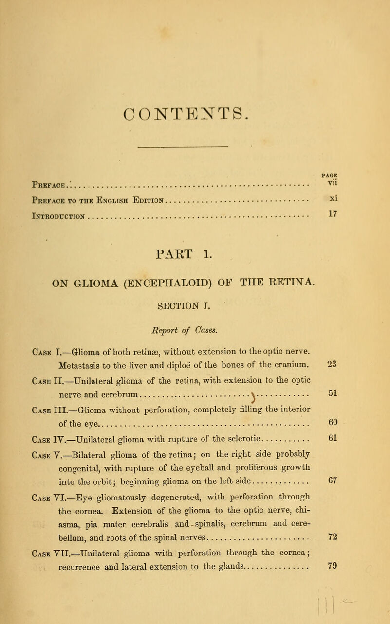 CONTENTS. Preface .'. vu Preface to the English Edition X1 Introduction 1' PART 1. ON GLIOMA (ENCEPHALOID) OF THE RETINA. SECTION T. Report of Cases. Case I.—Glioma of both retinae, without extension to the optic nerve. Metastasis to the liver and diploe of the bones of the cranium. 23 Case II.—Unilateral glioma of the retina, with extension to the optic nerve and cerebrum \ 51 Case III.—Glioma without perforation, completely filling the interior of the eye 60 Case IV.—Unilateral glioma with rupture of the sclerotic 61 Case V.—Bilateral glioma of the retina; on the right side probably congenital, with rupture of the eyeball and proliferous growth into the orbit; beginning glioma on the left side 67 Case VI.—Eye gliomatously degenerated, with perforation through the cornea. Extension of the glioma to the optic nerve, chi- asma, pia mater cerebralis and - spinalis, cerebrum and cere- bellum, and roots of the spinal nerves 72 Case VII.—Unilateral glioma with perforation through the cornea; recurrence and lateral extension to the glands 79