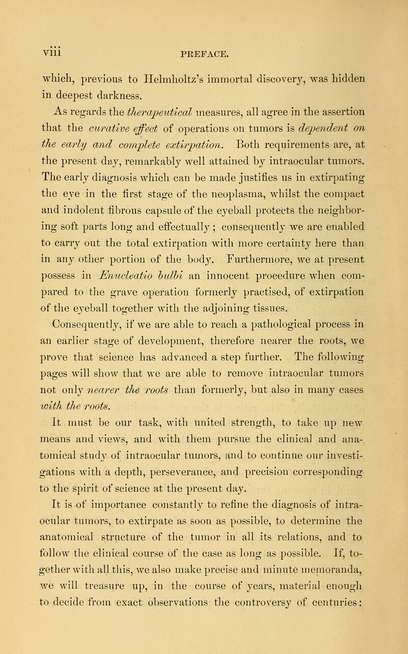 Vlll PREFACE. which, previous to Helmholtz's immortal discovery, was hidden in deepest darkness. As regards the therapeutical measures, all agree in the assertion that the curative effect of operations on tumors is dependent on the early and complete extirpation. Both requirements are, at the present day, remarkably well attained by intraocular tumors. The early diagnosis which can be made justifies us in extirpating the eye in the first stage of the neoplasma, whilst the compact and indolent fibrous capsule of the eyeball protects the neighbor- ing soft parts long and effectually; consequently we are enabled to carry out the total extirpation with more certainty here than in any other portion of the body. Furthermore, we at present possess in Enucleatio bulhi an innocent procedure when com- pared to the grave operation formerly practised, of extirpation of the eyeball together with the adjoining tissues. Consequently, if we are able to reach a pathological process in an earlier stage of development, therefore nearer the roots, we prove that science has advanced a step further. The following pages will show that we are able to remove intraocular tumors not only nearer the roots than formerly, but also in many cases with the roots. It must be our task, with united strength, to take up new means and views, and with them pursue the clinical and ana- tomical study of intraocular tumors, and to continue our investi- gations with a depth, perseverance, and precision corresponding to the spirit of science at the present day. It is-of importance constantly to refine the diagnosis of intra- ocular tumors, to extirpate as soon as possible, to determine the anatomical structure of the tumor in all its relations, and to follow the clinical course of the case as long as possible. If, to- gether with all this, we also make precise and minute memoranda, we will treasure up, in the course of years, material enough to decide from exact observations the controversy of centuries: