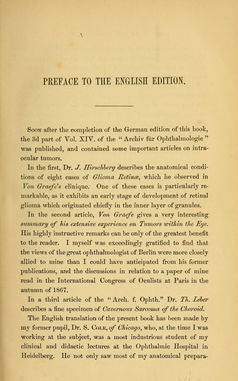 PREFACE TO THE ENGLISH EDITION. Soon after the completion of the German edition of this book, the 3d part of Yol. XIV. of the  Archiv fur Ophthalmologic  was published, and contained some important articles on intra- ocular tumors. In the first, Dr. J. Hirschberg describes the anatomical condi- tions of eight cases of Glioma Refince, which he observed in Von Graefe's clinique. One of these cases is particularly re- markable, as it exhibits an early stage of development of retinal glioma which originated chiefly in the inner layer of granules. In the second article, Von Graefe gives a very interesting summary of his extensive experience on Tumors within the Eye. His highly instructive remarks can be only of the greatest benefit to the reader. I myself was exceedingly gratified to find that the views of the great ophthalmologist of Berlin were more closely allied to mine than I could have anticipated from his former publications, and the discussions in relation to a paper of mine read in the International Congress of Oculists at Paris in the autumn of 1867. In a third article of the  Arch. f. Ophth. Dr. Th. Leber describes a fine specimen of Cavemoiis Sarcoma of the Choroid. The English translation of the present book has been made by my former pupil, Dr. S. Cole, of Chicago, who, at the time I was working at the subject, was a most industrious student of my clinical and didactic lectures at the Ophthalmic Hospital in Heidelberg. He not only saw most of my anatomical prepara-