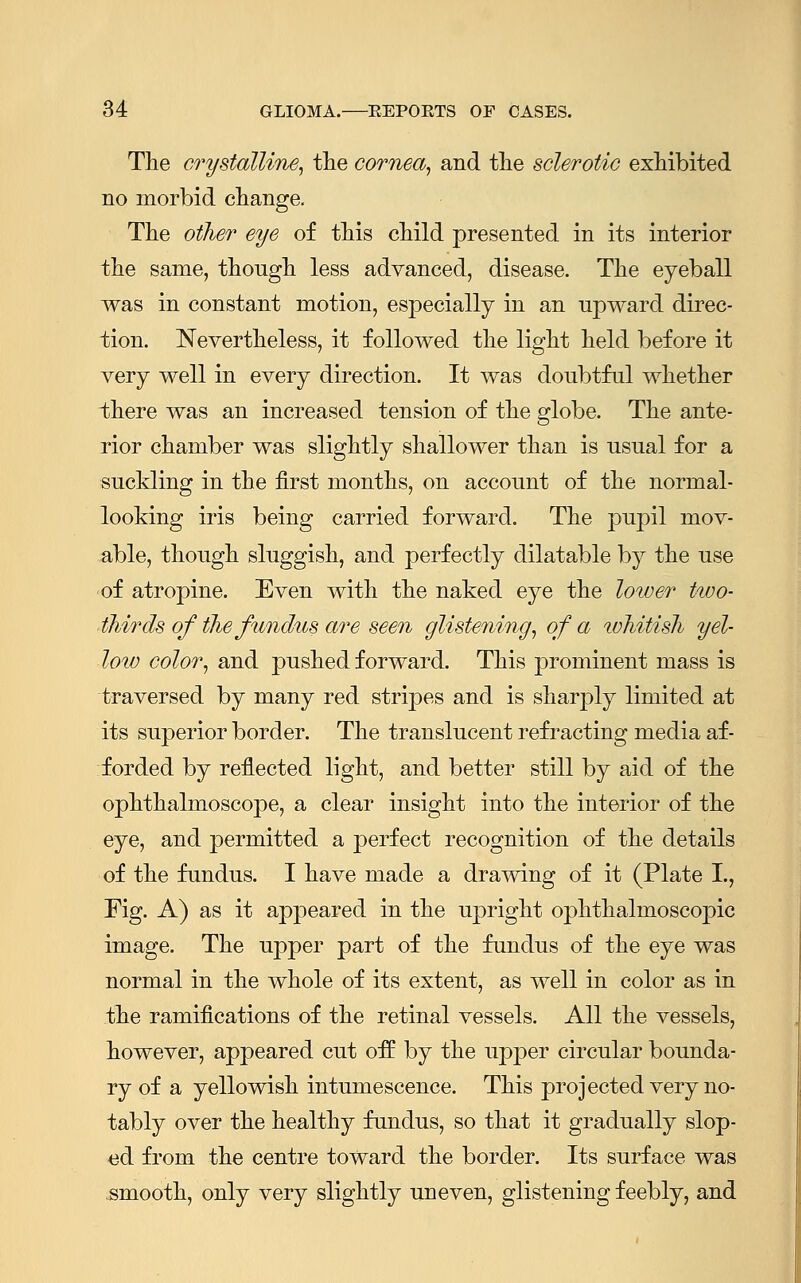 The crystalline, the cornea, and the sclerotic exhibited no morbid change. The other eye of this child presented in its interior the same, though less advanced, disease. The eyeball was in constant motion, especially in an upward direc- tion. Nevertheless, it followed the light held before it very well in every direction. It was doubtful whether there was an increased tension of the globe. The ante- rior chamber was slightly shallower than is usual for a suckling in the first months, on account of the normal- looking iris being carried forward. The pupil mov- able, though sluggish, and perfectly dilatable by the use of atropine. Even with the naked eye the lower two- thirds of the fundus are seen glistening, of a ivhitish yel- loiv color, and pushed forward. This prominent mass is traversed by many red stripes and is sharply limited at its superior border. The translucent refracting media af- forded by reflected light, and better still by aid of the ophthalmoscope, a clear insight into the interior of the eye, and permitted a perfect recognition of the details of the fundus. I have made a drawing of it (Plate I., Fig. A) as it appeared in the upright ophthalmoscopic image. The upper part of the fundus of the eye was normal in the whole of its extent, as well in color as in the ramifications of the retinal vessels. All the vessels, however, appeared cut off by the upper circular bounda- ry of a yellowish intumescence. This projected very no- tably over the healthy fundus, so that it gradually slop- ed from the centre toward the border. Its surface was smooth, only very slightly uneven, glistening feebly, and