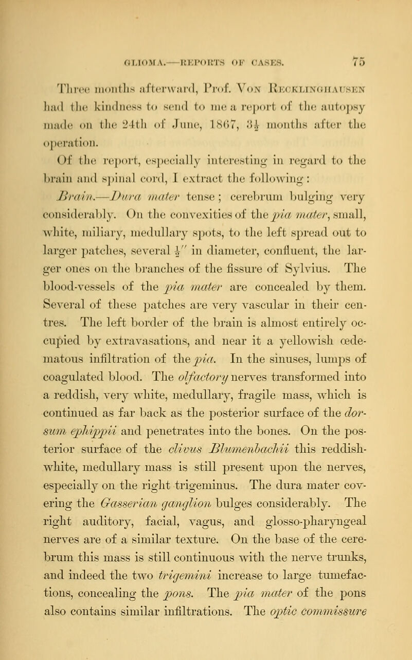 Three months afterward, Prof. Von Reoklinghauseis had i lie kindness to semi fco me a reporl of the autopsy made <>n the 24th of June, L867, 3$ months after the operation. Of the report, especially interesting in regard to the brain and spinal cord, I extract the following: Brain.—Dwa mater tense; cerebrum bulging very considerably. (>n the convexities of the pia mater, small, white, miliary, medullary spots, to the left spread out to larger patches, several ^ in diameter, confluent, the lar- ger ones on the branches of the fissure of Sylvius. The blood-vessels of the pia mater are concealed by them. Several of these patches are very vascular in their cen- tres. The left border of the brain is almost entirely oc- cupied by extravasations, and near it a yellowish cede- matous infiltration of the pia. In the sinuses, lumps of coagulated blood. The olfactory nerves transformed into a reddish, very white, medullary, fragile mass, which is continued as far back as the posterior surface of the do?*- sum ephippii and penetrates into the bones. On the pos- terior surface of the clivus Blumenbacliii this reddish- white, medullary mass is still present upon the nerves, especially on the right trigeminus. The dura mater cov- ering the Gassericm ganglion bulges considerably. The right auditory, facial, vagus, and glossopharyngeal nerves are of a similar texture. On the base of the cere- brum this mass is still continuous with the nerve trunks, and indeed the two trigemini increase to large tumefac- tions, concealing the pons. The pia mater of the j)ons also contains similar infiltrations. The optic commissure
