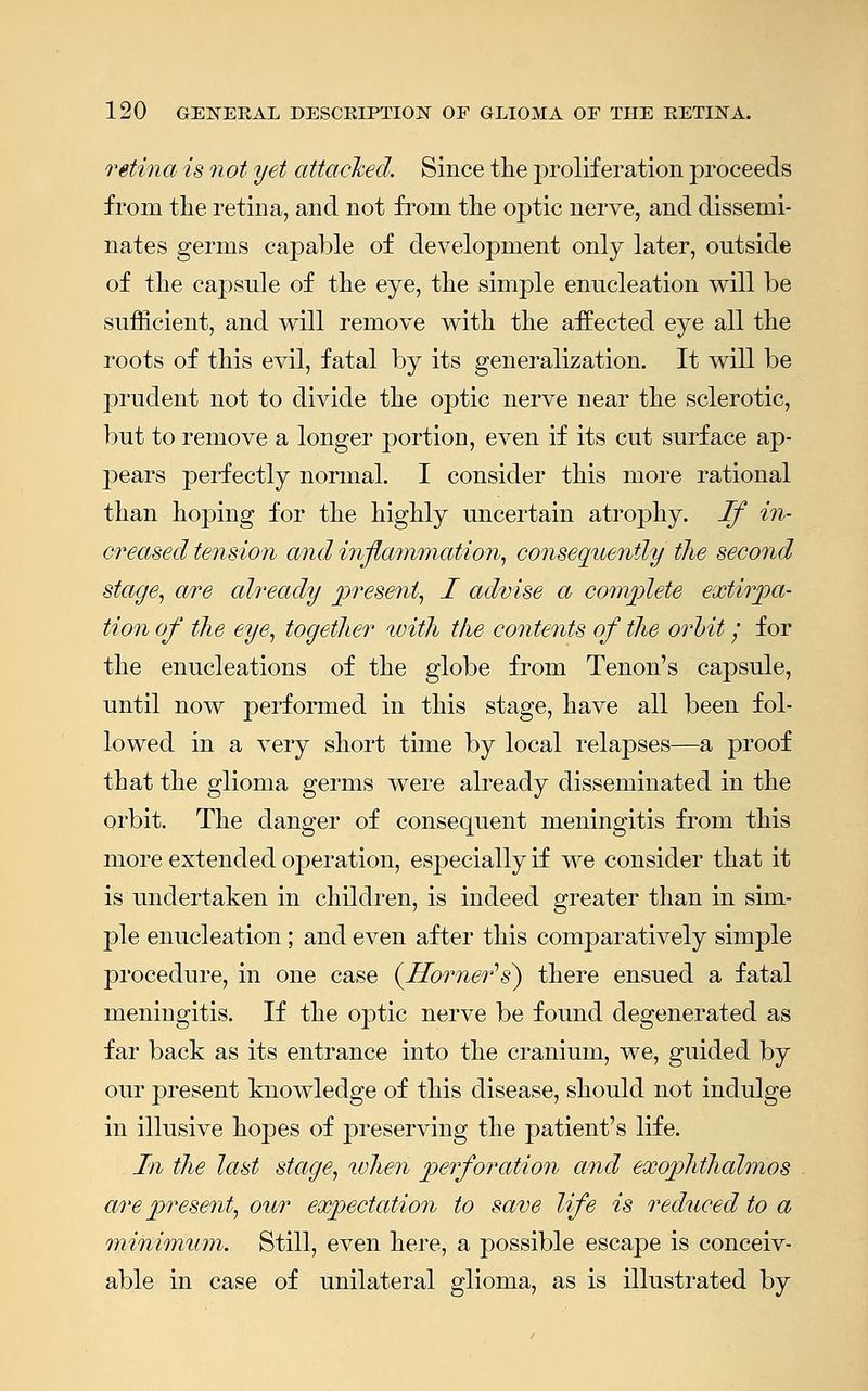 retina is not yet attacked. Since the proliferation proceeds from the retina, and not from the optic nerve, and dissemi- nates germs capable of development only later, outside of the capsule of the eye, the simple enucleation will be sufficient, and will remove with the affected eye all the roots of this evil, fatal by its generalization. It will be prudent not to divide the optic nerve near the sclerotic, but to remove a longer portion, even if its cut surface ap- pears perfectly normal. I consider this more rational than hoping for the highly uncertain atrophy. If in- creased tension and inflammation, consequently the second stage, are cdready present, I advise a complete extirpa- tion of the eye, together with the contents of the orbit• for the enucleations of the globe from Tenon's capsule, until now performed in this stage, have all been fol- lowed in a very short time by local relapses—a proof that the glioma germs were already disseminated in the orbit. The danger of consequent meningitis from this more extended operation, especially if we consider that it is undertaken in children, is indeed greater than in sim- ple enucleation; and even after this comparatively simple procedure, in one case (Horner's) there ensued a fatal meningitis. If the optic nerve be found degenerated as far back as its entrance into the cranium, we, guided by our present knowledge of this disease, should not indulge in illusive hopes of preserving the patient's life. In the last stage, when perforation and exophthalmos are present, our expectation to save life is reduced to a minimum. Still, even here, a possible escape is conceiv- able in case of unilateral glioma, as is illustrated by