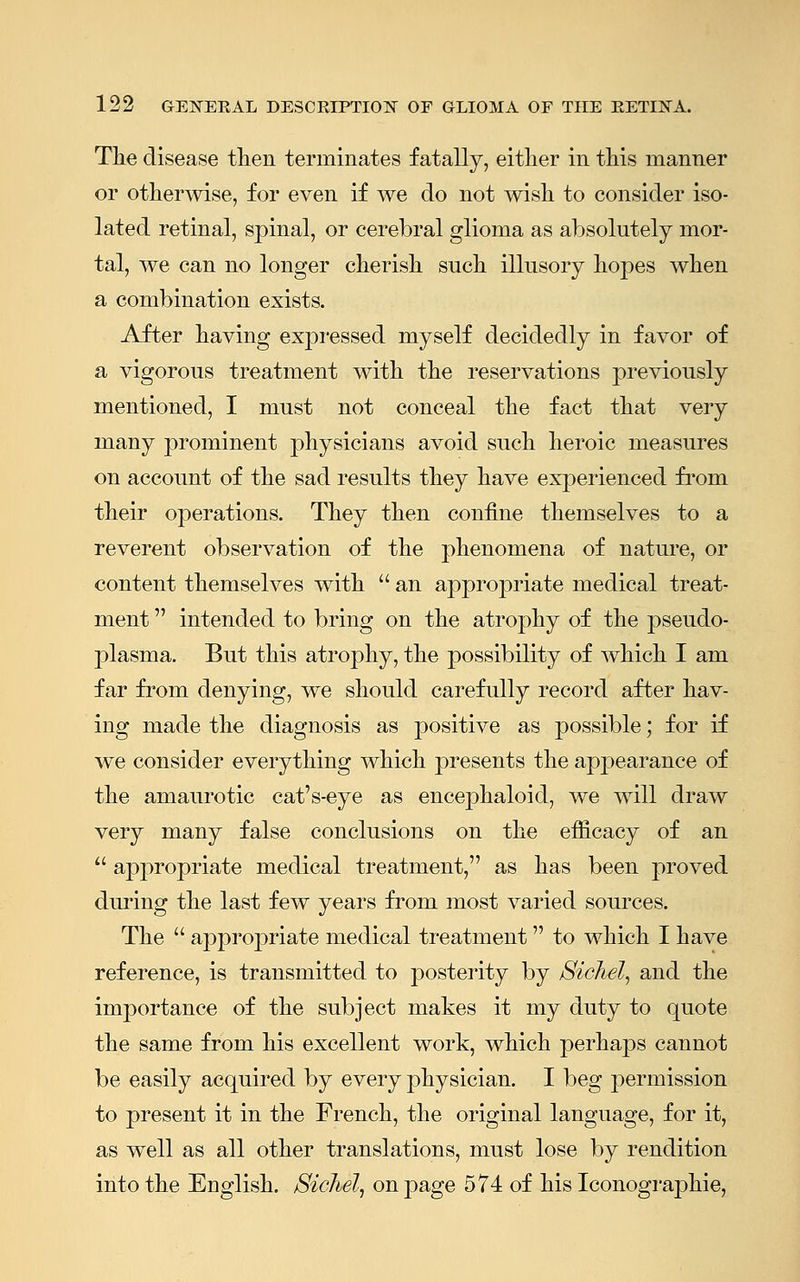 The disease then terminates fatally, either in this manner or otherwise, for even if we do not wish to consider iso- lated retinal, spinal, or cerebral glioma as absolutely mor- tal, we can no longer cherish such illusory hopes when a combination exists. After having expressed myself decidedly in favor of a vigorous treatment with the reservations previously mentioned, I must not conceal the fact that very many prominent physicians avoid such heroic measures on account of the sad results they have experienced from their operations. They then confine themselves to a reverent observation of the phenomena of nature, or content themselves with an appropriate medical treat- ment intended to bring on the atrophy of the pseudo- plasma. But this atrophy, the possibility of which I am far from denying, we should carefully record after hav- ing made the diagnosis as positive as possible; for if we consider everything which presents the appearance of the amaurotic cat's-eye as encephaloid, we will draw very many false conclusions on the efficacy of an appropriate medical treatment, as has been proved during the last few years from most varied sources. The appropriate medical treatment to which I have reference, is transmitted to posterity by Sichel, and the importance of the subject makes it my duty to quote the same from his excellent work, which perhaps cannot be easily acquired by every physician. I beg permission to present it in the French, the original language, for it, as well as all other translations, must lose by rendition into the English. Sichel, on page 574 of his Iconographie,