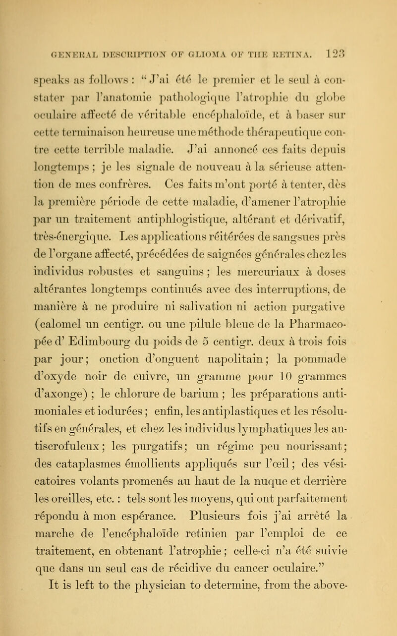 Speaks as follows: J'ai <'!<' le premier et le sen! a con- staler par I'anatomie pathologique ['atrophic du globe oeulaire affects de Writable encephaloide, et a baser sur (•cue (eriiiinaisonheureuseuneni6thode therapeutique con- Ire cctte terrible maladie. J'ai annonce ces faits depuis longtemps; je les signale de nouveau a la serieuse atten- tion de nics confreres. Ces faits m'ont porte a tenter, des la premiere periode de cette maladie, d'amener l'atropMe par un traitement antiphlogistique, alterant et derivatif, 1 res-energique. Les applications reiterees de sangsues pres de l'organe aifecte, precedees de saign^es gen£rales chez les individns robustes et sanguins; les mercuriaux a doses alt^rantes longtemps continues avec des interruptions, de maniere a ne produire ni salivation ni action purgative (calomel un centigr. ou une pilule bleue de la Pharmaco- p£e d' Edimbourg du poids de 5 centigr. deux a trois fois par jour; onction d'onguent napolitain; la pornmade d'oxyde noir de cuivre, un gramme pour 10 grammes d'axonge) ; le clilorure de barium ; les preparations anti- moniales et iodur£es; enfin, les antiplastiques et les r^solu- tifs en g6n£rales, et chez les individus lymph atiques les an- tiscrofuleux; les purgatifs; un regime peu nourissant; des cataplasmes emollients appliques sur l'ceil; des v6si- catoires volants promen^s au haut de la nuque et derriere les oreilles, etc.: tels sont les moyens, qui out parf aitement repondu a mon esperance. Plusieurs fois j'ai arrete la marche de 1'encephaloide retinien par l'emploi de ce traitement, en obtenant 1'atrophic; celle-ci n'a 6te suivie que dans un seul cas de r^cidive du cancer oeulaire. It is left to the physician to determine, from the above-