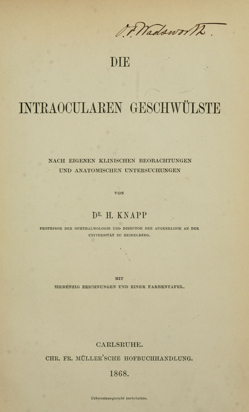 INTBAOCULAREN GESCHWÜLSTE NACH EIGENEN KLINISCHEN BEOBACHTUNGEN UND ANATOMISCHEN UNTERSUCHUNGEN VON m- H. KNAPP PEOFESSOE DEE OPHTHALMOLOGIE UND DIEECTOE DEE AUGENKLINIK AN DER UNIVERSITÄT ZU HEIDELBERG. MIT SIEBENZIG ZEICHNUNGEN UND EINER FARBENTAFEL. CARLSRUHE. CHR. ER. MÜLLER'SCHE HOEBUCHHANDLUNG. 1868. Ueberseteungsrecht vorbehalten.