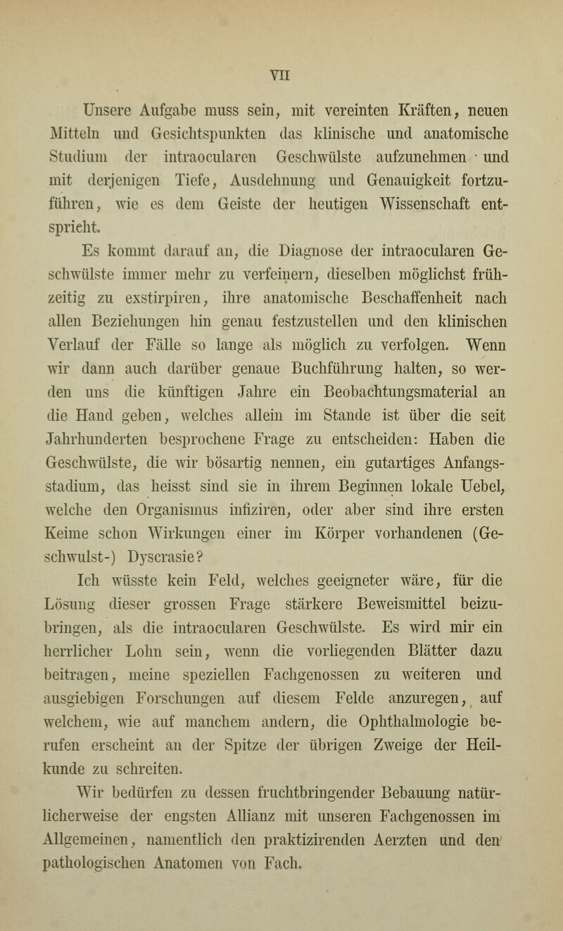 VXI Unsere Aufgabe muss sein, mit vereinten Kräften, neuen Mitteln und Gesichtspunkten das klinische und anatomische Studium der intraocularcn Geschwülste aufzunehmen • und mit derjenigen Tiefe, Ausdehnung und Genauigkeit fortzu- führen, wie es dem Geiste der heutigen Wissenschaft ent- spricht. Es kommt darauf an, die Diagnose der intraoeularen Ge- schwülste immer mehr zu verfeinern, dieselben möglichst früh- zeitig zu exstirpiren, ihre anatomische Beschaffenheit nach allen Beziehungen hin genau festzustellen und den klinischen Verlauf der Fälle so lange als möglich zu verfolgen. Wenn wir dann auch darüber genaue Buchführung halten, so wer- den uns die künftigen Jahre ein Beobachtungsmaterial an die Hand geben, welches allein im Stande ist über die seit Jahrhunderten besprochene Frage zu entscheiden: Haben die Geschwülste, die wir bösartig nennen, ein gutartiges Anfangs- stadium, das heisst sind sie in ihrem Beginnen lokale Uebel, welche den Organismus infiziren, oder aber sind ihre ersten Keime schon Wirkungen einer im Körper vorhandenen (Ge- schwulst-) Dyscrasie? Ich wüsste kein Feld, welches geeigneter wäre, für die Lösung dieser grossen Frage stärkere Beweismittel beizu- bringen, als die intraoeularen Geschwülste. Es wird mir ein herrlicher Lohn sein, wenn die vorliegenden Blätter dazu beitragen, meine speziellen Fachgenossen zu weiteren und ausgiebigen Forschungen auf diesem Felde anzuregen, auf welchem, wie auf manchem andern, die Ophthalmologie be- rufen erscheint an der Spitze der übrigen Zweige der Heil- kunde zu schreiten. Wir bedürfen zu dessen fruchtbringender Bebauung natür- licherweise der engsten Allianz mit unseren Fachgenossen im Allgemeinen, namentlich den praktizirenden Aerzten und den pathologischen Anatomen von Fach.